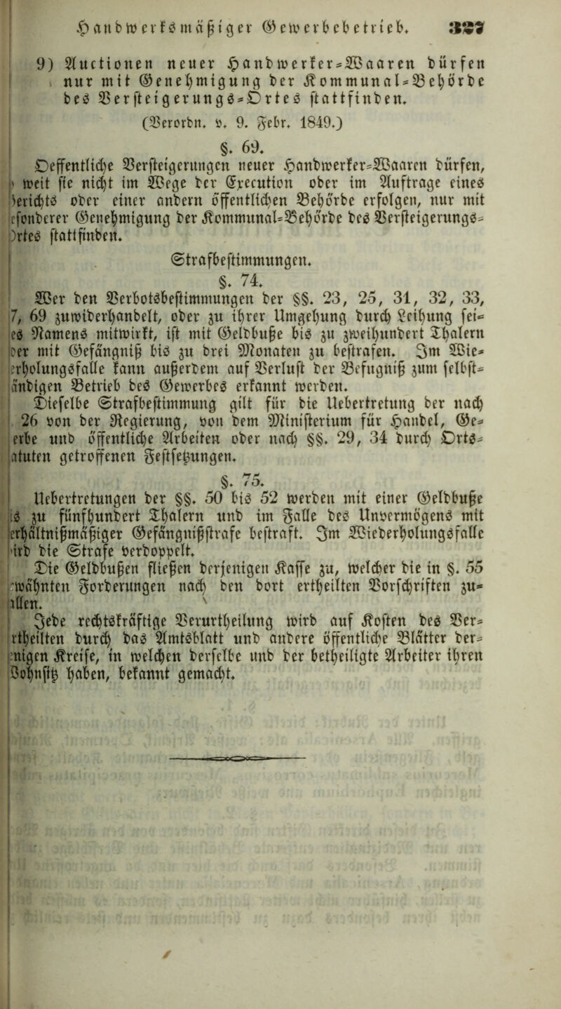 £anbwerfbmäftger ©ewerbebet rieb. 9) Sluctionen neuer £anb werfer»2Baaren bürfett nur mit ®enel)tnigung ber Äommunal»33el;örbc beb 3$erfteigerungb»Drteb ftattftnben. (ißerorbn, », 9. gebr, 1849.) §. 69. Deffentlid)e 25erftetgerungcn neuer £anbwerfer»2Öaarcn bürfett, ■ weit fie nidjt im SBege ber (Specution ober im Stuftroge einess iieridjtö ober einer onbern öffentlidsen 33eborbe erfolgen, nur mit tfonberer ©enebmigung ber^ommunaUiSeforbe beb 33erjleigerungb» )rteb ftattfnben. ©trafbeftimmungen. §. 74. 2ßer ben 35erbotbbeftimmungen ber §§. 23, 25, 31, 32, 33, 7, 69 juwiberljanbelt, ober ju ihrer Umgebung burd) Reibung fei*= eb -Jlamenb mitwirft, ift mit ©elbbufe bib ju jweil)nnbert Dealern per mit ®efängnifj bib jrt brei SDtonaten ju beftrafen. 3m 5Bie» .’rbolungbfoüe famt auf erbeut auf Derluft ber Sefugtttf juut felbft» anbigen betrieb beb ©ewerbeb erfannt werben. Diefelbe ©trafbeftimmung gilt für bie llebertretung ber nad) 26 »on ber Regierung, oou bem SDiintfterium für ipaubel, ®e» erbe nttb öffentliche Arbeiten ober noch §§. 29, 34 burd) Drtb» atuten getroffenen Seftfej3ungen. §. 7o. Uebertretungen ber §§. 50 bib 52 werben mit einer ©efbbufe ib ju fünfhundert Jfjafern unb im Salle beb Unoermögenb mit jerbdltnifmafiger ©efangntfjirafe beftraft. 3m SBieberholungbfallc i'irb bie ©träfe öerboppelt. Die ®elbbufen fließen berfenigett .Stoffe ju, Weither bie in §. 55 j wähnten Sorberungen nad) ben bort erteilten 25orfd)riften ju* allen. ' 3ebe recbtbfräftige 3Serurtl)eilung wirb auf Soften beb 35er» Jrtbeilten burd) bab 2Imtbblatt unb attbere öffentMe Slatter ber» 'nigen Greife, tn welchen berfclbe unb ber beteiligte Slrbeüer ihren {ßohnfif hflben, befannt gemad)t.
