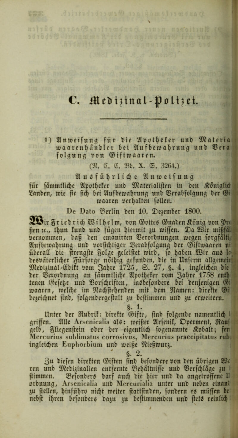 1) Slnmeifuttg für bie SX^ot^efer unb 9Jlateria toaarenhanblcr bet 2tufbetoafyrung uitb 93era folgung sott ©iftroaaren. (fl. d. d. 23b. X. 0. 3264,) 2lueführli<he 2ltttoeifuttg für fä'mmtliche 2lpothefer uitb Sflaterialiften in ben Äoniglid Sanben, toie jte ftd} bet Aufbewahrung uttb 33erabfolguttg ber ©i maaren Verhalten follett. De Dato 3?erltn beit 10. Oejember 1800. m ir gr iebrich äöilhelm, sott ®otte£ ©naben Äonig sotten pen :c., t^uit futtb uttb fügen hiermit gu miffen. £a SBtr mi§fal »ernommen, tag bett ernannten 2?erorbnungen wegen forgfalti. Aufbewahrung uttb sorfkhtiger 23erabfolgung ber ©iftwaaren ui überall bie jirengfte geige geleitet wirb, fo ^abnt 2Öir auo U beesaterlicfcer gürforge itot^fg gefunben, bie in Uttfernt allgemeii Sflebijinal^Sbift som ß^hre 1725, 0. 27, §. 4, ingleichen bie ber SSerorbnung att fammtlicbe ApotheFer sorn 3^re 1758 entb iettett ©efe£e unb Sorfchtiften, inebefonbere bet benjentgen ®; waaren, treibe im flaetftehenben mit bem flauten: birefte ©i bezeichnet ftnb, folgettbergcftalt $u beftimmen unb zu erweitern. §. 1. Unter ber flubrif: btrefte ©ifte, ftnb folgettbe namentlich i griffen. Alle Arsenicalia öle: meiner Arfenif, Operment, flauf gelb, gliegenftein ober ber eigentlich fogenannte Kobalt; fer Mercurius sublimatus corrosivus, Mercurius praecipitatus rub ingleicben Euphorbium unb weiße fliepwurz. ' §• 2. | 3u btefen fcireften ©iften ftnb befonbere Sen ben übrigen 2öc ren unb SWebijinalien entfernte Sehältnijfe unb 93erfc^Iage zw ftimmen. 23efonberä barf auch bie ^ier unb ba angetroffene D orbnung, Arsenicalia unb Mercurialia unter unb neben einant ZU fiellen, ^iitfü^ro nicht weiter ftattftnben, fonbern ?$ muffen be nebfi ihren befonbere baju ju befiimmenben unb ftete reinlich