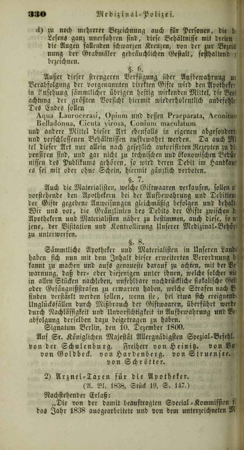 SSO 9)i e b i31 n a Uo 115 e t» d) zu noctv mehrerer Vezctd)nung ciitd) für $erfoneit, tie t Sefett^ ganz unerfahren ftnb, tiefe Vchattniffe mit treien tie 3Iugen fallenben fchwanen Jtreuzen, Pon ter zur Vezeiä mutg ter ®rabmaler gebrartd^It^en ©ejtalt, fefthaltent } bezeichnen» §. 6. SXuger tiefer ftrengeren Verfügung über Slufbewahrung ui Verabfolgung ter Porgenanuten tireften ®ifte wirb beit 2lpotl)efer in ^nfehung fämmtlicher übrigen heftig wtrfenbcn SJtittel, tie Veei ad)titng ter größten Vorficht Imnuit wieberbolentltch anbefohlc Des Gnbe^ folleu Aqua Laurocerasi, Opium unt beffeit Praeparata, Aconitui Belladonna, Cicuta yirosa, Conium maculatum unt untere SSJttttel tiefer 2trt ebenfalls itt eigenen abgefonbert. unt perfdjloffenen Vehältntffen aufbewahrt Werten» Da aud) Stöi tel tiefer 2lrt nur allein nach gefejzltd) autorifirten Rezepten zu ti penftren ffnt, unt gar nicht zu tec|nifc^en unt bfonomifchen Vetüt niffen te3 ^ubltfums gehören, fo wirb teren Debit im £anbfau e3 fei mit ober ohne Schein, hiermit gänzlich Verboten» 8- 7» 2lud) tie Viateria(i|ten, welche ®iftwaaren Perfaufen, feilen a oorftehente ben Slpotheiern bei ber Slufbewahrung unt Dcbitiru ter ®tfte gegebene 3lnweifungen gltic^mägig befolgen unt behalt 2ßtr un$ por, tie ®ranzlinien teö Debits ber ®ifte zwifdjen b Slpothefern unt 9Jiaterialtften naher zu beftimmen, aud) tiefe, fo n. jene, ter Vifitation unb «ftontrollirung Unferer 9Jtebizinat*Vehör Zu unterwerfen» §. 8» ©ammtliche Slpothefer unt SDiaterialiften in Unferen 2antc haben ftd) nun mit tem 3uhult tiefer erweiterten Verortnung b; fannt zu machen unt auf$ genauefte tarauf z« achten, mit ber Ve^ Warnung, ta§ ber* ober tiejenigen unter ihnen, welche fold)er nie in allen ©tücfen nachteben, unfehlbare nachtrücfliche fiäfalifche ®el’ oter ©efangnipftrafen zu erwarten haben, welche ©trafen nach S? ftnben Perftarft werben feilen, wenn fte, bei etwa fich ereignenb Unglüdföfalten burd) 9)ü§brattch ter ©iftwaaren, überführt werbe turch 9fachläffigfeit unb UnPorftd)tigfeit in Slufbewahrung unt Ve abfolgung terfelben tazu beigetragen zu ha^eu» ©ignatum Verlin, teit 10» Dezember 1800. 2luf ©r» königlichen Viajeftat Sltlergnabigften ©peztaUVefehl* Pon ber ©chulenbitrg» Freiherr Pon£etni(3* Pon Vc pou ®olbbccf» pon Jparbenberg* Pon ©truenfee» pon ©ehrötter* 2) 2lrznei*$apen für tie Slpoth^fer* (51* VI» 1838, ©tüd 19, ©* 147») ?tachftehenter Srlafh „Die Pon ter tamit beauftragten ©pecial*kommtffton f* ba$ 3ahr 1838 unbearbeitete unb Pon bem Unterzeichneten 97?