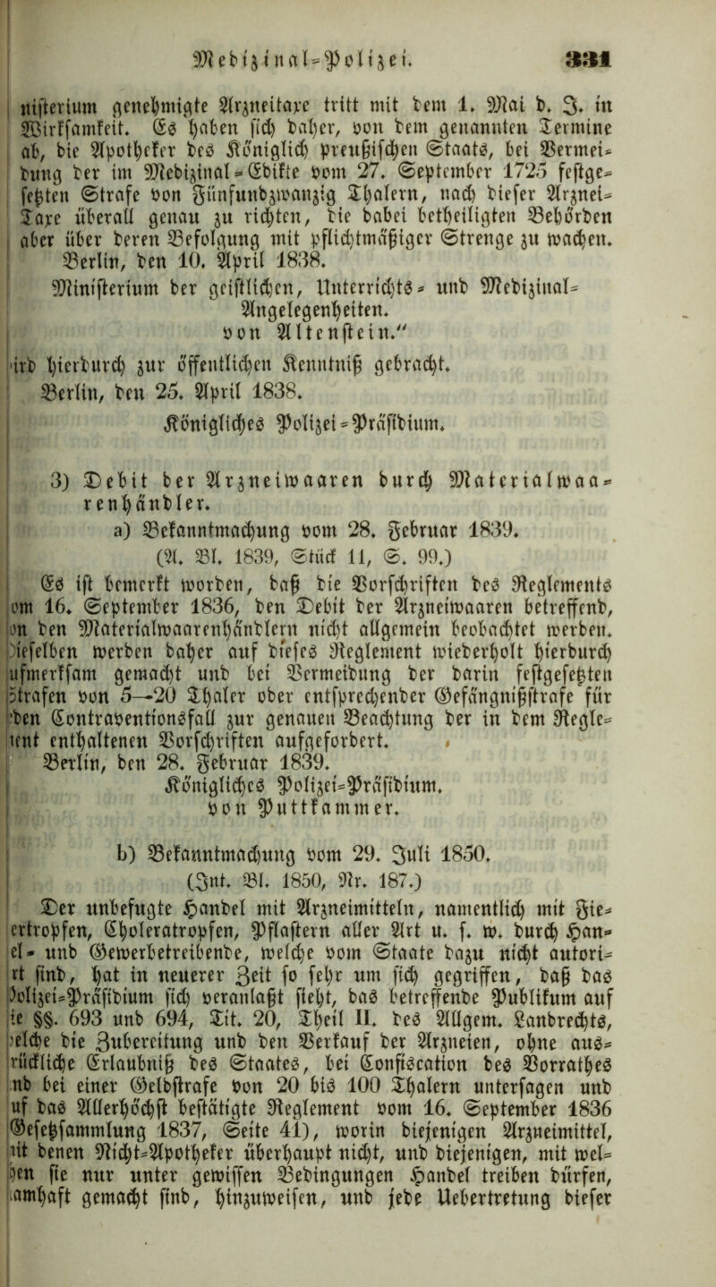SRebtj i nat=fPolijei. »»fl nifterium genehmigte Strjneitave tritt mit bent 1. 9)iai b. 3. in SBirffamfeit. @s haben fid) bal)er, bott bem genannten Termine ab, bie Stpotbeter beb Äonigtid) preufjiftben Staats, bei SSermei* bung ber im SRcbijinal = öbifie botu 27. September 1725 feftge» festen Strafe bon günfuttbjwanjig SE^alern, ttad) biefer Slrjnel* Jare überait genau 3U richten, bie babei beseitigten 33eborben aber über beren Befolgung mit pflidjtmäfjiger Strenge ju wad>ett. Berlin, ben 10. Slpril 1838. STiinifteriwm ber geiftlidjcn, UnterrtdjtS» unb SRebijinat* Slngetegen^etten. bon JUtenftein. i'irb t)ierburcfy jur öffentlichen Slentthttfi gebraut. 23erlin, ben 25. 2tprit 1838. .Königliches fPoIt3ei = fPrnftbium. 3) £>ebtt ber Sträneiwaaren burd) 9Ratcriatwaa = rentjänbler. a) 23efanntma$ung bom 28. gebruar 1839. (21. 23t. 1839, ©tuet 11, S. 99.) @S ift bnnerft worben, baji bie 3Sorfchriftcn beb ^Reglements om 16. September 1836, ben 2)ebit ber Slrjneiwaaren betreffenb, on ben ^aterialwaarenhanbleru nidjt atlgnnein beobachtet werben, tefelben werben baber auf btefcs ^Reglement wieberbolt bterburd) lUfmerffam gemacht unb bet 23ermeibung ber barin fejtgefejjten (Strafen bon 5—20 3.baifr ober entfpred)enber ©efangnifjftrafe für |’ben Sentrabentionöfall jur genauen 33ead)tung ber in bem Siegle* tent enthaltenen S3orfd)riften aufgeforbert. 23etlin, ben 28. gebruar 1839. .Königliches fPoIiäet=95raftbtttm. bon fPuttfammer, b) 23etanntmad)ung bom 29. 3uli 1850, (3nt. 231. 1850, «Rr. 187.) £)er unbefugte £>anbel mit Slrjneimittetn, naiuentlidj mit gie* ertropfen, ßtwleratropfen, fPflaftern alter 2lrt u. f. w. burd) tpan» et- unb ©ewerbetreibenbe, welche bom Staate baju nicht autort- rt finb, hot in neuerer 3eit f° febr um f«h gegriffen, baß bas l3ol(jet=|)rdfibtum fid) beraniafjt fielet, bas betreffenbe fPublifutu auf jie §§. 693 unb 694, $tt. 20, 2lw*f U* beS Sltlgem. Sanbrechts, beide bie 3wbereitung unb beu Verlauf ber Slrjneien, ohne aus* Iriidliche Srlaübnifj beS Staates, bet SonftScation bes ißorratheS nb bei einer ©etbftrafe bon 20 bis 100 $balern unterfagen unb uf bas 2KIerhö<hft beftätigte ^Reglement bom 16. September 1836 !®efejjfammtung 1837, Sette 41), worin biejentgen Slrjneimtttel, tit betten 9iid)t=2lpotbefer überhaupt nid)t, unb biejentgen, mit wel= pen fte nur unter gewiffen tßebingungen Jpanbet treiben bürfen, (iamhaft gemalt ftnb, binjuweifen, nnb jebe Uebertretung biefer
