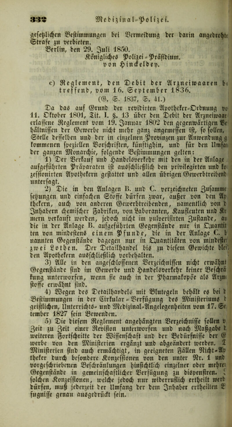 &VS a»ektj!nftl*$üUiek gefe^Iic^ett 23ejltmmungen bei 33ermeibung ber baritt angebrohtc ©träfe $u verbieten* Berlin, ben 29* 3uli 1850* königliches ^olijei^räfibtum. on #incfelbep. c) Reglement, ben 3Debit ber Slrjneiwaarett ti treffenb, Pont 16* September 1836. (©. 0. 1837, ©♦ 41.) Da bas auf ®ntnb ber rePibirten 2lpotl)efcr*£)ibnung oe 11. Cftober 1801, Sit. I. §♦ 13 über ben Debit ber 2lr$neiwaar erlaffcne Reglement Pom 19. Qarntar 1802 ben gegenwärtigen S?c haltniffen ber ©ewerbe nicht mehr gan$ angemeffeu ift, fo joden, Stelle beffelben unb ber in einzelnen propin^n jur Slnwenhtng g fomntenen fpesiellen SSorfchriften, fünftighin, unb für ben Umfcn ber ganzen ^Monarchie, folgenbe Sefünimungen gelten: 1) Der SSerfauf unb #anbelsperfebr mit ben in ber Slnlage aufgefül)vten Präparaten ift auSfchliefjlid) ben pripilegirten unb !o Sefftonirten Slpothefern gejlattet unb allen übrigen ©ewerbtreibenb unterlagt. 2) Die in ben Anlagen B. unb C. persetchneten 3ufö«tmc fekungen unb einfadjen Stoffe bürfen swar, au§er pon ben Slp liefern, auch pon anberen ©ewerbtreibenben, namentlich pon b 3ntjabern chemifcher gabrifett, Pon Saboranten, kaufleuten unb Är ntern perfauft werben, jebod) ntd)t im pulperiflrten 3uf^an^e^ 011 bie in ber Slnlage B. aufgeführten ©egenftänbe nur in Quantit ten Pen minbeftenS einem $>funbe, bie in ber Einlage C. b nannten ©egenftänbe bagegen nur in Quantitäten Pon minbeflei Swet 2otl)en. Dev Detailljanbel bis ^u biefem ©erntete blci. ben Slpothefern auSfchliefilich Porbet)alten. 3) Sille in ben angefdiloffenen SSerjcithnijfen nicht erwähn* ©egenftänbe ftnb im ©ewerbe unb JpanbelSPerfehr feiner Sefdfjrä fung unterworfen, wenn fte auch in ber ^armafopoe als $Jr$w ftoffe erwähnt finb. 4) Söegen bes DetailhanbelS mit ©lutegeln bemalt es bei b 33e[timmungen in ber ßirfular * Verfügung beS 9)tinifteriumS b geiftlichen, Unterrichts* unb 9Jbebisinal*3lngelegenheiten Pom 17. ©c ternber 1827 fein Sewenben. 5) Die biefem Reglement angehängten 33ersei<hnifle follen P ßeit su 3ett einer SReoifton unterworfen unb nach Pia^gabe b weiteren gortfcpritte ber Sßijfenfchaft unb ber Sebiirfniffe ber @ werbe Pon ben SDiinifterien ergänzt unb abgeänbert werben. 2 9)tinifkrien finb auch ermächtigt, in geeigneten gällen 9iicht*2lr tiefer burd) befonbere konsefftonen Pon ben unter r. 1 unb porgefdmebencn Sefchränfungen htupchtlich einzelner ober mehret ©egenftänbe in gemeinfchaftlicher Verfügung $u btSpenftren. > folgen konsefflonen, weldje jebod) nur wiberrufltch ertheilt wert bürfen, ntuf jeber^eit ber Umfang ber bem S^ber ertheilten 3? fugniffe genau ausgebrütft fein.