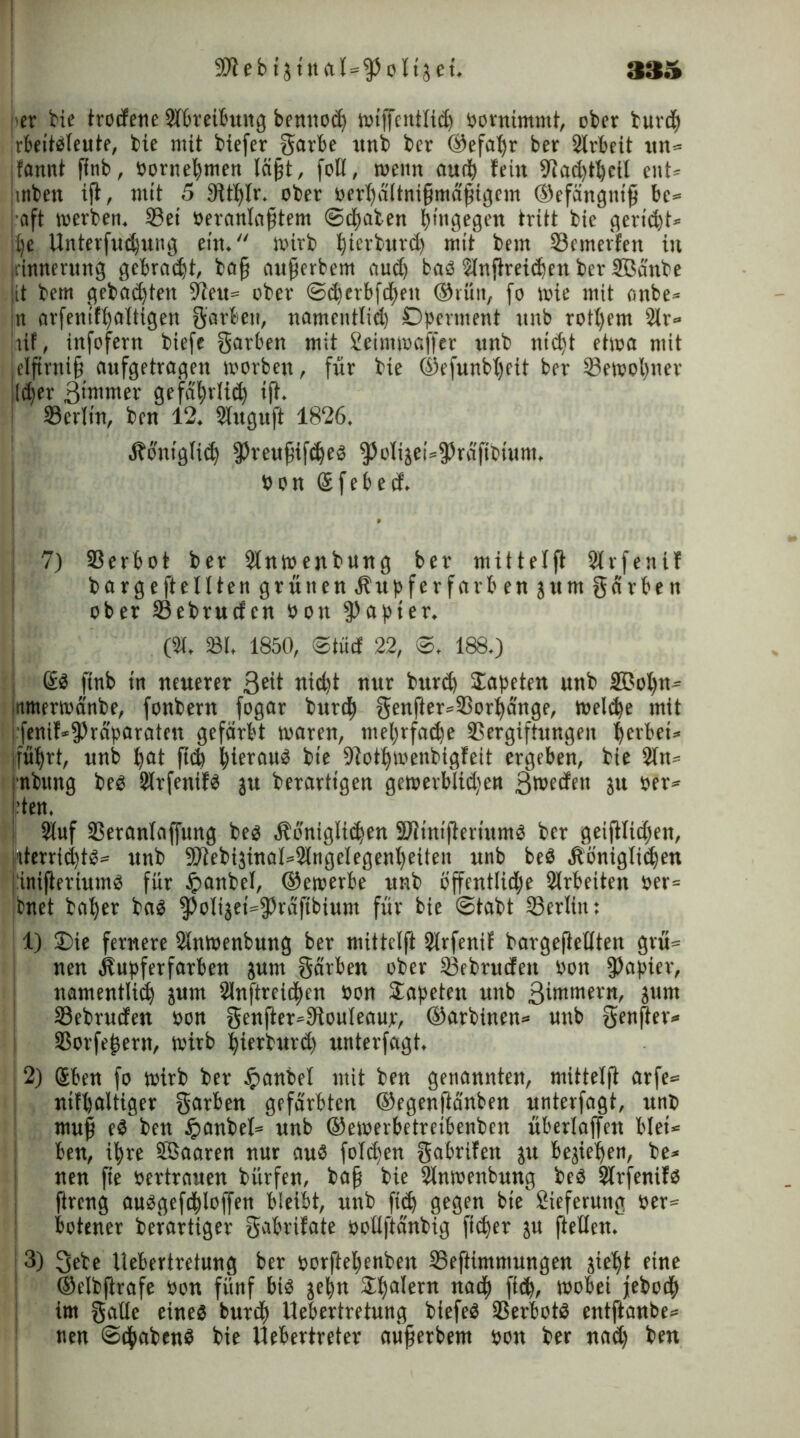 - per bie trodene Abreibung bennod) wigcntlid) oornimmt, ober burdf irbeitdleute, bie mit biefer garbe unb ber ©efafyr ber 2lrbeit un» fannt gnb, üornegmen lägt, foll, wenn aud) fein 9Jad)tl)cil ent* ,mben ig, mit 5 9ttl)lr. ober oergältnigmägtgem ©efängntg be= •oft werben. Vei Oeranlagtem ©(gaben hingegen tritt bie geriet» uje Unterfudfung ein. wirb tfierburd) mit bem S3emerfen in rimterung gebraut, bag augerbetn aud) bad 2lngreid)enbcr3ßänbe tt bem gebad)ten 9ieu= ober ©dicrbfcgeit ©rün, fo wie mit anbe* jn arfenifgaltigen garbeit, namentlid) Dperment itnb rotgem 2lr= tif, infofern biefe garben mit Seimwaffer unb ntdjt etwa mit .elftrnig aufgetragen worben, für bie ©efunbljcit ber Vewogner lieber ßtmrner gefä()rlid) tg. 33erlin, ben 12. Slugug 1826. Äoniglid) fPreugifdjed ^oIijei=frdfibtum, oon Sfebed. 7) Verbot ber 2lnwenbung ber mitteig Slrfenif bärge ft eilten grün enÄupferfarbenjumgdrben ober Vebrudcn oon Rapier. (21. 231, 1850, ©tüd 22, ©, 188.) @d finb in neuerer 3eit titegt nur bttrd) Tapeten unb 2BoI)ti- iitmerwa'nbe, fonbern fogar burd) genfter=Vorl)änge, Weldje mit fenif*fPräparaten gefärbt waren, megrfadje Vergiftungen gerbei» jfügrt, unb gat fid) gieraud bie -Jiotgwenbigfeit ergeben, bie 2ln* rnbung bed 2Irfenifd ju berarttgen gewerblid)en 3wedett ju oer« pteu. 2luf Veranlagung bed Äoniglidjen Slitnigertumd ber geiglidjen, ;iterrid)td= unb 2)lebi3inaI4lngelegengeiten unb bed Äönigliigen jinifieriumd für ipanbel, ©ewerbe unb bffentlid)e Arbeiten oer= jbitet bager bad fPoIijet^fPräfibium für bie ©tabt Verliit: 1) £>ie fernere SInwenbung ber mittelft SIrfeniE bargegellten grü» nen kupferfarben jutn gärben ober Vebritden oon fgapier, namentlid) jum 2Inftreiigen oon Tapeten unb 3intmern, jurn Vebruden oon genger^gtouleauje, ©arbinen» unb genger* Vorfeiern, Wirb gierburd) unterfagt. I 2) Sben fo wirb ber #anbel mit ben genannten, mitteig arfe= ntfgaltiger garben gefärbten ©egengänben unterfagt, unb mug ed ben £anbel= unb ©ewerbetretbenben überlagen blet* ben, igre ffiaaren nur aud foldjen gabrifen ju besiegen, be» nen fte oertrauen bürfen, bag bie 2Inwenbung bed Slrfenifd greng audgeftglogen bleibt, unb ftd) gegen bie Sieferung oer= botener berartiger gabrifate oollftänbig fteger ju gellen. 3) 3ebe Uebertretung ber oorftegenben Veftimmungen }iegt eine ©elbftrafe oon fünf bid jegn Scalern natg fteg, wobei jebodg im gatte eined burtg Uebertretung biefed Verbotd entftant>e= nen ©trabend bie Uebertreter aügerbem oon ber nad) ben