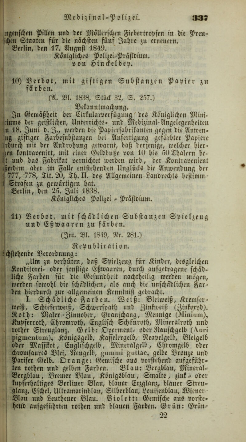 9Jicbtjt nal = «ß oltjet. tigettf^en Rillen unb ber «Oiollerfcben giebertropfen tn bie fPreu» d^en Staaten für bie näebften fünf 3at)ve ju erneuern. Berlin, ben 17. 2Iuguft 1849. königliebes $olijei=fPraftbium. pon tpindelbep. 10) Verbot, mit giftigen Subftanjen Rapier ju fä rben. CSt. SSI. 1838, Stütf 32, S. 257.) 33efanntmacbung. , 3n ©emäfjbeit ber SirlularPerfügung beS königliebcn SJiiiü- jriumS ber geijllidjen, Unterrid)t^ = unb 9)lebijinal-2lngelegenbeiten :,it 18. 3uni b. 3v werben bie ^apierfabrifanten gegen bie 2lnmeit= ng giftiger garbefubftanjen bei SInfertigung gefärbter Rapiere irburd) mit ber 2lnbrol)ung gewarnt, ba{j berjentge, welker hier» iien fontrapenirt, ntit einer ©elbbufje pon 10 bis 50 Scalern be- t nnb baS gabrifat pernie^tet werben wirb, ber kontrapenient Berbern aber im gälte entfteljenben UnglücfS bie Slnioenbung ber 1,777, 778, Sit. 20, S^. II. bes Sillgemeinen SanbredjtS bejlimm 1 Strafen ju gewärtigen bM- «Berlin, ben 25. 3uli 1838. königtiebes fPolijet * ^rafibtum. 11) SSerbot, mit fdjäblidjen Subfianjeit Spteljeug nnb Sfjwaaren ?u färben. (3nt. 81. 1849, 9?r. 281.) Stepublication. !(|jtebenbe 8erorbnung: „Um ju Per^üten, ba§ Spieljeug für kinber, beögleid?en konbitorei» ober fonfiige öfjwaaren, bur<b aufgetragene fdiäb» liebe garben für bie '©efunbljeit naebtbetlig werben mögen, 1 werben fowobl bie fdjablidtcn, als aueb bie unfcbäblicben gar* ben bierburd) jur allgemeinen kenntnif? gebracht. I. StbdbUebe garben. Sßeij?: SBlcitreifj, kremfer» Weiß, Scbieferweif), Sdjwerfpatb unb 3infwei§ (ßinforpb). otb r 9Jlaler=3iuwober, ©raufebang, 9)tennige (Minium), kupferrottj, Sbromrotb, Snglifcb Sebönrotb, 9)lineralrotb unb rotier Strcuglanj. ©elb: Dperment* ober Dlaufcbgelb (Auri pigmentum), königsgelb, koffelcrgelb, 9)eapelgelb, Sleigefb ober «Oiaffifct, ßnglifcbgelb, 9)tineralgelb, Sbromgelb ober cbromfaurcS SBlei, 92eugclb, gummi guttae, gelbe 23ronje unb fParifer ©elb. Drange: ©emifdje aus porftebenb aufgefübr» ten rotben unb gelben garben. 931au: Sergblau, SDtineral» SSergblau, 23remer SSIau, königsblau, Smalte, jinf * ober fupferbaltigeS ^Berliner 93fa«, blauer Srjglanj, blauer Streu» | glanj, öfd)el, Ultramarinblau, Silberblau, Souifenblau, Sßiener S3lau unb Seutbener 23lau. Sßiolett: ©emifebe aus Porfte* benb aufgefübrten rotben unb blauen garben. ©rün: ©rün=