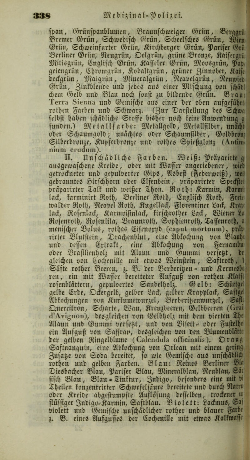 38 8 SWebt fpan, ©rüttfpanblumcn, 23raunfcpweiger ©rün, 23erggrü 23remer ©rün, ©cpmebifcp ©rün, ©$eelfd)eä ©rün, 2ßien ©rün, ©dnoeinfurter ©rün, Ätrcpberger ©rün, ?)arifer ©tii 23erltner ©rün, 9leugrün, Delgrütt, grüne 23ron$e, Äaifergrü SWttiSgrün, ßnglifcp ©rün, Äaffcler ©rün, 9Jtooägrün, $ap geiengrün, ßbrontgrün, Äobaltgrün, grüner 3^ober, jtaife bedgrün , Sftaigrüit, 9)?tneralgrün , 9teapelgrün, 9teutriet ©rün, 3infblenbe unb jebes au3 einer Sliifdjung Pott fc^at! d)em ©elb unb 23(au noch fonft $u bilbcube ©rün. 23rau Terra Sienna unb ©emtfcfye au 3 einer ber oben aufgefüfjrt rotfyen korben unb ©dwarj. (3ur Jtorjtettung be3 ©d)too felbft fjaben fdjäblicbe (Stoffe bt^^er nod) feine Slnroenbung g funben.) 9Jtetallfarbe: 3DietaUgoIb, 9J?etall|11ber, unädu ober ©$aumgolb; unäcbteö ober ©djaumftlber, ©olbbron ©ilberbron^e, ^upferbron^e unb rot^eö ©piefglanj (Antim nium crudum). II. Unfcpdblicfye garben. 2ßeif: ^räparirte g ausgetoafcbene Streibe, ober mit Sßaffer angeriebener, tötet getrerfneter unb gepuloerter ®ip$, Siebeft (gebermei§), toet gebranntes £>irfd}f)orn ober SIfenbetn, prüparirter ©pedfte praparirter Salf unb meiner Jfyott. 31 otfy: Karmin, j?arm (ad, farminirt 3totfy, berliner 3totl), Sngltfdf) 3totfy, greii malber 9iotl), Neapel 9totfy, Äugellad, glorentiner 2ad, Ärai lad, Slofenlad, Äarmoifinlad, firfd)rotber £ad, SBiener £o Stojenrotp, 9iofenlila, 23raunrotf), ©op^ienrotf), SaffenrotiM mentf^er 23oluS, rot^ee ßifenoppb (caput mortuum), prap rirter 23lutftein, Sradjenblut, rine Slbfoc^xtttg pon 231aub- unb beffen Sptraft, eine 2lbfo$ung pon gcrnambu ober 23rafilienfyol$ mit 2Uaun unb ©urnrni perfekt, bc gleiten pon Gocbeniüe mit etroaö SSemftein, ©aftrott), t (Safte rotier 23eernt, 23. ber 23erberi£eit= unb Äermcäbc reu, etn mit Sßaffer bereiteter Slufguf Pon rotten Älatfr rofenblattern, gepulvertes ©atibelf)oI$. ©elb: ©djüttgc gelbe Srbe, Ddergelb, gelber 2ad, gelber Ärapplad, ©aftge äbfÖlungen pon Äurfumetrurjel, 23erberi£emour$el, ©afl; D.uercttron, ©djarte, 233au, Äreu^beeren, ©elbbeeren (Grai d’Avignon), begleichen Pon ©elbljolg mit bent pierten Jtyf 21(aun unb ©ummt perfekt, unb Pon 23ifett* ober guftel^e ein Slufguß Pon ©affrar/ begleichen Pon ben 231umenblattr ber gelben Siingelblume (Calendula officinalis). Drang ©aftnanquin, eine Slbfocbung Pon Drlean mit einem gering 3ufa^e pon ©oba bereitet, fo rnie ©emifche au3 unf($ablict rotfyen unb gelben garben. 231 au: 9teine$ 23erltner 23lfl SMeeba&er 231au, $)arifer 231au, 9)itneralblau, 9teublau, 6fi< ftfd) 23lau, 231au * Sinftur, 3nbigo, befonberö eine mit Pi X^eilen fonjentrirter ©^mefelfaure bereitete unb burd) 9tatru ober Äreibe abgeftumpfte Sluflofung bejfelben, trodener tu flüfftger Snbigo^Äarmin, ©aftblau. SSioIett: £admu^, ©a» Piolett unb ©emifdje unf^ablicper rotier unb blauer garbe