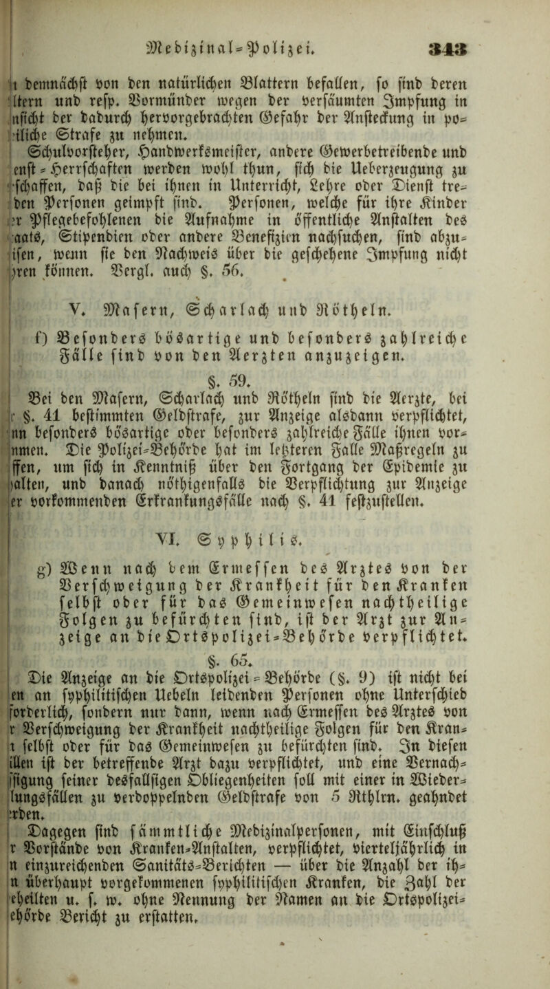 2)lebtzinal = Poltzei. 34S it bemnacßft bon beit natürlichen 23lattern befallen, fo finb bereit Itern «nb refp. SSormünber wegen ber berfäumten Smpfung in nßcßt ber baburcß ßerborgebracßten ©efaßr bev Slnßedung in po= iilicße ©träfe zu neunten. ©cßulborßeßer, $anbwerfgmeißer, anbere ©eWerbetteibenbe unb enß * #errfcßaftcn werben woßl tßun, fttß bie Ueberjengung zu ■fcßaffen, bajj bie bei ißnen in Unterricht, 2eßre ober Dienft tre- ben Verfemen geimpft finb. 9>erfone»t, welche für ißre Äinber >r Pflegebefohlenen bie Slufnaßme in öffentliche Slnßalten be£ aat$, @tipenbien ober anbere 33eneftjten nad)fucßen, finb abju» jtfen, wenn fie ben StadnoeiO über bie gefeßeßene 3mpfttng nidß wen fßunen. SSergl. auch §, 56. V. SMafertt, ©cßarlad; unb Slötßeln. f) 3?efonber$ bösartige unb befonberd zahlreiche Salle finb oon ben 2lerjten anjujeigen. §. 59. 33ei ben SDlafern, ©cßarlacß unb SWtßeln finb bie Slerjte, bei r §. 41 beßimmten ©elbftrafe, zur Anzeige alobann öerpflie^tet, nn befonberp bösartige ober befonberS zahlreiche §dtle ihnen bor* rnnen. £)ie Poli'zehSBeßörbe hat int letzteren Salle Maßregeln z« ffen, um ftd) in Äenntniß über ben Sortgang ber Spibentle zu Halten, unb banad) nötßigenfaKs bie 33erpßid)tung zur Anzeige ier ootfommenben Srfranfungäfallc naeß §. 41 feßzußelleit. vi. ©9hhtn«. g) Söentt ttad) beut Srnteffen bes 2lrzte$ bon ber Serfd)wctgung ber d^ranf^ett für benÄtanfeit felbft ober für ba$ ©emeinwefen nachteilige folgen zu befürchten finb, iß ber 2lrzt zur 2ln = Zeige an bie jDrtepoIijet^SSel) orbe berpfließtet. §. 65. £>ie Slnzeige an bie SDvt^poItgei = 33ehörbe (§. 9) iß nid)t bei en an fpphilttifdfert Uebeln leibenben Perfonen ohne Unterfcßieb jforberlicß, fottbern nur bann, wenn uaeß Srnteffen be$ Slrzteä bon r 33erfcßroeigung ber ölranfßeit nadhtheilige golgen für ben Slran* t felbft ober für bas ©emeinwefen zu befürchten finb. 3« biefen illett tß ber betreffenbe Slrzt bazu Verpflichtet, unb eine SSernacß» fßgung feiner beSfaüfigen Obliegenheiten fotl mit einer in Sßieber» lungbfallen zu berboppelnben ©elbftrafe bon 5 3itßlrn. geahnbet trben, dagegen finb fämmHieße Sftebiztnalperfonen, mit Siufcßluß r SScrftänbe bon Äranfen»2lnßalten, berpfließtet, biertelfaßrlicß in n einjureießenben ©anttäts=i8eri<ßten — über bie Slnzaßl ber iß* n überhaupt borgefommenen fppßilitifdjen Äranfen, bie 3aßl ber eßeilteit u. f, w. oßue -Kennung ber Flamen an bie Drtspolizei» eßörbe ißerießt zu erftatten.