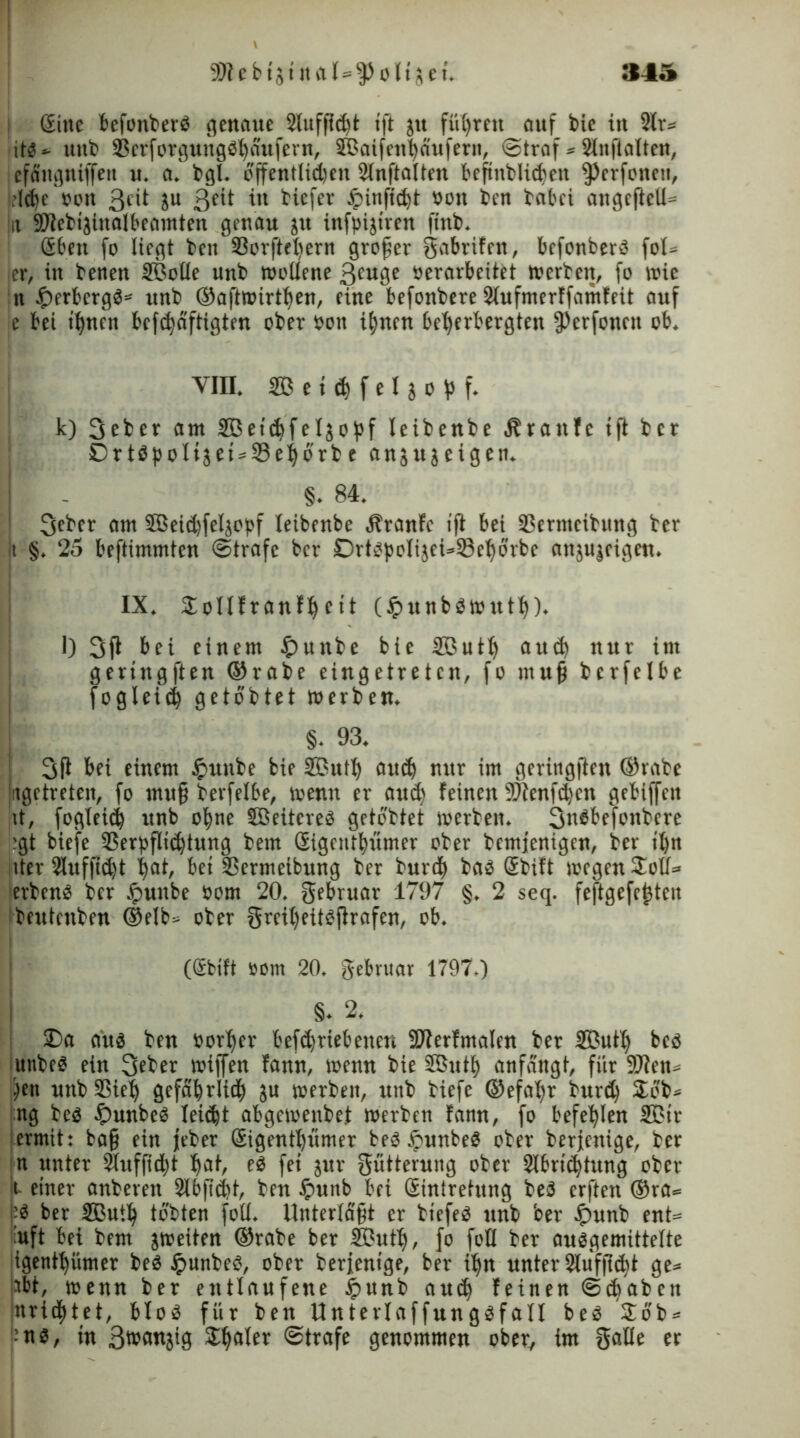9Dtebtjtnal=fPoltäet. »45 (Sitte befonberb genaue Slttffidü tft jit führen auf toie in 2(r= itb » unb 33erforgungbhaufern, ©aifeithäufern, ©traf» Slitfialteu, I efättgniffen u. a. bgl. öffentlichen 21n ft alten befmblidjen fPerfonett, .(ehe »ott 3cit ju in tiefer tpinficht »ott ten tabei angeftell» ja Sötebijinalbeamten genau jtt ütfpijtren fittb. Sbett fo liegt ten 33orftel)ern großer gabrifen, befonberb fol» ler, in benett ©olle unb wollene 3euge »erarbeitet werten, fo wie n tperbergb» unb ©aftmirtlfen, eine befonbere Slufmerffamfeit auf je bei ihnen befchaftigten ober »on ihnen beherbergten fPcrfotten ob. VIII. © e t ch f e I j o p f. k) 3eber am ©etchfeljopf leibenbe Ärattfc tft ber OrtbpoIijet»33ehorte ansujeigen. §. 84. 3ebcr am ©eidjfeljepf leibenbe Äranfc tft bei SBermcitung ber t §. 25 beftimmten ©träfe ber £)rtbpeli}ei*33ehbrbc anjujeigen. IX. SoIIfranfheit (#ttnbbwuth). l) 3ft bei einem $unbe bie ©uth auch ttut im gertngften ©rate eingetreten, fo muß bcrfelbe fogleid) gelobtet werben. §. 93. 3ft bei einem £unbe bie ©uth auch nttr im geringjten ©rate «getreten, fo muß berfelbe, wenn er auch feinen 3?tenfdjeu gebiffett it, fogleid) unb ohne ©eitcreb getottet werten. 3nbbefrnbere ;;gt biefe 33erpfli<htung bem Sigcntbümer ober bemjenigen, ber ihn tter 2luf|id)t hat, bet SSermeibttng ber burth bab Stift wegen Sott» <erbenb ber £unbe Pom 20. gebruar 1797 §. 2 seq. feftgefej3tcn beutenben ©elb» ober greil)eitbftrafen, ob. (Stift »om 20. gebvuar 1797.) §. 2. SDa aub ben »orher befchriebetten SPterfmalen ber ©uth beb itnbeb ein 3eber wtffen fann, wenn bie ©uth anfangt, für 9J?en» frn unb Sßieh gefährlich ju werben, unb tiefe ©efalfr burd) £bb» ng teb £unbeb leicht abgewenbet werben fann, fo befehlen ©tr ermit: baß ein jeber Sigentl)ümer beb tpunbeb oter berfenige, ber n unter SÜuffidjt hat, eb fet jur Fütterung oter 2lbri<htung ober t einer anberett ^bßcht, ben £unb bei Siniretttng beb erften @ra» ;b ber ©uth tobten foll. Unterläßt er btefeb unb ber $unb ent» uft bei bem jweiten ©rate ber ©uth, fr frU ber aubgemittelte igenthümer beb Jpnnbeb, ober berfentge, ber ihn unter 2lufjt<ht ge» ibt, wenn ber entlaufene jpunb auch feinen ©(haben nrid)tet, blob für ben Unterlaffungbfall beb £6'b» ;nb, tu 3wan}ig Scaler ©träfe genommen ober, im 5aUe er