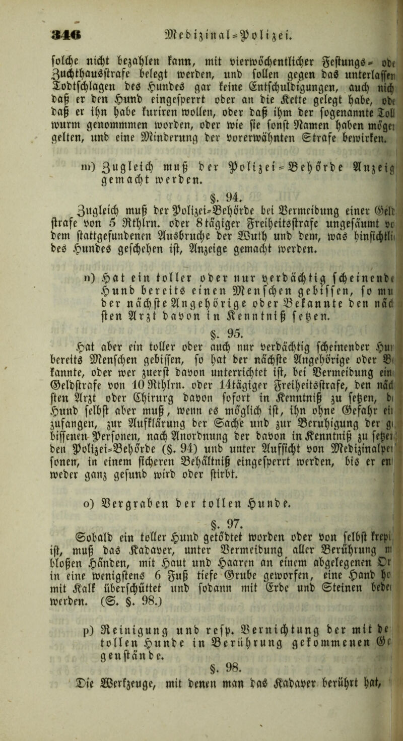 34« 59t e b i j i it a l * 5p o l1 $ e i. foldje nic^t bejaßlen fattn, mit oierwbd)entlid;er geßungb» obt 3ud)t|aubßrafe bclccjt tücr^ert, itnb fallen gegen bab itnterlaffer jobtfdjlagen beb .frnnbeb gar feine Sntfd)ulbigungcn, and) tti($ baß er ben $«nb eingefperrt ober au bie Äette gelegt |abe, obt baß er i|n lobe furtren wollen, ober baß i|m ber fogenannte Job wurm genommmen worben, ober wie fte fonft 9tamen |aben möge: gelten, unb eine 59tinberung ber Oorerwöljnten Strafe bewirten. m) muß ber ^oltjet = 23e|orbe Slnjeig gemadjt werben. §. 94. 3itgleid) muß ber fPolijefaSelfa'rbe bet SJermctbung einer ©eit ßrafe oon 5 9tt|lrn. ober 8 tägiger gret|eitbßrafc ungefaumt Or bem ftattgefunbenen Slubbrudje ber 2ßut| unb bem, wab t)infidßtli> beb £unbeb gefdjeßen iß, Slnjeige gemadjt ioerben. n) .<pat ein toller ober nur perbädjtitj fd)einenbi &unb bereitb einen 59tenfdjen gebtffen, fo mu ber ndd)ße 2lnge|örige ober ißefannte ben nab ßen 2trjt babon in Äenntniß feßen. §. 95. &at aber ein toller ober aud) nur oerbdd)tt'g feßeinenber fpu1 bereitb 59tenfd)en gebtffen, fo bat ber nädjfte 2fnge|örige ober 18 fannte, ober wer juerß baoon unterrichtet iß, bei SSermeibung ein ©elbßrafe oott 'lOSfttßlrn. ober 14tägiger $rei|ettbßrafe, ben nad ßen 2lrjt ober Sßirurg baoon fofort' in Äenntniß ju feßett, bi .§unb felbß aber muß, Wenn eb moglid) ift, i|n o|ne ®efa|r eit jufangen, jur Sluffldrung ber Sad)e unb jur Scrußigung ber gi biffetten jfarfonett, na<| Slnorbnuttg ber baoon in ^enntniß ju feßet ben fPoIijefaSeßorbe (§.94) unb' unter Slufficßt oon 59iebijinalpei fönen, in einem ßifyeren 33e|dltniß eingefperrt werben, bib er en toeber ganj gefunb wirb ober ftirbt. o) 33ergrabett ber tollen §unbe. §. 97. Sobalb ein toller Jputtb gelobtet Worben ober Oon felbß frepi iß, muß bab jbabaoer, unter ißermeibung aller Serußruttg tu bloßen £anben, mit ipaut unb paaren an einem abgelegenen £)r in eine wenigftenb 6 guß tiefe ©rube geworfen, eine £anb |o mit Äalf iiberfdßuttet unb fobann mit Srbc unb Steinen bebei werben. (S. §. 98.) p) Steinigung unb refp. 33ernic|tung ber mit be tollen §unbe in SBcrüßrung gefommenen ®f gettßänbe. §. 98. £>te SBerfjeuge, mit benen man ba$ «ftababer berührt |at,