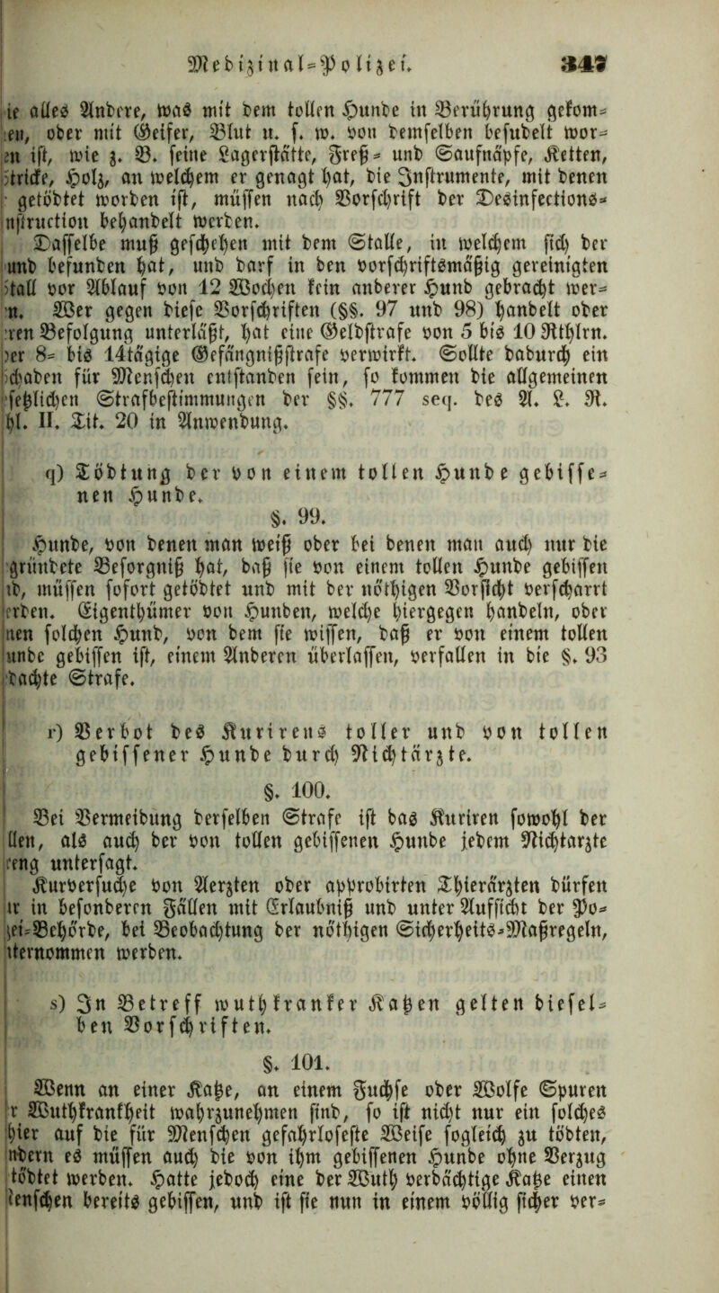 9Jlebt3iit«I=^oItjeu 349 : ie alleb Slnbere, wab mit bem tollen tpunbe in Sömerung gefom* ,en, ober mit (Seifer, 33Iut u. f. w. bott bemfelben befubelt wor* m ift, mie j. SB. feine Sagerjicitte, greß* unb ©aufnäpfe, jbetten, ptrirfe, tpola, an meinem er genagt l>at, bie Snftrumente, mit benen j getobtet morben iß, muffen naeß 33orfd)rift ber £>ebinfectionb* Inßruction beßanbelt merben. SDaffelbe muß gefeßeßen mit bem ©talle, in weldfem fid) ber : unb befunben ßat, unb barf in ben borfeßriftbmaßig gereinigten otaü bor Slblauf bon 12 SBocßen fein anberer £>unb gebraut wer* n. 2öer gegen biefe SBorftßriften (§§. 97 unb 98) ßanbelt ober :ren Befolgung unterlaßt, ßat eine ©elbftrafe bon 5 bib 10 Sftßlrn. ber 8= bis 14tagige (Sefangnißftrafe berwirft. ©ollte babureß ein jießaben für SJlenffßen enlftanben fein, fo fommeit bie allgemeinen feßlid)ett ©trafbeftimmungen ber §§. 777 seq. beb 31. £. 9f. ßl. II. Sit. 20 in 3lnmenbung. OL q) Söbtung ber bon einem tollen ipunbe gebiffe* nen tpunbe, §. 99. ipunbe, bott benen man weiß ober bei benen mau aud) nur bie grünbete SBeforgttiß ßat, baß fte bon einem tollen £unbe gebiffen ub, muffen fofort getöbtet unb mit ber nbtßigen 2Sorßd)t berfißarrt ;crbeti. (Eigentßümer bon £uttben, meld)e ßiergegen ßanbeln, ober nen folcßen £unb, bon bem fte miffen, baß er bort einem tollen unbe gebiffen iß, einem 3lnberen überlaffeit, berfallen in bie §. 93 tad)te ©träfe. r) SSerbot beb jturirenb toller unb bott tollen gebtffener £unbe burd) 9fi<ßtörjte. §. 100. 93ei SBermeibung betfelben ©träfe ift bas ft'ttriren fowoßl ber Uen, alb au(ß ber bon tollen gebtffeimt iputtbe jebem 9ii(ßtarjte |reng nnterfagt. Äurberfucße bon 3lerjten ober approbirten £ßierdrjten bürfen er in befonberen gälten mit Grlaubniß unb unter Slufftdtt ber ff)o* |et»S8eßorbe, bei SBeobad)tung ber nbtßigen @idjerßeitb*9Jlaßregeln, iternommen werben. s) 3n SBetreff mutßfranfer fbaßen gelten biefel* ben 33orf(ßriften. §. 101. SBenn an einer äbaße, an einem gutßfe ober Sßolfe ©puren !r Sßutßfranfßeit waßrjuneßmen finb, fo ift nid)t nur ein foltßeb ißier auf bie für SDlenfcßen gefaßrlofefte Söeife fogleid) ju tobten, nbern eb muffen aud) bie bon ißm gebiffenen £>unbe oßne 23erjug tobtet werben. §atte jebotß eine ber SButß berbätßtige ilaße einen ilenfdjen bereitb gebiffen, unb ift fte nun in einem bötlig fitßee ber*