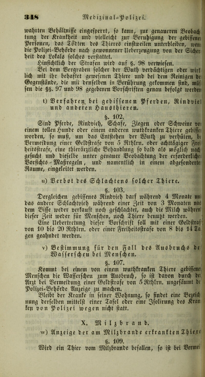 wahrten ©eboltniffe eingefperrt, fo bann, jur genaueren ©eobad) tung ber .franfbett unb öielleicht jur ©erubtgung ber gebiffenei fPerfonen, bas Jobten be$ SI)icrcö cinjtweilen unterbleiben, wen bie fPolt3ei»©ebbrbe nad> gewonnener Ucberjeugung öon ber ©idier i)eit bcs £ofals folcheS öerftattet. Jpinftd^tlid^ ber ©trafen wirb auf §. 98 öerwiefen. ©ei bem ©ergraben fo!d)er ber ffiutb öerbädjtigen ober wirf li(h mit ihr behaftet gewefenen SE^irrc unb bei bem Steinigen bc ©egenflänbe, bie mit benfelben iit ©erubrung gefommen finb, müf feit bie §§. 97 unb 98 gegebenen ©orfdniften genau befolgt werben t) 33 er fahren, bei gebiffenen fPferben, Stinböici unb anbefen £>au$tbieren. §. 102. ©tnb fPferbe, Stinbbiet), ©dfafe, 3ic0en ober ©chtoeine bc einem tollen ipunbe ober einem anberen wutbfranfen Spiere gebiffc: worben, fo muff, um bas Sntfieben ber SButlj ju bereuten, bi ©ermeibmtg einer ©elbftrafe öon 5 Steint, ober achttägiger Srci bettsftrafe, eine t()icrörjtlid)e ©cbanblung fo halb als moglidf nad gefudtt unb biefelbe unter genauer ©eobaebtung ber erforberlidjn ©orfiebts - ©tafjregeln, unb namentlich in einem abgefonberte Staume, eingeleitet werben. u) 33erbot beS ©d;la<htens folcbcr Sihiere. §. 103. ^Dergleichen gebiffcneS Stinböieb bavf wäbrenb 4 SJionate uu bas anbere ©d)lad)töieb wäbrenb einer 3cit öon 3 SfTtonaten nac bem 33iffe weber üerfauft noch gefcblad)tet, and) bie fOtilch währen' biefer 3fit weber für Sltenf^en, noch Jbiere benn^t werben. Sine Uebertretung biefer Sorfd)rift foll mit einer ©elbjtraf öon 10 bis 20 Stthlm. ober einer Sreibeitsfirafe öon 8 bis 14 Ja gen geat)nbet Werben. v) ©ejiintmung für ben Sali beS 2tuSbru<bd be SBafferfchen bei SO?enfen. §. 107. , i Äommt bei einem öon einem wuthfranfen SD^icre gebiffene: 9J?cnfd)en bie SBafferfdjeu jum ©usbrueb, fo ift baöon burch be: Slrjt bei ©ermeibung einer ©elbjtrafe öon 5 Stthlrit. ungefäuntt bc f))olijei=33cborbe ©njeige ju ma^cn. ©leibt ber Slranfe in feiner ©Jobnuttg, fo finbet eine ©ejeid nung berfelben mittelft einer Jafel ober eine 3folirung beS Äran len öon 3?oli3ei wegen nicht ftatt. X. SO? H j b r a n b. w) 3lnjeige ber am ©tiljbranbe erfranften 5£^icre §. 109. Sßirb ein J()ter öom ©tiljbranbe befallen, fo ift bei ©ermei