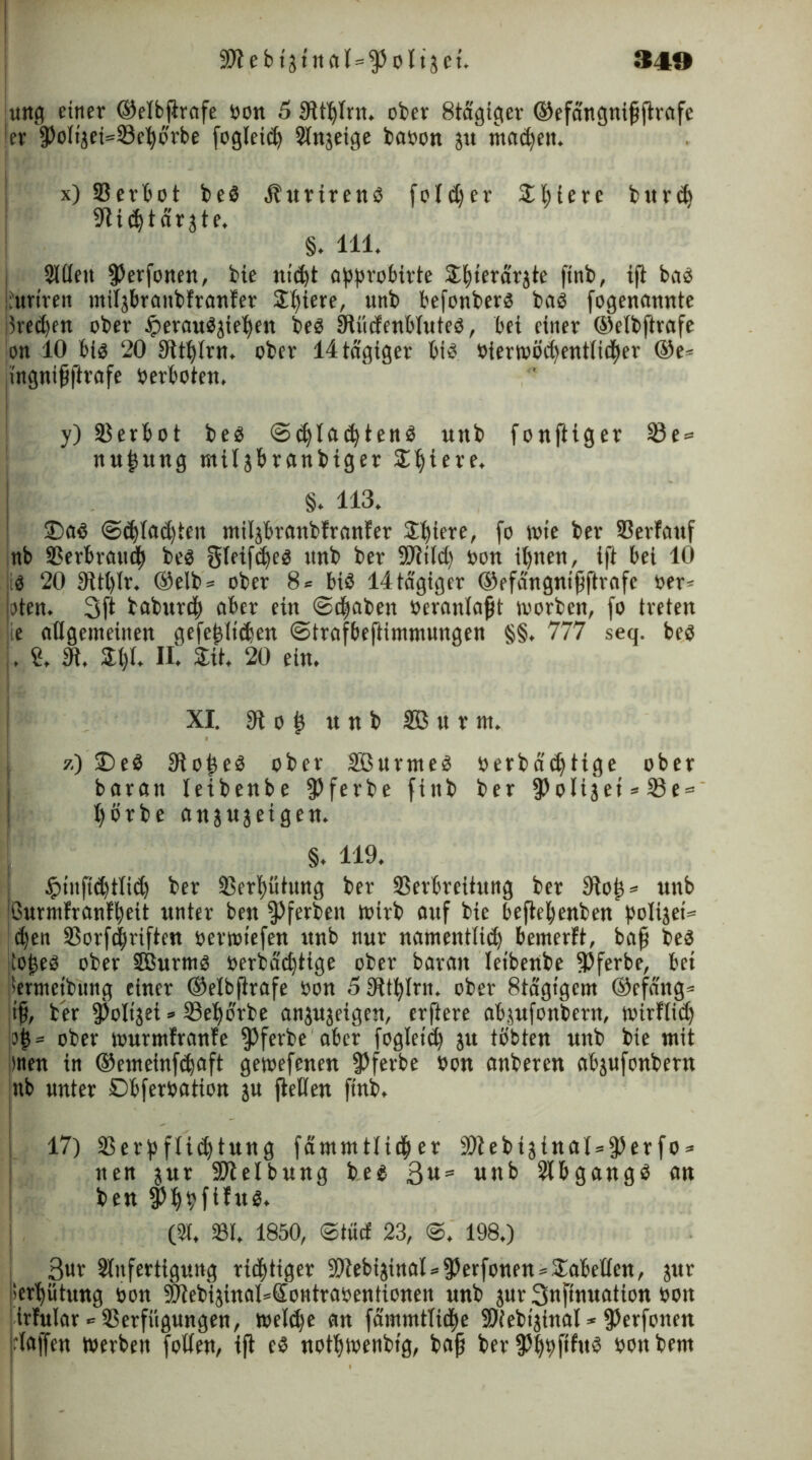 ung einer ®elbfirafe bon 5 9tthlrn. ober 8tägiger ©efangnijiftrafe [er fPoIijei=Vel)brbe fogleicp Slnjeige babon jtt madjett. x) Verbot beb .ibttrirenb folget* Spiere burd) Sfli^tarjte. §. 111. Slllett (Perfonen, bie nid)t approbirte Spternrjte ftnb, ift bnb iiuriren ntiljbrnnbfrnnfer Spiere, unb befonberb bnb fogennnnte ;5rcct>m ober £ernubjiepett beb S^üdfcnbluteö, bei einer ®elbftrnfe on 10 bis 20 Sitplrn. ober 14 tägiger bib bierwödjentlidper ®e= jtngnifjfirnfe berboten. y) SB er b o t beb ©cplneptenb unb fonftiger Sß e = nupttng müjbrnnbiger Siliere. §. H3. ©ab @djlnd)teit ntiläbranbfrnnfer Spiere, fo wte ber Verlauf nb Verbrauch beb gleiftpeb unb ber -Wild) bon ipnen, ift bei 10 b 20 9ltt)lr. ®elb = ober 8« Hb lltdgiger ®efangntfjftrnfe ber* taten. 3(1 baburcp aber ein ©djaben bernnlnfjt worben, fo treten e allgemeinen gefeilteren ©trafbeftinimungett §§. 777 seq. beb . S, a Spl. II'. Sit. 20 ein. XI. 91 o i unb SB u r nt. 7.) ©eb 91 oieb ober SBurnteb berbddftige ober baratt leibenbe ferbe fittb ber ^oUjet*©e = pörbe anjujeigen. §. 119. $tn(td)tli<p ber Verpütung ber Verbreitung ber 9top* unb jßurtnlranlpeit unter ben fPferben Wirb auf bte beftepenben polijei* epen Vorfcpriften berwtefen unb nur namentlid) bemerlt, bafj beb jtopeb ober SBurmb berbaeptige ober baratt leibenbe (Pferbe, bet Sermeibung einer ®elbjtrnfe öon 5$tplrn. ober 8tagtgcm ®efdttg* t§, ber (Poltjei => Vepbrbe anjajeigen, erftere nbjufonbertt, wirlltcp ?p = ober wurmfrnnfe $ferbe aber fogletd) ju töbten unb bie mit men in ®eineinf<pnft gewefenen (Pferbe bon anberen abjufonbern ;ttb unter ©bferbntion ju (teilen ftnb. ! 17) Verpflichtung fammtlidper S9?ebiginaI = 3)erfo = nen jur SDtelbung beb ßu= uttb Slbgangb an ben (Pppfilttb. (91. VI. 1850, ©ttief 23, 198.) ßur Slufertigung rieptiger 9)tebijinal*35erfonen®Sabellen, jttr ISerpütung bon SliebijinaHSontraoentionen unb jur Snftnuation bon irfular ■= Verfügungen, weldje an fammtlidlte fOiebtjfnnl * (Perfotten jrlaffen Werben follen, ift eb notpwenbtg, bnjj ber (Pppfifttb bonbern