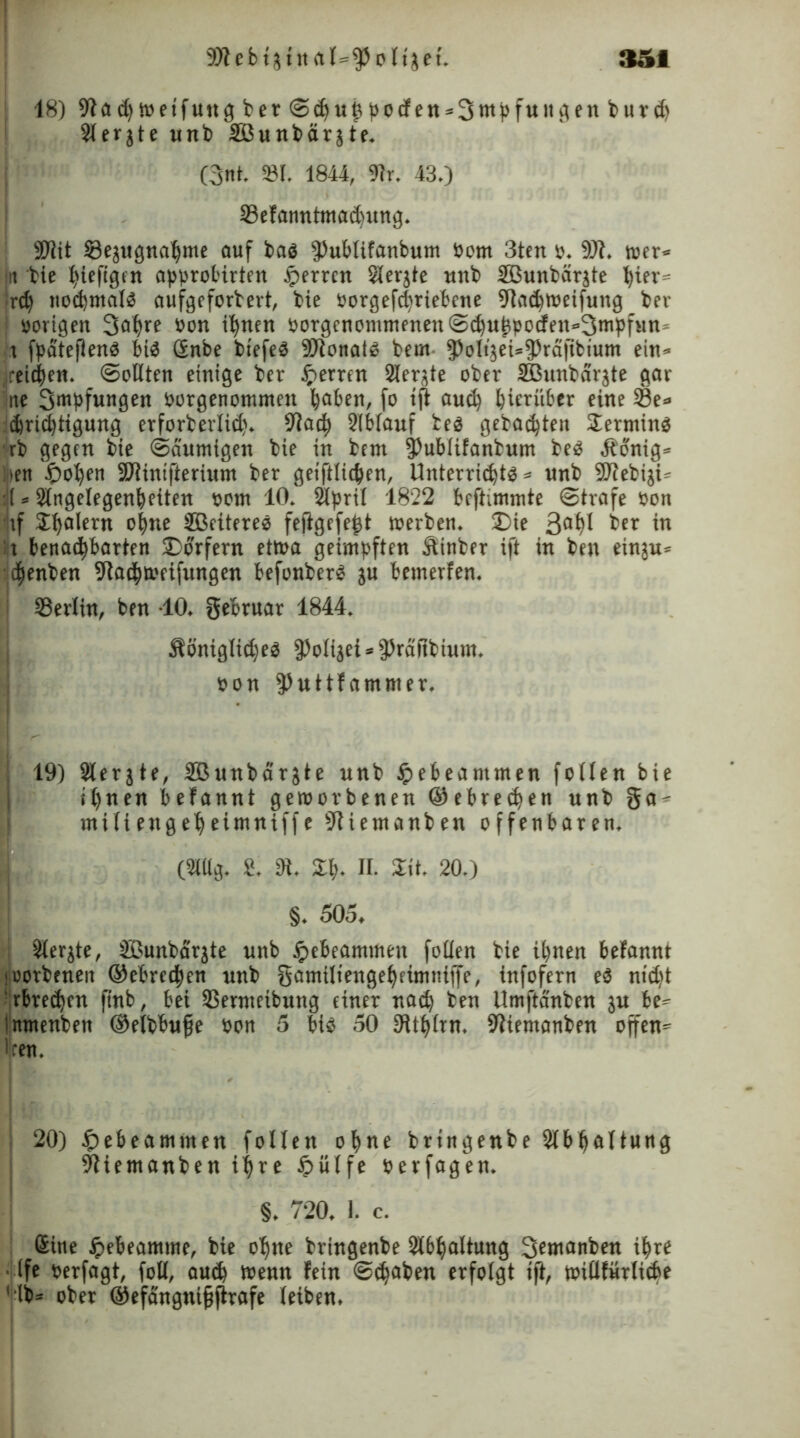 18)91aehwetfungberS<huhpo<fett*3ntpfuiigenburd> Sferjte unb äßunbarjtf. (3nt. »I. 1844, ©r. 43.) ©efanntntaihung. 9)iit ©ejugnahnte auf baö fPublifanbum öom 3ten ». 9)t. wer* ui bie l^tcfignt approbirten sperren Slerjte unb SBunbärjte t)iev= rd) nochmals aufgeforbert, bie »orgefchriebene 9taehweifung ber ; »origen 3af)re »on ihnen »orgenommenenSchuhpocfen-Smpfun* r fpäteflenS bis Snbe biefeö Donald bem ^oltjeU^rcifibium ein* /ei^en. Sollten einige ber Herren 2Ierjte ober SBunbäi'äte gar ne Smpfungen »otgenontmett haben, fo ift auch hierüber eine ©e» ehrichtigung erforberlid). 9lach 2lb(auf tes gebauten Sermins rb gegen bie «Säumigen bie in bem §)ublifanbum beS Ä'onig» :>en $ohfn ©lintfterium ber geiftltchen, Unterrichte* unb SUJebiju :!t»Singelegenheiten »um 10. Slpril 1822 beftimmte Strafe »on if Shfllern ohne SBeiteres fejigefeht werben. Die 3ahl ber in ;r benachbarten «Dörfern etwa geimpften ftinber ift in ben einju* djenben 9iaehweifungen befonberS ju bemerfen. i ©erlin, ben -10. gebruar 1844. Äöniglid)eS fPoli3ei*$rdftbium. »on 3)uttfammer. ! 19) Slerjte, SBunbärgte unb #ebeammen follen bie ihnen befannt geworbenen ©ebrechen unb ga* miiiengeheimniffe 9tiemanben offenbaren. (Mg. 8. 91. £h- n. Sit. 20.) §. 505, i Sierjte, SBunbcirjte unb «pebeammen fotien bie ihnen befannt loorbcnen ©ebrechen unb gamiliengeheimniffe, infofern eS nid)t ' rbreehen ftnb, bei ©erntetbung einer nach ben Umftänben ju be* inmenben ©elbbufje »on 5 bis 50 SRt^ftn. 9?iemanben offen* Iren. 20) £>ebeamnten follen ohne brtngenbe Abhaltung 9tiemanben ihre £ülfe »erfagen. §. 720. 1. c. Sine £ebeamme, bie ohne bringenbe Abhaltung 3emanben ihre Ife »erfagt, foll, auch Wenn fein Schaben erfolgt tft, willfürlicbe 'ib* ober ©efängnijjftrafe leiben.