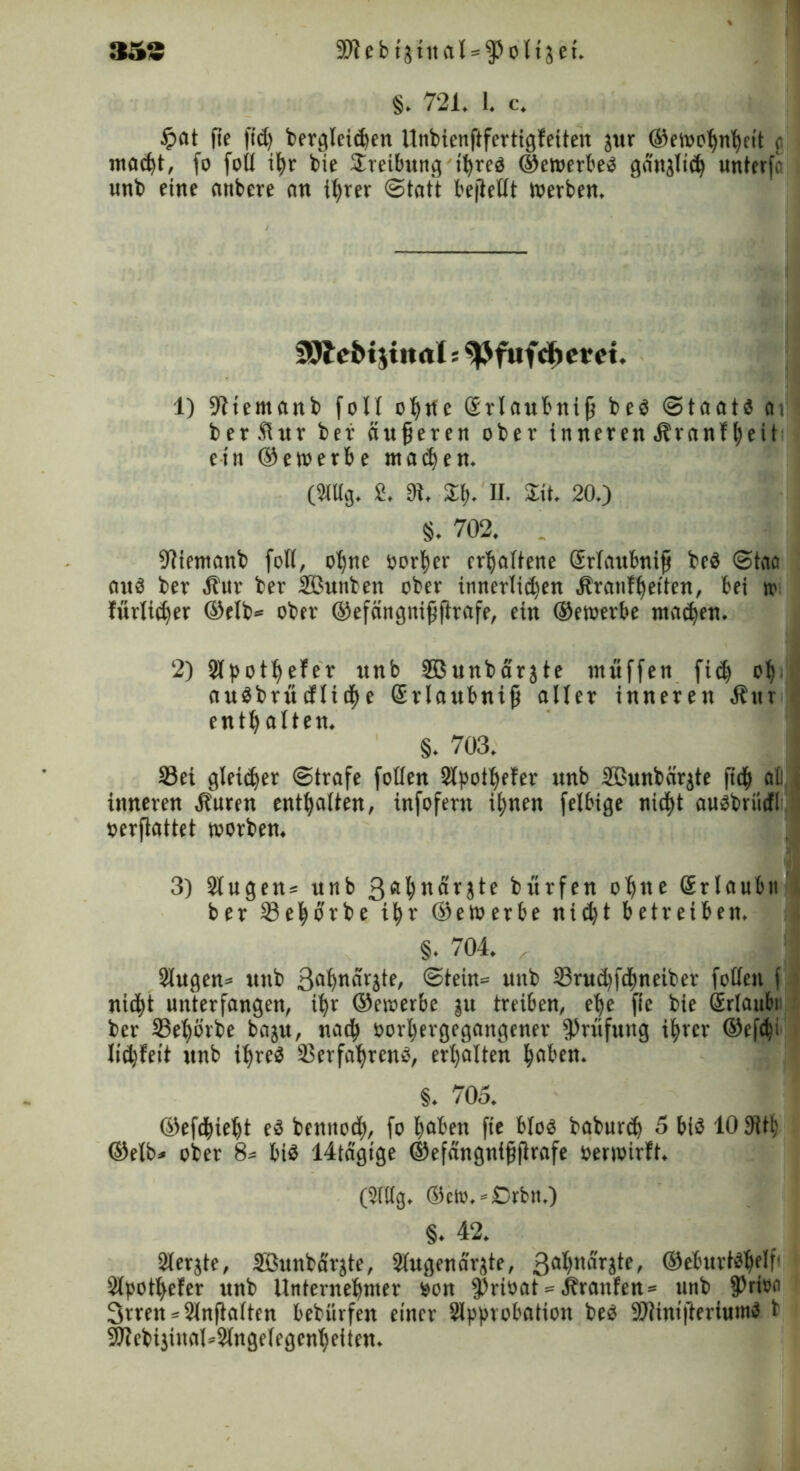 353 9Jie b ijtnal = fPoltjet. §. 721. 1. c. Jpat fie fid) bergleidjen Unbienftfertigfeiten jur ©ewohntycit o macht, fo foll % bie Sreibung ihre« ©cwerbe« ganjlich unterfr unb eine anbere ein ihrer Statt bejlellt Werben, SOlc&ijinal s ^Jfufdjem. 1) 91iemanb fo11 ofyrte Erlaubnifj be« Staat« av berfiur bet- äußeren ober inneren Hranffjeit etn ©etoerbe wachen. (Stttg. 2. 9t, £b- H. Sit. 20.) 8. 702. . 9tiemanb folt, ohne oorher erhaltene ßrlaubnifj be« Staa an« ber Hur ber Sßunben ober innerlidfen Hranfhetten, bei tr fitrlidjer ©elb* ober ©efängnijjftrafe, ein ©ewerbe ma<hen, 2) Slpottfefer unb SBunbarjte muffen fid) oh nudbritcfliche Erlaubnis aller inneren Hur enthalten. §. 703. Sei gleicher Strafe folten Slpothefer unb 2ßunb(ir$te jtdf> all inneren Huren enthalten, infofern ihnen felbige tiidfjt au«briicfl oerftattet worben. 3) Slugeits unb 3ft^«arjte bürfen o^tte Srlaubn ber Sehorbe i|r ©ewerbe nid)t betreiben. §. 704. 2lugen= unb 3flf)närjte, Stein= unb 23rud)fdmeiber folten f nid)t unterfangen, ihr ©etoerbe $u treiben, e|e fie bie Erlaube ber Sehörbe baju, nad) öortyergegangener Prüfung ihrer ©efdji lid)feit unb ihre« Verfahren«, erhalten fabelt. §. 705. ©efdhietjt e« benttod), fo haben fie blo« baburd) 5 bi« 10 9ith ©elb* ober 8= bi« 14tägige ©efängntfjftrafe oerwirft. (2(llg. ©cto.=£)rbn.) §. 42. Slerjtf, äßunbärjte, Sfugenär^te, 3al)>tdrjte, ®eburt«helf' Slpotfyefer unb Unternehmer oon fprioat = Hranfen = unb fPritM 3rren*2Jnfta(ten bebürfen einer Slpprobation be« SWiniftertum« b 9Jtebijiunl*31nge(egcnhciten.