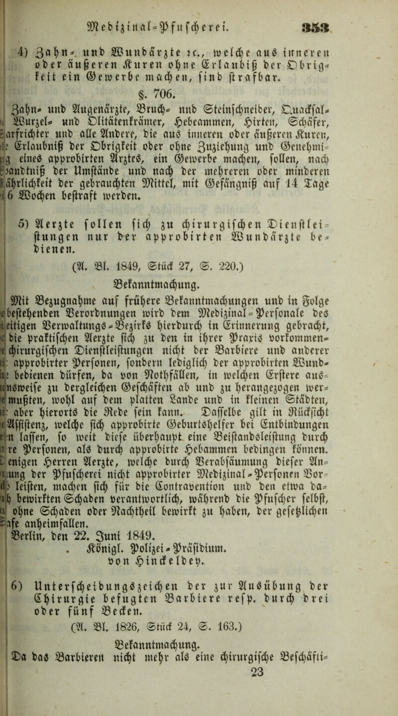 3S3 9)lebt3tttal=93fufd)eret. 4) Safyn* unb SDunbdrjte u., wetdje aus inneren ober ciufjeren Äuren ofyne Sr laubig ber ■Dbrtg* Feit ein (bewerbe ntadjen, ftnb ftrafbar. §. 706. 3abn* uni Slugenarjte, 23rud)* nnb ©teinfdjneiber, ©.uacFfat* ui SBurjel» nnb Dtitätenfrämer, $ebeantmen, ipirten, ©Reifer, Ekirfric^ter «tib eitle Slnbere, bie aus inneren ober anderen dburen, ilje Srlaubntfi ber Obrigfett ober otjne ßujiefyung unb ®enel)nti« |tg eines approbirten SlrjteS, ein ©ewcrbe machen, foüen, nad) (lanbtnijj ber Umftänbe unb nat| ber mehreren ober minberen Sabrti^fett ber gebram$ten Spittel, mit ©efdngntfi auf 14 Jage i 6 Sßocben befiraft werben. 5) Slerjte fotlen fiel) ju djirurgifcben Dieufitei* ftungen nur ber approbtrten Sßunbdrjte be* bienen. (2t. 231, 1849, ©tücf 27, ©, 220.) 33eFanntmad)ung. SOiit Sejugnaljme auf frühere 33eFannintad)ungert unb in golge ebefletyenbenSSerorbnungen wirb bem 9)tebi3inal = 9)erfonate bes ieitigen SSeriualtungs SSejtrfö tjierburd) in Srinnerung gebraut, c bie prafttfdjen 2terjte ft<$ p ben in ifyrer fPrapiS öorFommen* f dj)irurgifd)ett SDienftleiftungen ni(§t ber 33arbtere unb anbcrer h: opprobirter ^erfonen, fonbent tebigtid) ber approbirten Sßunb* itj: bebtenen bürfen, ba oon 9?ot^fäöen, in wetdpen Srftere auS-- Snsmeife ju berglct'd)en ®efd)äften ab unb ju tjerangejogen wer* mußten, wotjl auf bem platten Sanbe unb in Ffetnen ©tobten, iij: aber hierorts bie Siebe fein Fann. ©affetbe gilt in SUicffidjt >e 2tfftften$, welche fidj approbirte ©eburtstyelfer bei Sntbinbungen e n taffen, fo weit bicfe überhaupt eine Seiftanbsletftung burd) a re $erfonen, als burc| approbirte ipebammen bebingen Fßnnen. l enigen ^errett Slerjte, weldje burd) 33erabfäumung biefer 2ln» t;ung ber §)fufd)erei nid)t approbirter 9)tebi3inat»$Perfonen 2Sor d; leiden, ntad)en ftd^ für bie Sontraoention unb beit etwa ba« if) bewirkten ©d)aben oeraniwortttd), wfibrenb bie fPfufdjer fetbji, n otjne ©d)aben ober Sladjttjeil bewirFt ju tjaben, ber gefetjiidjen Safe an'beimfallen. Sertin, ben 22. Suni 1849. Äirnigt. fPoltjei* jPrafibium. Pon £>incfetbep, i6) UnterfdjetbungSjeidjen ber jur StuSubung ber Stjirurgie befugten 23arbiere refp, burd) brei ober fünf 23eden. (2t. 23t. 1826, ©tücf 24, ©. 163.) I 8eFanntmad)ung. £>a bas 23arbiereit niityt metyr als eine (fyirurgtfdje löefdjSfti^ 23