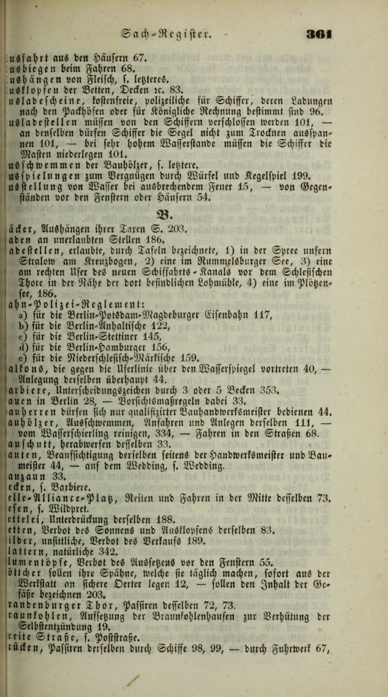 udfahrt auä bett Käufern 67. u^btegen beim gatyren 68, «drängen bon gleifd), f. legtereS. uSHogfett bcr betten, £)eden k. 83. j u$labefcheitte, lojlenfrete, ^oli'^eüid^e für ©Ziffer, beren Babungett nadj beit $ncfi)öfen ober für ibontglicbe Rechnung beflimmt ftitb 96. uälabejlellen müffett bon ben ©Ziffern berfddoffen toerbeit 101, — an benfelben bürfen ©cfytffer bie ©egel ntd)t junt Krediten auafpan* iten 101, — bei feljr ^o^ern 2Baf[erflanbe ntüffen bie ©cfyiffcr bie Mafien nieberlegen 101. u$fdj tue turnen ber ^Bauhol^er, f. festere, uäfpie langen ^um Vergnügen burc^ 2Bürfel ititb ßegelfptel 199. Oiflellung bon 2Baffer bei auobredjenbem geiler 15, — bon (Regelt* ftänben bor beit genflern ober Käufern 54. «♦ äder, 5lu$|)ängen ihrer Zam 0. 203. aben an unerlaubten ©teilen 186. abeftellen, erlaubte, burefy tafeln be^etd)itete, 1) in ber ©pree unfern ©traloto am Ureuftbogen, 2) eine im 9lummel$burger ©ee, 3) eine am rechten Ufer beb neuen ©cbiffabrtb - Äanalb bür bem ©chlefifcbeit ! £(jorc in ber 9?ähe ber bort beftttblidjen Bohmüble, 4) eine im flögen* fee, 186. a^n-^olt $et*91eglemenh a) für bie 33erIin^otbbam^agbeburger (Sifenba^n 117, b) für bie ^erlin^nbaltifdje 122, I c) für bie 23erlin-©tettiner 145, d) für bie 33erlin^t)amburger 156, e) für bie 91ieberfd)leftfcb4)lärfifd)e 159. talfoitS, bie gegen bie Uferlinte über ben 2Ba(Terfpiegel borlrcten 40, — I Anlegung berfelbett überhaupt 44. arbiere, Unterfcbcibunggäetdmt burdj 3 ober 5 23eden 353. auen in Berlin 28, — $orftd)tgma§regeln babei 33. auljerrett bürfen fid) nur gualifi^irter23auhanbtüerf$meifler bebtenen 44. jaujbljer, 2lu3fcbtt>emmen, Anfahren unb Anlegen berfelben 111, — ! bom SBafferfcbierling reinigen, 334, — gatyren in ben ©tragen 68. aufcfyutt, hnabtoerfen beffelbett 33. auten, SSeaufficbtigung berfelben feiten^ ber-panbtiwJSineijfrr unb23au- ntei(ler 44, — auf bem 2Bebbing, f. £ßebbing. attjaun 33. eden, f. barbiere. eUe*2UIiance-$lag, Seiten unb galten in ber Witte beffelbett 73. efen, f. 2Bilbpret. ettelei, Unterbrüdung berfelben 188. etten, Verbot be$ ©oitnenö unb 9ltt$llopfen$ berfelben 83. über, unfittlidje, Verbot be3 Verlaufs 189. lattern, natürliche 342. (lum eit topfe, Verbot be$ $u0fegen$ bor ben genflern 55. !ö11d)er füllen ihre ©gähne, tbelche fte täglich machen, foforl au3 ber 2Ber!ftatt an fiebere £5erter legen 12, — füllen ben Snbalt ber Ge- fäße be^eid)tten 203. ranbenburger £bor, ^affirett beffelbett 72, 73. Irauttfohlen, Auflegung ber 23ramtlohlenljaufen ^ur Verhütung ber i ©elbflentjünbung 19. jreite ©trage, f. ^oftflrage. rüden, ^afpren berfelben burd; ©ebiffe 98, 99, — bureb gufjrtoevl 67, /