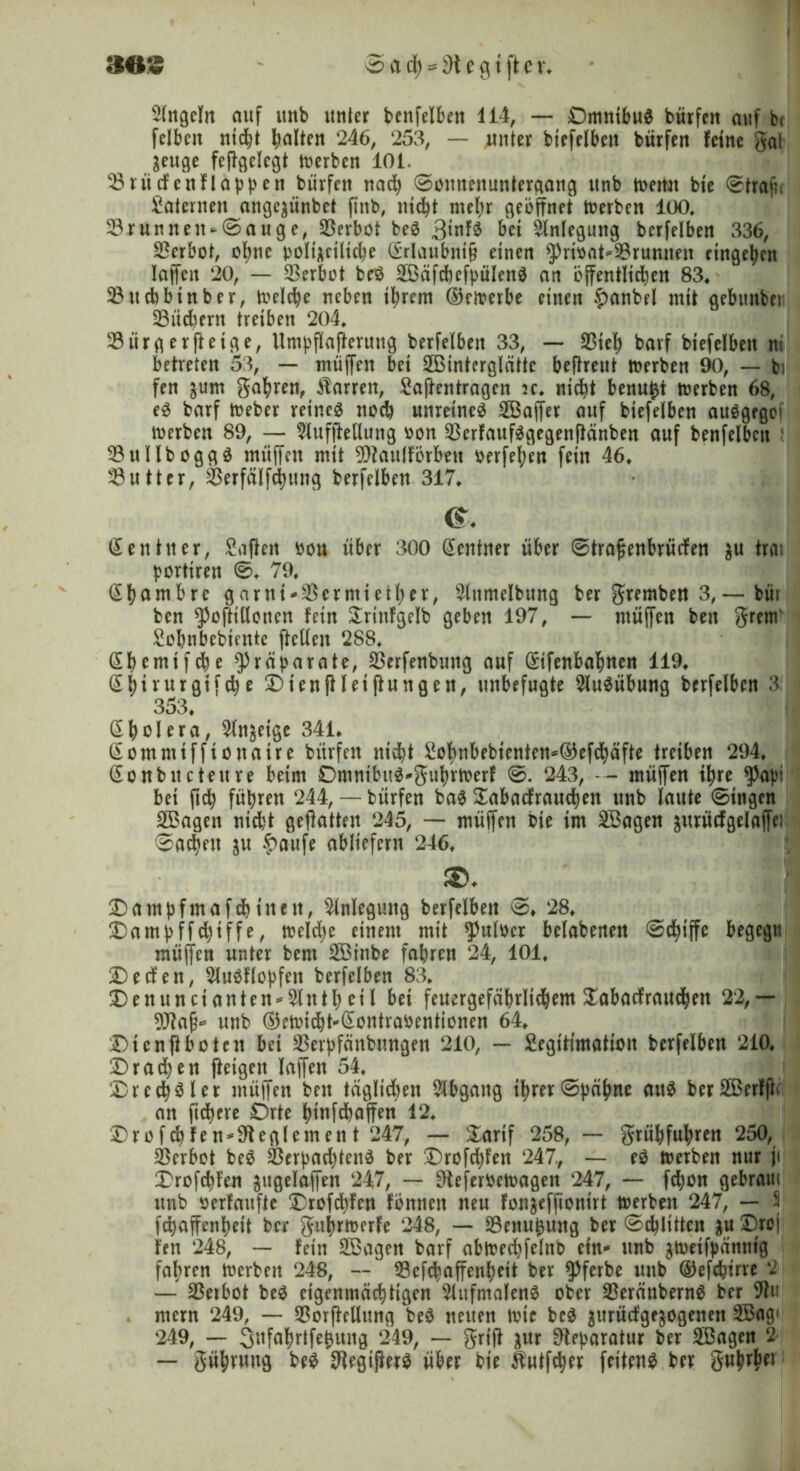 Singeln auf mtb unter benfelben 114, — Omnibus bürfen auf bt felbett nicht halten 246, 253, — unter biefelbctt bürfen feine gal äeuge feffgelegt merben 101. 23 nt cf eit Happen bürfen nach 0ounenuntergang ttnb memt bie 0trajn Laternen ange^ünbet ftnb, nicht mehr geöffnet Serben 100» 33runnen-0auge, Verbot beg 3tnfg bet Anlegung berfelben 336, Verbot, ohne polizeiliche (£rlaubnt§ einen sPrtbat*9$runnen etngeben laffett 20, — Verbot beg Söäfcbefbülettg an öffentlichen 83* 23ttcfcbtnber, Welche neben ihrem dkmerbe einen $>anbrl mit gebitnbeti 23üchent treiben 204* 23ürgerffeige, Untbflafferuttg berfelben 33, — $teh barf biefelbett ni betreten 53, — muffen bei SBtnterglättc beffreut merben 90, — bi fen jum gahrett, Darren, Saftentragen jc* nicht benutzt rnerben 68, eg barf foeber reineg noch unreineg Söaffer auf btefelben attggegef merben 89, — SlufjMung oon $erfaufggegenffänben auf benfelbctt 23ullboggg müffett mit Oftaulförbett oerfehen fein 46, Butter, ^erfälfchmtg berfelben 317* &. Zentner, Saften oon über 300 Zentner über 0traffenbrücfen $u trai borttrett 0* 79* ßhambre garni*$ermiether, Slttmelbttng ber gremben 3,— büt ben $offillotten fern £rittfgelb geben 197, — müffen ben grem Sobnbebicnte ftcllen 288* ßbemifche Präparate, 23erfenbuttg auf difenbahnen 119, Shivurgtfche Dtenffletffungen, unbefugte Ausübung berfelben 3 353* (E h ö I e r a, Sinnige 341* dontmifftonaire bürfen nicht Sohnbebienteit*d)efchäfte treiben 294* (Sonbnctettre beim Omnibttg'guhrmerf 0. 243, -- müffen ihre $a|n bet ftch führen 244,— bürfen bag £abacfrauchett unb laute 0ittgen SBagen nicht geftatten 245, — müffen bie im SBagen jurücfgelaffei Aachen $u £aufe abliefern 246* $>♦ Dampfntafchinen, Anlegung berfelben 0* 28* Dampffchiffe, treibe einem mit $ulbcr belabenen 0chiffe begegtt müffen unter bent SBinbe fahren 24, 101* Deefen, Slugflopfett berfelben 83* D enu net ante it*2litth eil bei feuergefährlichem £abacfrauchett 22,— Oftafj* unb ©emicht-dontrabentionen 64* Di e n fl boten bei $erpfänbmtgen 210, — Segitimation berfelben 210, Dramen ffetgett laffett 54* Drechsler müffen ben täglichen Abgang ihrer0päfme aug berSBerfftc an fichcre Orte hinfebaffen 12* Drofchfen*9teglerneut 247, — &artf 258, — grühful;ren 250, Werbet beg 23crpachteng ber Drofchfett 247., — eg merben nur ji Drofchfen jttgelaffen 247, — Oleferbemagen 247, — fd)on gebratu mtb berfaufte Drofchfen fönttett neu foit$effionirt merbett 247, — $ fchaffenheit ber guhrmerfe 248, — 23enu0uitg ber 0chlttten zuDroj fett 248, — fein SSagen barf abmechfelnb ein- unb ztoeifpänttig fahren merbett 248, — 53efchaffenhett ber ^ferbe unb dtefchtrre 2 — SBetbot beg eigenmächtigen Sltifmaleng ober Sßerättberng ber 9tit mern 249, — 93orffellttng beg neuen tbie beg ^urücfge^ogenen 2öag< 249, — S^fahrtfe&ung 249, — griff gitr Oteparatur ber Söagen 2 — gühruttg beg Otegifferg über bie Üutfcher feiteng ber guhrbet