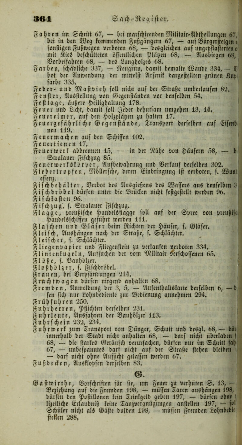 364 ©ad^Siegt jler* gähren tut 0cbritt 67, — bet marfcbircnben ^ilitair^btheilungen 67, bet ttt bett 2Beg fommenben gufjgängertt 67, — auf s-8ürgerffetgen , fonftigen guftvegen verbojett öS, — begleichen auf ungcbflaflertnt c mit $te$ befchütteten öffentlichen lä^cn 68, — Sluäbiegen 68, Söorbeifahren 68, — beä 68* gar bett, fdhäbliche 337, — 9?eitgrün, bamtt bemalte 2Bctnbe 334,— £ bet ber 2lntvenbung ber mittelff 2lrfenif bargefMten grünen $14' färbe 335. geber* unb Sftajtvieh foU nicht auf ber 0tra§e umberlaufen 82. genfter, Slumffeflung von ©egettflänben vor benfelben 54. gejltage, dunere £eiltgbaltung 178. getter unb Siebt, bamtt feil 3cber be^utfam umgeben 13, 14» geueretmer, auf bett £ol$plä$en $u halten 17. gcuergefäbrltche ®egettffänbe, Sraiimport berfelben auf Eifenb nett 119. geuer machen auf bett 0chiffen 102. geuertt eiten 17. geuertverf abbrennen 15, — in ber 9fähe von Raufern 58, — b 0traIauer gtfeh^ug 85. geuertverf$för|)er, 2lufbetvabrung uttb 23erfauf berfelben 302. gtebertrojjfnt, TOllerfche, beren Einbringung ift verboten, f. SButt effenj. gifchbehülter, Verbot bem Slttmgiefjenm be$ 2öafferm aum benfelben ; gifchbröbel bürfett unter bie Erliefen nicht feßgejMt tverben 96. gifchfaften 96. gifebsue', f. 0tralauer gifchsug. glaggc, |>reu§ifcbe |)attbelOflagge foU auf ber 0pree von )>reit^if( ^anbelmfchiffcn geführt tverben 111. glafcbeit unb ©läfer beim Siebten ber Raufer, f. ©Iäfer. gleifdb, Slumhängen nach ber 0trape, f. 0chlächter. gl et f eher, f. 0chIächter. gliegenbajüer unb gliegenfteiu $u verlaufen Verboten 334. glintenfugeltt, Sluffucben ber vom WJftatr tferfchoffenett 65. glö§e, f. 33auhöl^er. glo§bö er, f. gifchbröbel. grauen, bei $erf>fänt ungen 214. grachttvagcn bürfen ttirgenb anhalten 68. gremben, Slnmelbung ber 3, 5, — Slufenthaltmfarte berfelben 6, — t fen ftch nur Sohnbebiente gur SBebienung gnnebmen 294. grühfuhren 250. guhrherren, Pflichten berfelben 231. gubrleute, Slumfahrett ber 53auhöl$er 113. guhrfchein 232, 234. guhrtverf jum £ranmport von Jünger, 0cbutt unb bcögT. 68,— btii innerhalb ber 0tabt nicht anhalten 68, — barf nicht übcrlabett I 68, — bie ftarfem ©eräufch verurfachen, bürfen nur im 0chritt fab 67, — unbekanntem barf nicht auf ber 0trafe flehen bleiben — barf nicht ohne Slufpcht gelaffen tverben 67. gufjbrtfcn, Slumflopfen berfelben 83. ©. ©afltvtrthe, 33orfcbrtfien für fie, um getter 3U Verhüten 0. 13, — ^Be^iehung auf bie gremben 198, — tnüffen £aren aumhangen 198, bürfen ben ^ofHHonen fein Suinfgclb geben 197, — bürfen ebne Iyeilicbe Erlaubnis feine £atiävcrgnügungen_ anfMett 197, — fol 0chüler nicht alm ©äfh bulbeit 198, — müjfen gremben Sohnbetü flcKen 288t
