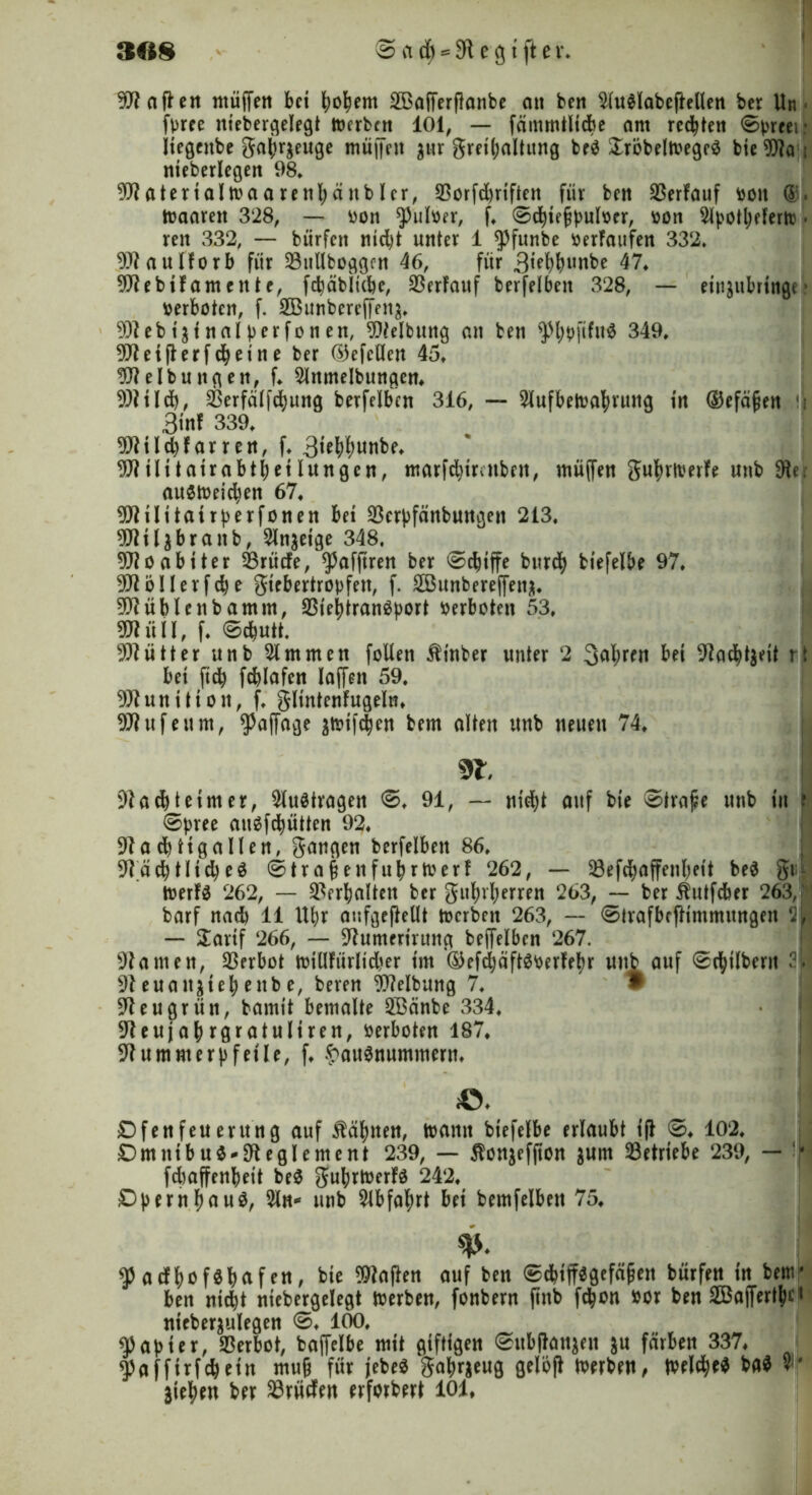 Sofien ntüffen bet fyofyem SBafferflonbc att ben 2(u$labeftellen ber Un fpree ntebergelegt »erbat 101, — fämmtlicbe ant redeten ©preei: Jtegcttbe gabr$euge mü||eit $nr gret^altung beS £röbel»egeS bie 9fla t nieberlcgen 98* 9flatertal»aarenbänbler, 93ürfd)riften für ben 33erfauf beit »aarett 328, — eon $ufoer, f, ©cbtejjputoer, eon 2lpott)eferto • reu 332, — bürfett md)t unter 1 $funbe eerfaufen 332* Waulforb für 23uUfcoggfn 46, für 3tebbunbe 47, 9ftebüamcttte, fdjäbltcbe, Verlauf berfelben 328, — ett^ttbringe * verboten, f. Sßunbereffen^ 9)?ebtätnal per fönen, Reibung an ben ^l)bftfu^ 349, 9Jtetfterfcbetne ber ©efcHen 45* Reibungen, f* 2lttmelbungen, 9)?tld), SBerfälfcbung berfelben 316, — 2lufbe»abruttg in ©efä^en !j 3«nf 339, 9Jltld)Far ren, f, 3tebbunbe, 9J?tHtatrabtbetlungen, marfduratbett, tnüffen gubtiverfe uttb 9te, au$»eicben 67, 9ftiIttairperfonen bet 23erpfänbuttgen 213. ^tl^brattb, 2lnaetge 348, Moabiter 23rücfe, ^afftren ber ©cbtffe bttreb btefelbe 97, 9JtöIlerfd)e gtebertropfett, f. 2Bunbereffena. 9D?üblettb amm, 23tei)tranSport verboten 53, ffllilil, f. ©*utt. Mütter Uttb 2tmmen feiten Äinber unter 2 fahren bet adrett rt bet ftdb fcblafen taffen 59, 9fluttUton, f. gltntenfugeln, Büfett nt, ^affage 3»tftben bern alten irnb neuen 74, 9t. 9tacbtetmer, 2lu$tragett ©♦ 91, — m'd)t auf bte Strafe unb tu ? ©pree auSfcbütten 92, 9lacbttgallen, gangen berfelben 86, 9Täcbtltd)eö ©tra§eitfubr»erf 262, — 23efd)affeubett be$ gti,| »erfS 262, — Verhalten ber gubvberren 263, — ber Äutfcber 263, ' barf nad) 11 Utjr aufgeßellt »erben 263, — ©Irafbffltmmungen — £artf 266, — üftumerirunci beffelbcn 267. kanten, Verbot »tUFürlidjer tut '®efd)äft$berfebr uttb auf ©cfytlbent 2t 91euattjtebenbe, beren Reibung 7, 9 91 eu grün, bamtt bemalte 2Bcmbe 334, ^eujabrgratultren, verboten 187, üftummerpfetle, f, Hausnummern, «♦ Dfenfeuentng auf tabuen, »atttt biefelbe erlaubt tft ©♦ 102, £)mutbu$*9teglement 239, — $ottjefjton guttt betriebe 239, — * fdaffenbett beS gul;r»erfa 242, D|)ernbuuS, 21 n* unb 2lbfabrt bet bemfelbett 75, w- $acf{)ofSl)afftt, bie Sailen auf beit ©djiffsgefäijeit bürfett in benr ben nid)t ntebergelegt Werben, fonbern jtnb f$on #or ben SBaffertiic1 nteberjulegen ©. 100. Rapier, Verbot, baffelbe mit giftigen ©nbflanjeit ju färben 337. ^nffirfebein muj? für jebeS gabrjeug gelofl Werben, Weiter* bftf «i- jieftett ber SBriiifen erforbert 101,