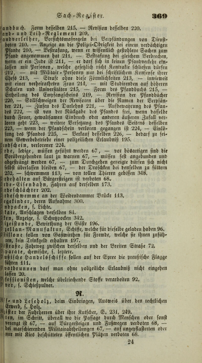 30» @ad) == Steiftet*. a n b b u c^. gorm beffelben 215. — Oleöfftott beffelben 220* |anb- unb £etb Reglement 209* fartböerletfyer, VorficbtSmafregeln bei Veipfänbuttgen oon £>ienft- boten 210* — 2ln*eige an bie ^olizci-DbrigFeit bet einem üerbäcbtt'gcu yfnnbe 210, — Veftrafung, menn er totjfentlicb geftoblene ©acben $um $)fanb eingenommen bot 211, — Veftrafung bet g(etd)em Verbrechen, trenn er etn 3ube ift 211, — er barf ftdj in Feinen $fanbüerFebr ein- laffen mit ^erfonen, toeldje gefefclid) nicht Kontrolle fcbliejjen bürfett | 212, — mit Vdlitair-^erfonen nur bet fd)riftltcbem &onfcnfe ihrer Sbef0 213, — ©träfe ebne biefe görmlicbfeiten 213, — tmtuetoeit mit einer berbetratbeten grau 214, — mit ©tubirenben auf beeren ©cbulen unb llntoerfttäten 215, — gorm be$ ^fanbbmbS 215, — I Erteilung be$ EmpfangfcbetnS 219, — Sfteütfton ber ^fanbbiieber 220, — ©tillfcbmeigen ber Stoiforen über bie tarnen ber Verpfän- ber 221, — 3infen be$ SDarleb«^ 221, — 2lufbett>abrung be$ $>fan- bc$ 222, — ift: von ber Dtücfgabe bcS $fattbc$ frei, trenn baffelbe bureb geuer, getoaltfamen Einbruch ober anberett äufeven 3nfall ber- lorett gebt 223, — weitere Verfemung be$ $fanbeä ©et'tenS beffelben 223, — trenn ber ^fanbfebein bedoren gegangen ift 224, — Etnlö- fung be£ ^fanbeS 225, — Verlauf beffelben 226, — bebarf $u fei- nem (Detmbebetriebe einer polizeilichen Erlaubnis 195. futbfcbein, berlorener 224. I rbe, lebige, muffen geführt trerben 67, -- bor bösartigen finb bie Vorübergebenben laut $u trarnen 67, — müffett feft angebuttben unb abgefträngt trerben 67, — zum £)urd)geben geneigte bürfen ftcb nicht felbft überlaffen bleiben 67, — ber DrofcbFen bei benfelben $u füttern 252, — febtremmen 113, — bon tollen £bi?ren gebiffett 348. p rbebalten auf Vürgerftetgeit ift berboten 68. Pj rbe-Eifenbabtt, gabren auf berfelben 173. JJrbefcb lacht er 202. f rbefebtremme an ber 2Beibenbammer Vrücfe 113. Äcflcfinbcr, beren Aufnahme 300. P nbpacFen, f. £id)te. i Fate, 2lnfcblagen berfelben 84. plen, Anzeige, f. ©ebugpoefen 342. plizeiftunbe, Vetotrtbung ber ($äfte 196. t Zellan-^tanu faftttr, Schiffe, trelcbe für biefelbe gelabeu hoben 96. Pjitillone füllen bon ©ofttrirtben für grembe, treibe jte ihnen ^ufül;- ren, Fein £rinFgelb erhalten 197. 'ftjhafe, gabrireg ^trifeben berfelben unb ber Vreiten ©träfe 72. Pjiparatc, d)emifcbe, f, leitete. ?u§ifd)e £>anbel$fcbtffe füllen auf ber ©pree bte preufifebe glagge führen 111. Pbatbrunnen barf man ohne polizeiliche Erlaubntfj nicht eingeben laffett 20. f\feffiontften, toelcbe übelriccbenbe ©toffe Verarbeiten 92. ^ ber, f. ©chiefpulber. SK* ^f* unb £efeboI$, beim Einbringen, ^luStreiS über ben rechtlichen J ^rtrerb, f. £olz. jMfter ber gubrberren über ihre $utfcöer, ©♦ 231, 249. teit, im ©ebritt, überall tro bie ^affagc bureb 9J?enfcben ober fottft Verengt ift 67, — auf Vürgerfteigen unb gufmegen oerboten 68, — bei marfd)terenben Vtiliiairabtbetlungett 67, — auf ungepflafterten ober nur mit ideS befebiitteten öffentlichen plagen oerboten 68. 24