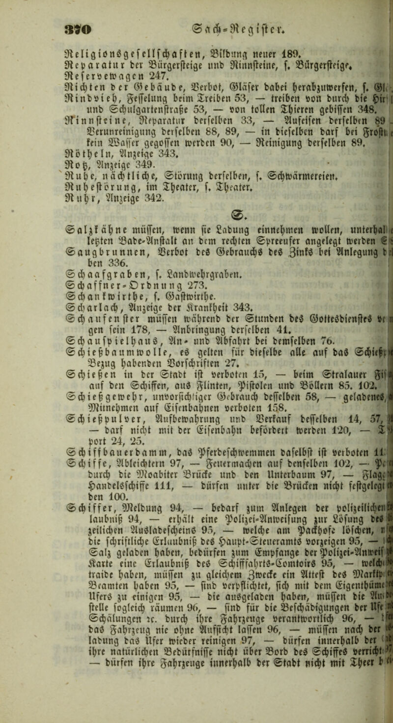 390 0>rtA*9tegtftei\ 9teIigionlgefellfcbaftett, 23iTbutt(| neuer 189, Sieparatur ber 33ürgerjteige mtb 9tinnfteine, f. 23ürgerjteigf* 9tefer»eWagcn 247. 9ttd)ten ber Göebäube, Verbot, ©läfer habet herabatttoerfen, f. ®!»-, 9tinb»ieh, gejfelung beim Treiben 53, — treiben »on burcb bie £ir i mtb 0chulgartenftra§e 53, — sott tollen gieren gebiffett 348. 9finnjteine, Reparatur berfelben 33, — Aufetfen berfelben 89- 23erunretntgung berfelben 88, 89, — in btefelbcn barf bet größt t fein SBaffer gesoffen werben 90, — Reinigung berfelben 89. 91ö th ein, Anzeige 343, 9t o Anzeige 349. _ 9tube, nächtlidje, Störung berfelben, f. 0chwärmereteu. 9t uhejtörung, im I^eater, f. Beater* 9tu^r, Anzeige 342. 0al$f ahne muffen, trenn fte Sabung einne^mett wollen, unterbal e lebten i8abe*Anßalt an bcm rechten 0preeufer angelegt werben 0augbruntren, Verbot bei ©ebraucb^ bei ,3mf$ M Anlegung tri ben 336. 0chaafgraben, f. 2anbtvebrgrabcn, 0 d? a f f n e r * £) r b tt tt n g 273. 0cbanfwirt^e, f. ©aftwirthe. 0d)arlacb, Anzeige ber Äranf^ett 343. 0d)aitfenfter muffen währenb ber 0tunben bei ©ottelbienftrl ben gen fein 178, — Anbringung berfelben 41. 0chaufpielhaitl, An - unb Abfahrt bei bemfelben 76. 0cbief?ba um wolle, el gelten für biefelbe alle auf bal 0cbicfi>i 93e$ug Imbenbeu ^orfcbrtften 27. 0cbießen ttt bcr 0tabt ijt »erboten 15, — beim 0tralauer giil auf ben 0cbiffen, aul glinten, ^iftolen unb Rollern 85. 102. 0cbie§gewebr, un»orftcbfiger gebrauch beffelben 58, — gelabenel,<* 9Jtünebmen auf Grifenbabnen »erboten 158. 0chtef?pul»er, Aufbewahrung unb Verlauf beffelben 14, 57, n — barf nicht mit ber ffiifcnbajn befbrbert Werben 120, — Zti port 24, 25. 0 ebi ff bau er bam m, bal yferbefdbwemmen bafelbjt iß »erboten 11: 0d)tffe, AbleidUent 97, — gettermaeben auf benfelbeit 102, — fl burcb bie Moabiter Erliefe unb ben Unterbaum 97, — glagpfl ^antellfcbiffe 111, — bürfett unter bie $3rücfen nicht feßgelcgt el! ben 100. 0 Ziffer, Reibung 94, — bebarf &um Anlegen ber polizeilich*11*? laubniß 94, — erhält eine ^oltjei^AnWetfung zur 2öfung bei li« ^etlichen Aullabefchetnl 95, — welche am ^aefhofe löfeben, «J bte fchriftltche Grrluubntfj bei £aupt-0teueramtl »or$eigen 95, — \4 0al$ gelaben^ buben, bebttrfen zitm Empfange ber ^olt^ei-Anweif ^ $arte eine Grrlaubniß bei 0cbifffahrtl-(£omtoirl 95, — welcbt)* tvaibe hüben, muffen ju gleidjem 3m*rf* ein Atteji bei ^arftpiW Beamten hüben 95, — ftttb »erpflichtet, jtcb mit bem Grigettthüme^ Uferl zu ftntgen 95, — bie aulgelabett haben, muffen bte AtuW ftelle fogletcb räumen 96, — jtnb für bie ^Befähigungen berUfe.^ 0cbälungen u. bureb ih« gahrzeuge »erantwortlicb 96, — ifj bal gahrjettg nie ohne Aitfftcbt laffen 96, — muffen nach ber ** labitng bal Ufer Wicber reinigen 97, — bürfen Jmterhalb ber ihre natürlichen 93ebürfniffe nicht über 33crb bei 0cbiffel »erricht-7 — bürfen ihre gahr$euge innerhalb ber 0tabt nicht mit £&eer b(v