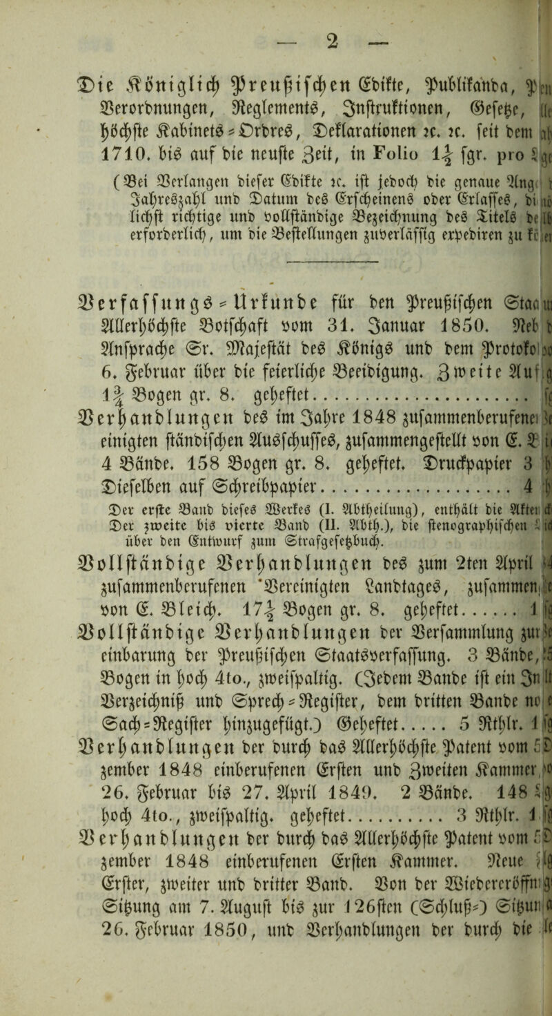 Die ^otttgltcf) ^reuptfcpett ©bitte, ^übftfa'nba, Serorbnungen, 9leglement^, 3uftrufttonen, ©efepc, Ke |>ödf)fte Äabinetg * Drbreg, £>eflarationen ?c. n. fett bem nft 1710. fug auf bte neufte 3?ü, tu Folio i\ fgr. pro Sjje (©ei ©erlangen biefer (Sbifte tc. ift febocp bte genaue 3lng t 3aTf)reSja^l unb Saturn bc§ (Etfcpetneng ober ©rfaffeg, bi nj ticpft richtige unb bottftänbige Sejeicpnung beb Sütels bt ib erforbetlicp, um bie ©efietlungen juberläfftg erbebiren ju feiet Serfciffttugg = Urlunbe für bett ^reufttfepen @tac,ui Stllerpbcpfte Sotfcpaft oom 31. 3unuar 1850. 9tef b 2fnfpracpe <Sr. Stafeftät beg $ßntgg unb bent $rotofe a 6. gebruar über bte feterlttpe Seetbtgung. 2tut g 1| Sogen gr. 8. geheftet fc bBerpattbluitgett beg tntSapre 1848 jufamntenberufenc: >t einigten ftänbtftpen Slugfcpuffeg, jufammengefteUt oon @. 2 ii 4 Sattbe. 158 Sogen gr. 8. geheftet. £)rucfpapier 3 ff Dtefefben auf ©epreibpapter 4 1) $)er evfte 23aitb biefeö 2Öetfe$ (1. ^Ibt^eiCung), enthält bte Elfter tfi £>et* zweite bie vierte 33anb (II. Slfctfj.), bte ftencgra^tfdjen 5 id über ben (Sttttmtrf gum <Strafgefe£Bud). Sollffättbtge 23erpanbluttgett beg junt 2ten 2lprtl si jufamntenberufenen ‘Sercmtgten Canbtageg, jufammeni e »on ©. Sleicp. 17| Sogen gr. 8. geheftet l|| SoIIftäubtge fBerpattbluitgeit bei* Serfatmnfung jur?e etnbarung ber fpreufnfcpen ©taatgoerfaffung. 3 Sänbe, ;5 Sogen tn poep 4to., peifpaltig. (3ebcnt Sattbe tft ein 3n It Serjetcpntf) unb ©precp^fRegifter, bem brüten Sattbe no t ©a(p=3tegtfter pinjugefttgt.) ©epeftet 5 SfJtblr. 1 fg Serpanbluttgett ber burep bag Slflerpöcpfte patent »otn 5D ^ember 1848 etnberufenen dürften unb ^weiten Kammer ,'0 ‘26. gebruar big 27. Slprtl 1849. 2 Sänbe. 148 % poep 4to., jtoetfpalttg. gepeftet 3 9ttplr. \ If S e r p a u b l u tt g ett ber bttrep bag Stfferpbcpftc patent vorn @ jember 1848 etnberufenen dürften Kammer. -Reue ?lfl dürfter, ^weiter unb britter Sattb. Sott ber 233tcbercröffrtt gi ©tpung am 7. Slugttft btg jur I26ftcn (©cplujiO ©ipuM 26, gebruar 1850, unb Serpanbfungen ber burep bte ü