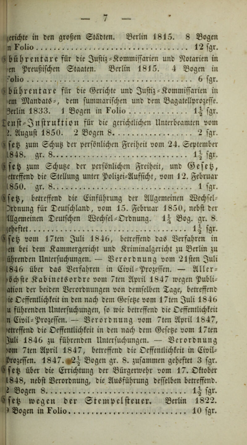 / [ertöte in ben großen (Stabten. Berlin 1815. 8 Sogen n Folio 12 fgr. 1 büftrentare für bie 3uftt?sÄotnmtiTanen unb Solarien tn en fPreujtiftften Staaten. Serltn 1815. 4 Sogen in rolio , 6 fgr. >büfyrentare für bte ©ericfüe unb 3ufti$*£bntmiffarien in ent SJfanbatS?, bem fumntartfcfjen unb bem Sagatellprojeffe. 3erlin 1833. 1 Sogen tn Folio l.| fgr. £enft=3«ftr«f11oit für bte gertcfültcften Unterbeantten »otn !>. Sluguft 1850. 2 Sogen 8, 2 fgr. > fe£ junt Scfmjs ber perfönlicpen gretpeii oom 24. September 1848. gr. 8 i\ fgr. >fe|5 junt Scpupe ber perfönlicfjen greipeit, unb ©e[e&, etrejfenb bte Stellung unter fPoli$ei?21uf]ld>t, sottt 12. gebruar 1850. gr. 8 1 fgr. ife£, betreffenb bte ©tnfüfwung ber Slügemetnen SBecfifel? Drbnung für Jeutfcfüanb, oom 15. gebruar 1850, nebft ber ’lllgemetnen Jeutfcften 3Becbfel?Crbnung. 1\ Sog. gr. 8. lefieftet 1-Hgr- ffefe »ottt 17ten 3ult 1846, betreffenb bae Serfabren tn en bet bem Äamntergertcbt unb ^rtmtnalgettcbt $u Serltn $u üfjrenben tlnterfucfmngen. — Serorbnung »om 21ften 3uli 1846 über baS Serfabren tn @n>tJ?*pro$effen. — 2111er? *ötf>fte jbabinetSorbre oont 7tett 21prt( 1847 wegen fpublt? ation ber beiben Serorbnuttgen »on bentfelben Jage, betreffenb ie Ceffentlidpfeit ttt ben nad> bem ©efe&e »ent 17ten 3uli 1846 u füf)renben Unterfudftungen, fo wie betreffenb bte Seffentltcljfett n GtotU^rojeffen. — Serorbnung oom 7tett2lpril 1847, »etreffenb bte £>effentltcbfeit tn ben nach bent ©efefce rom 17ten ÖSuIt 1846 ju füfwenben Unterfucfmngen. — Serorbnung >ont 7ten 21prtl 1847, betreffenb bte Ceffentltd>fett in Gisil? Projeffen. 1847. ^2| Sogen gr. 8. jufantmen geheftet 3 fgr. (ffefj über bte ©rricfttuitg ber Sürgerwebr oont 17. Cftober 1848, nebji Serorbnung, bie 2lu$füf>rung beffelben betreffenb. 2 Sogen 8 1-f fgr. 5fef? wegen ber Stempelfteuer. Serltn 1822.