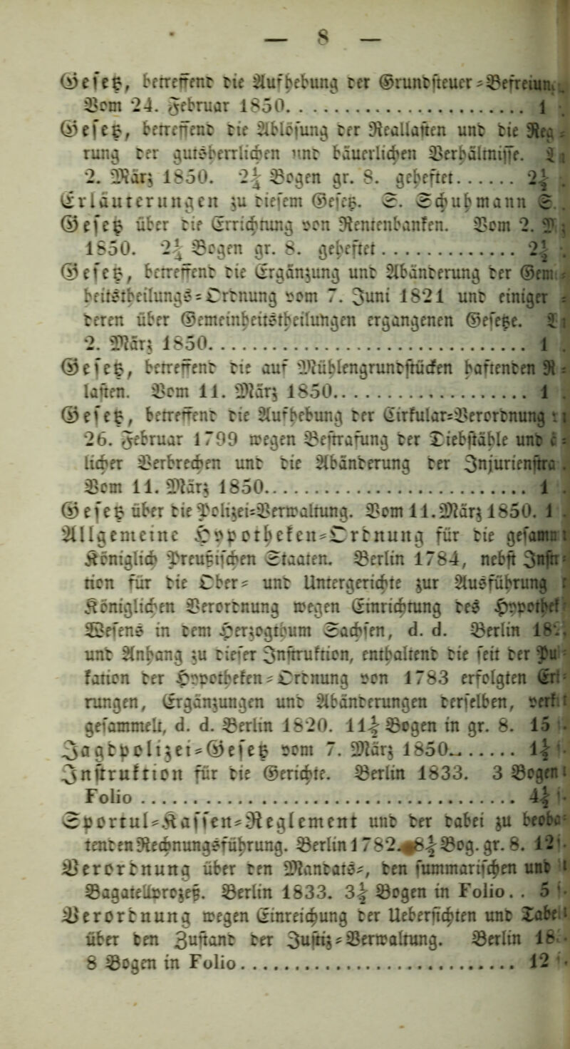 ©efefc, betreifent tie Slufbebung ter @nmbjteuer*Sefrciunf, 33m ‘24. gebruar 1850 1 ©efefc, betreff ent eie Slblöfung ter Sleallattcn unt tie Sieg« rung ter gute herrlichen unt bäuerlichen xBerbalrniffe. 3 ] 2. SJar$ 1850. Segen gr. 8. geheftet 2| . (Erläuterungen $u tiefem ©efeg. 3. Schwann <3. ©efee über tte ©rrichmng «en tftemenbanfen. Sem 2. Sj 1850. 2^ Segen gr. 8. geheftet 2| . ©efeg, betrefrent eie ©rgänjung unt 2lbäntentng ter ©em beitetbeilung» = Crtnung «cm 7. 3uni 1821 unt einiger = teren über ©emrinbeitetbeilungen ergangenen ©efege. 3 i 2. S?är$ 1850 1 . ©efefc, betrefrent tte auf SJüblengruncfrücfen banenten 91 = lafien. Sem 11. Slärj 1850 1 . ©efeg, betreüent eie Slufbebung ter ©irfular=Serorcnung *. 26. Jebruar 1799 megen Seitrafung ter £iebfläble unt c lieber Serbrecben unt tte Slbänterung ter 3njurtenftra Sem 11. 2>lär$ 1850 1 . © e f e g über tie 'TeliseuSertraltung. Sem 11. S?är$ 1850. 1 SUlgemetnc £pppthefeit*Crtnung für tie gefamn’ jtcmglicb ^reufifeben Staaten. Serlin 1784, nebft 3itfn: tien für tie über? unt Untergeriebte jur Ausführung königlichen Serertnung toegen ©tnriebtung tee ^epotbef SßefenS in Cent £er$ogtbum Sacbfen, d. d. Serlin 18.. unt Anhang tu tiefer 3nftrufticn, entbaltent tte feit ter $u : farien ter £epetbefen * Crtnung «en 1783 erfelgten ©r:; rungen, ©rgämungen unt Abfütterungen terfelben, eerf:; gefammelt, d. d. Serlin 1820. 11% Sogen in gr. 8. 15 • _3<igfcholt$et*©efee Pont 7. 2>2ärg 1850^- 1| 3nftruftton für tie ©erichte. Serlin 1833. 3Segem Folio 4^ • 3pprtul*kaffeit*3ieglement unt ter tabei $u beebc; tencen3iecbnungeführung. Serlin 1782^(8^Seg.gr.8. 12' Serertnung über ten Sfantate^, ten fummarifchen unt < SagateU»re$e§. Serlin 1833. 2,\ Segen tn Folio.. 5 ' Serortnung tregen ©inrei<hung ter Ueberftchten unt Xabe > über ten 3uftant ter Serlin 16 •