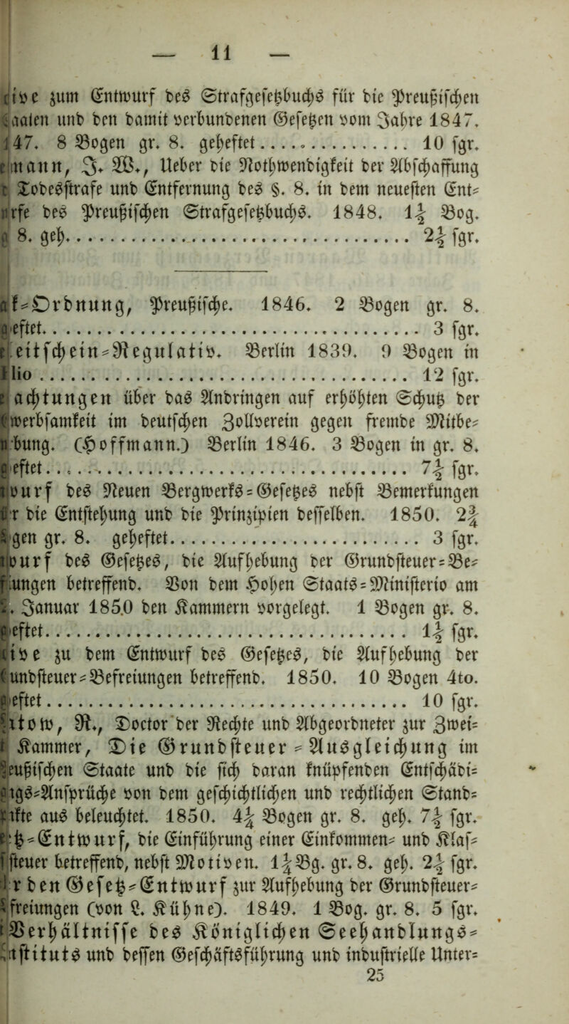 ritte jum Entwurf beS StrafgefefebucfS für bie ^reuftfefett iaalen unb bett bamtt ttcrbunbenett ©efe^eit ttont 3ubre 1847. 147. 8 Sogen gr. 8. geheftet 10 fgr. tjrttantt, 2Öv Weber bie Elotfwenbigfett ber Elbfefaffüng I XobeSftrafe unb Entfernung be3 §. 8. in bent neueften Ent« nrfe beö ^reufifefen ©trafgefefcbucfS. 1848. \\ Sog. 0 8. gef 2| fgr. af«£Dvbnuttg, ^reufnfefe. 1846. 2 Sogen gr. 8. heftet 3 fgr. r ettfcf etn^egulatttt. Serltn 1839. 9 Sogen ttt Hio 12 fgr. t acf lungert über baS Einbringen auf erf>ö^ten Scfu£ ber Kjwerbfamfeit im beutfefen 3obfoerein gegen frembe SiJiitbe« rbung. (# offmann.) Serlin 1846. 3 Sogen tn gr. 8. S pflet 7\ fgr. tiouvf beS Eteuen SergtoerfS = ©efe^eS nebft Setnerfungen ii r bte Entftefung unb bie 9>rinjtpten beffefben. 1850. 2| S gen gr. 8. geheftet 3 fgr. nourf beS ©efe£eS, bie Eingebung ber ©runbfteuer=Se« fiungen betreffenb. Son bein |>ofen Staats «EJtinifterio am |. Sanuar 185.0 ben Kammern ttorgelegt. 1 Sogen gr. 8. leftet 11 fgr. utte ju bem Entwurf beS ®efe£eS, bie ElufHebung ber (unbfteuer«Sefreiungen betreffenb. 1850. 10 Sogen 4to. leftet 10 fgr. fttottt, Sft., £>octor ber Eiecfte unb Elbgeorbneter jur 3wei= t Kammer, 2)ie ©ruubfteuer = EluSgletef ung im ^euftfefen Staate unb bie ft cf baran fnüpfenben Sntfefäot« ergS«Elnfprüefe »on bem gefcftef Kiefen unb reef Kiefen Stanb« ttfte au$ beleueftet. 1850. 4^ Sogen gr. 8. gef, 7\ fgr. ^«Entwurf, bie Einfüfrung einer Einfomnten« unb Älaf« ffteuer betreffenb, nebft Sftottöeit. l|Sg. gr. 8. gef. 2% fgr. i r beit ©efe^«Enttttwrf jur Eluffebung ber ©runbfteuer« Sfretungen (tton ?. Äüf ne). 1849. 1 Sog. gr. 8. 5 fgr. iESevf äUntffe beS ^Öntgltcf en Seef aubluugs* ünftitutS unb beffen ©efefeiftsfüfrung unb inbuftrielle Unter« 25