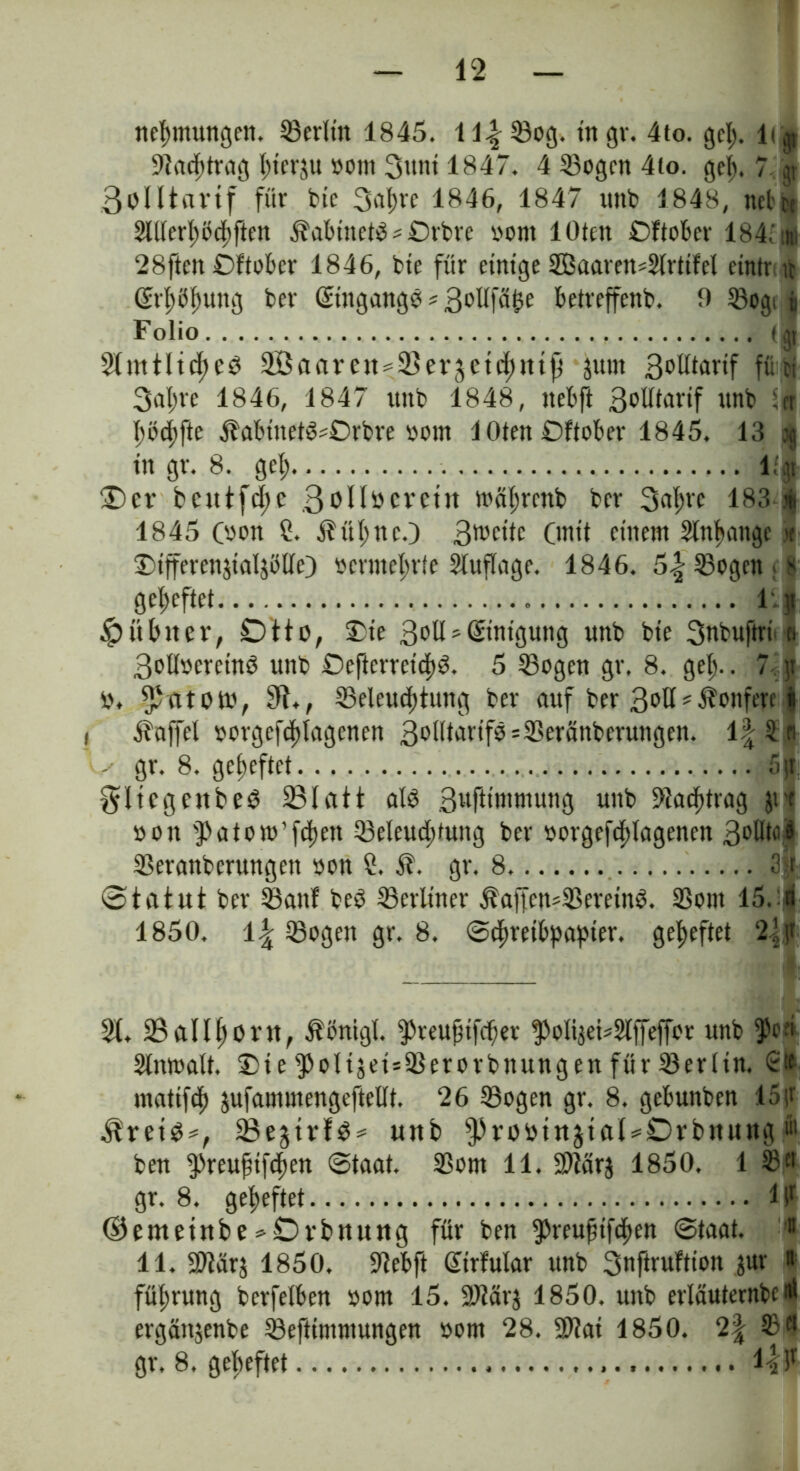 Warnungen, Berlin 1845. U^33og. ingr. 4to. gel;. 1< ^ Bacfürag l;terju »0111 3unt 1847. 4 Bogen 4io. gef). 7 gr 3olltrtVtf für btc 3a|re 1846, 1847 unb 1848, net»bt 2llterl)öcf)ften Äabinetb * Orbre »om 1 Oten Oftober 184; ml 28ftm Oftober 1846, bie für einige SBaareit^rtifel etntr it ($rl;b^ung ber Eingänge«3oUfä£e betreffend. 9 Bogi « Folio (jt Sfmtltdjcö äßaarett^ergetchtttji jum SoWarif ffiti 3al;re 1846, 1847 ttitb 1848, nebft 3olftat*if unb Stt hüchfte Äabinetb^Orbre vom löten Oftober 1845. 13 jg tn gr. 8. gef; l.'§ 3)er bcutfd;c 3*>IIöeretrt mährettb ber 3nf>rc 183 j|i 1845 (oon ?. $ül)nc.) 3wfdc Onit einem Anhänge x Oifferenjialjölfe) »erwehrte Sluflage. 1846. 5f Bogen >8 geheftet l.j» $übiter, Otto, Oie 3^11'Stntgung unb bie 3nbuftri t» 3oll»creinb unb Oeftcrretcp. 5 Sogen gr. 8. gef».. 7, jt i\ $citot», 31., Beleuchtung ber auf ber 3^11 #Äonferc i 1 Gaffel »orgefchlagcnen 3olltarifbsBeränberungen. 1| 5 n ^ gr. 8. geheftet 5)t fliegen beb 581 att alb Bwfttmmung unb 9Jadf>tretg jrf »oit ^Patow’fchen Beleuchtung ber »orgefcf)lagenen BoUtnl Bercmbcrungett »on ?. $. gr. 8 3>r ©tatut ber Banf beb Berliner $affcn*Beretnb. Born 15. fl 1850. 1^ Bogen gr. 8. «Schreibpapier, geheftet 2|jt 31.58aIIhorn, $önigl. ^reufifcher polijei^Slffeffor unb ^c;i Anwalt. Oie poltjeisBerorbttungen für Berlin. St» matifefj jufammengeftellt. 26 Bogen gr. 8. gebunben 45ir $retb*, 58ejtvfb^ uttb ^robinjtftl^Orbmtng«' ben ^»reufifchen Staat. Bom 11. Btärj 1850. 1 $1# gr. 8. geheftet llr (35emetnbe*Dvbttiutg für ben ^reufifchen Staat. !» 11. Bfärj 1850, Bebft ßtrfular unb 3nftruftion juv fül;rung bcrfelben »om 15. Btärj 1850. unb erläuterndertt ergänjenbe Beftimmungen »om 28. Bfai 1850. 2| Ba gr. 8. geheftet l-fF