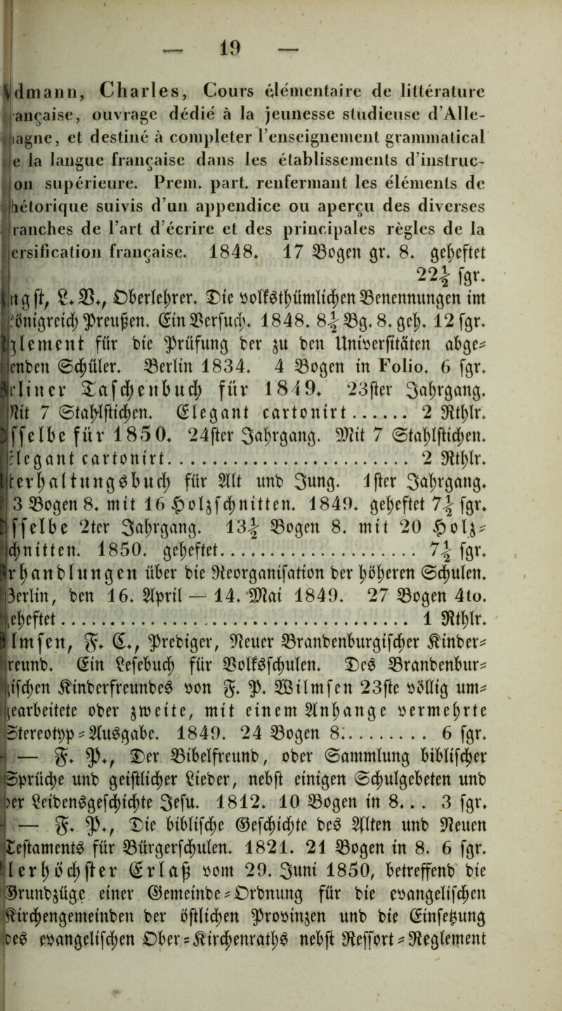 Vd mann, Charles, Cours tjlemenlaire de lilteraturc ancaise, ouvrage dedie ä la jeunesse studieuse d’Alle- lagne, et destine ä completer renseiguement grammatical / e ia laiigue francaise dans les etablissements d’inslruc- on superieure. Prem. part. reiifermant les elemenls de , üelorique suivis d un appendice ou apercu des diverses > ranches de l’art d’ecrire et des principales regles de la crsification francaise. 1848. 17 Bogen gr. 8. geheftet 22| fgv. rtgft, 2.35., Oberlehrer. Oie »olfgthümltchett Benennungen im :öntgretd)Preufen. ©in Berfucit. 1848. 8.|Bg. 8. geh- 12 fgr. gement für bie Prüfung ber ju ben Unioerfttäten abge* enben Schüler. Berlin 1834. 4 Bogen in Folio. 6 fgr. rltttcr ^afdhettbucb für 1849. ‘23fter Hit 7 Stahl ftichen. Elegant cartonirt 2 Slthlr. ffelbe für 1850. 24ftcr Jahrgang. 9Jitt 7 Stablfttchen. elegant cartontrl 2 9ltf)lr. devhnltunggbuch für 2llt unb 3ung. Ifter ^ulusang. 13 Bogen 8. mit 16 £ol$f<hnitten. 1849. geheftet 1\ fgr. ffelbe 2tcr Jahrgang. Bogen 8. mit 20 #ol^ dritten. 1850. geheftet fgr. rhcutblurtgen über bie Sieorganifation ber höheren Schulen. 3erlin, ben 16. 5lpril — 14. SO?ai 1849. 27 Bogen 4to. .eheftet 1 Stthlr. Imfen, (£., ^rebtger, Steuer Branbenburgtfcher $inber* reunb. drin Sefebuch für BolfSfchulen. Ocb Branbenbur* (ifdten ÄinberfreunbeS oon g. f. Silntfen 23fte oöllig um* »gearbeitete ober jmeite, mit einem Slnhange »ermehrte Stereotyp * StuSgabe. 1849. 24 Bogen 8; 6 fgr. - — ty*f Oer Btbelfreunb, ober Sammlung bibltftyer Sprüdje unb geiftlicher lieber, nebft einigen Schulgebeten unb >er Setbenggeftyichte 2»efu. 1812. 10 Bogen in 8... 3 fgr. - — $. Oie bibliftye ©eftyiehte beS Sitten unb bleuen £eftament3 für Bürgerfchuten. 1821. 21 Bogen tn 8. 6 fgr. II erhoffet’ ©rlafj oom 29. 3unt 1850, betreffenb bie Srunbjüge einer ©emetnbe * Orbnung für bie eoangelifchett ^irchengemetnben ber öftltchen ^rooinjen unb bie ©tnfehung oeS eoangelifchen Obers^irchenratlty nebft Sieffort * Reglement