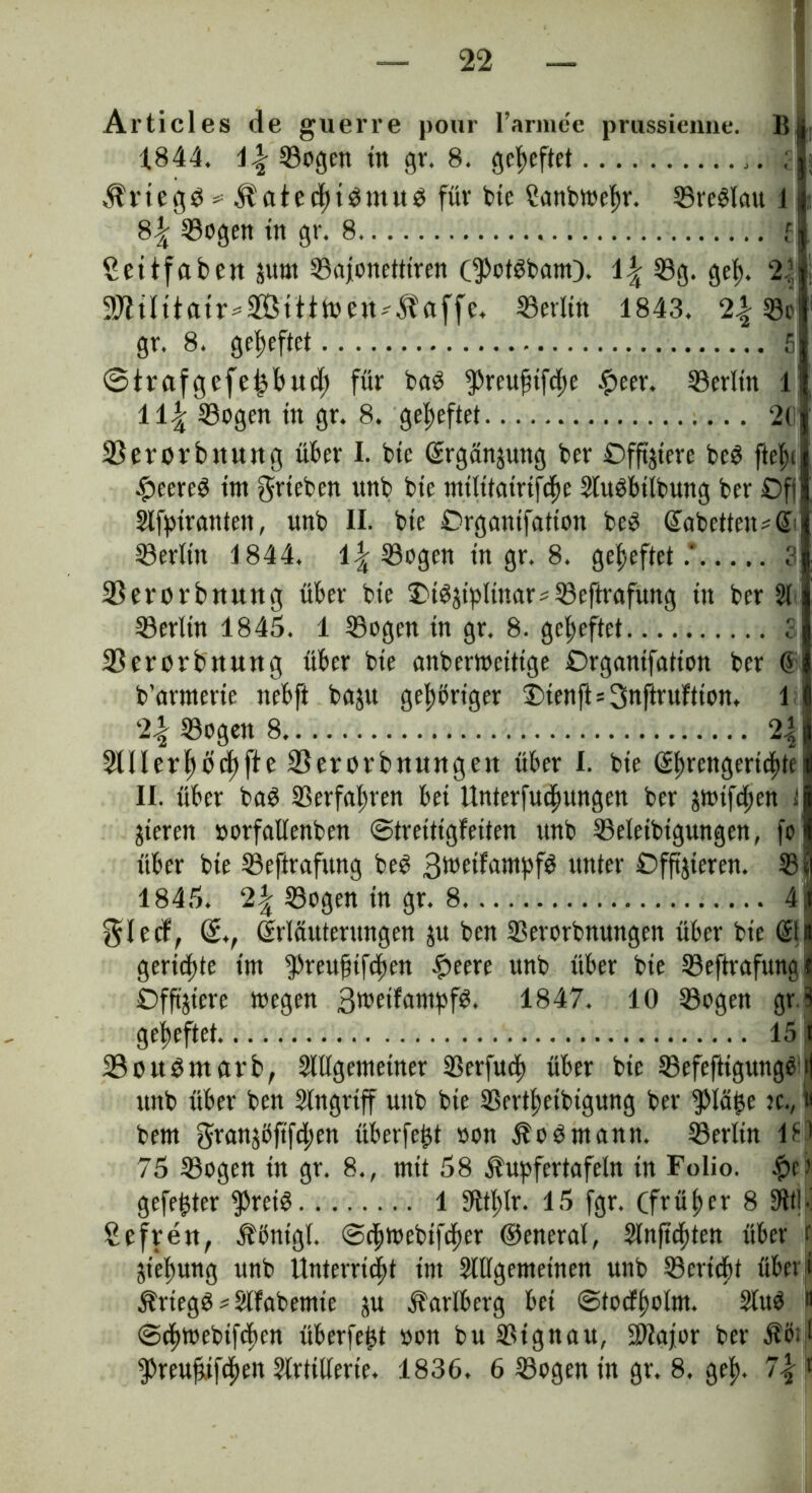 Articles de guerre pour l’armee prussienne. B 1844. Söogen in gr. 8. geheftet ,. ; $rtegb * Ifatedftbmub für bte Hanbtoefjr. Sreblau J 8^ SBogett ttt gr. 8 f Settfabetuum SBajonetttren (^otbbam). \\ 39g. gef). V„ 9J?tIttatr*2Bttttoe«^affe, Setltn 1843. 2Sc gr. 8. geheftet 5 ©trafgefefjbud; für bab $reuftifd)e £eer. SSerltn l: ii\ Sogen ttt gr. 8. geheftet 26 33 ererb nutt g über I. btc Ergänzung ber Offiziere beb ftelx #eereb tm grteben uttb bie mtlitairtfdje 2tubbtlbung ber Off 2lfpiranten, uttb II. bte Organifation beb EabetteiuE Serlttt 1844. \\ Sogen in gr. 8. geheftet.’ 3 33erorbttung über bte SM^tpltnars Seftrafung ttt ber 21 Serlin 1845. 1 Sogen in gr, 8. geheftet S 33erorbnung über bte anberweitige Organifation ber G b’armerte ttebfi baju geftbrtger JMenfts^nftruftion. 1 2-| Sogen 8 2| 2lllerf)öd)fte 33erorbttUttgett über I. bte Ehrengerichtei II. über bab Serfaftren bet Unterfudtungen ber jtotfd;en i gieren »orfallenben ©tretttgfeiten unb Seletbtgungen, fo über bte Seftrafung beb ßweifampfb unter Offizieren. Sil 1845. 2\ Sogen in gr. 8 41 glecf, E., Erläuterungen zu ben Serorbnungen über bte Eli gerieftte tm 5>reu^ifdf>en £eere unb über bte Seftrafung* Offnere toegen 3roetfampfb. 1847. 10 Sogen gr S geheftet 151 23oubmarb, 2lllgetnetner Serfud) über btc Sefefttgungbij unb über ben 2lngrtff uttb bte Sertftetbigung ber $Iä£e jc.( « bem granjöftfdjen überfe^t oott Äobntann. Serltn 181 75 Sogen in gr. 8., mit 58 Äupfertafeln in Folio. f?c> gefegter $reib 1 31tl;lr. 15 fgr. Cfvü f> er 8 9itl.j Sefren, Äöntgl. ©djtttebtfcher ©eneral, Slnftdftten über t Ziehung unb Unterricht im 2lllgemeinen unb Sericbt übet i $riegb*2lfabemte ju ^arlberg bet ©tocfholm. 2lub “ ©{fttoebifdtcn überfe^t »on bu Signau, SOJajor ber $e>3 $reuft,tfd)en Artillerie. 1836. 6 Sogen in gr. 8. gef). 7| t