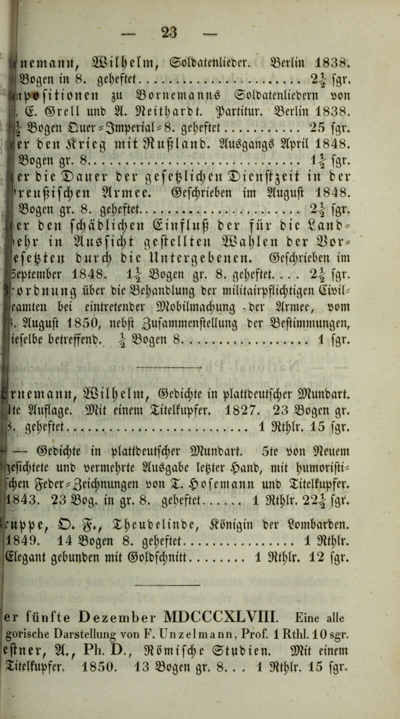 Jrnemann, ©olbatenlieber. Setlitt 1838. iSogen tit 8. geheftet 2.§ fgr, «rtp« ft Honen ju Sornemanng ©olbatcntiebern »on .], d. ©rell unb 91. 9teitt>arbt. Partitur. Serltn 1838. ?l| Sogen Ouer*3mpertal*8. geheftet 25 fgv. (ter bett itrteg mtt Stnfüanb. Stuggangg Stpril 1848. j S3ogen gr. 8 \\ [gr. erbte£>auer ber gefeilteren ^tcttfljett tn bei* »renfttfcfjen Slvmee. ©efcfnteben tm Slugufi 1848. Sogen gr. 8. geheftet 2\ fgr. er ben fef)äbltc^ert (£tttflttfi ber für btc £anb* >el>r ttt 2lttgftcf)t gesellten 335a^Ien ber 2)or* efeiten burcf) btc Untergebenen. ©efcfnteben tm September 1848. Sogen gr. 8. geheftet.... 2^ fgr. •orbmutg über bte Sebanblung ber mtlttatrpfltcftttgcn Gioib eanüett bei etntretenber 3t>iobitma(f>ung -bet* Slrmee, oom >. Sluguft 1850, nebft ßufatnmenftellung ber Seftimntitngen, iefelbe betreffend \ Sogen 8 1 fgr. Prnentcttttt, 2ötll)eltn, ©ebtcfite tn plattbeutfcfter SUuttbart. ite Slnflage. $tit einem £ttelfupfer. 1827. 23 Sogen gr. 13. geheftet 1 !Htf>lr. 15 fgr. N — ©ebtcfjte tn plattbeutfcfter SJiunbart. 5te »on feuern I geftdf)tete unb »ermelnte Sluggabe le^ter £anb, mit fmmoriftb Ifc^en geber* Segnungen »ott X. ^ofentann unb £ttelfupfer. 1843. 23 Sog. ttt gr. 8. geheftet 1 3ttl)lr. 22| fgr. Kruppe, Ö. $♦, £peubeltnbe, Königin ber ?ombarben. 1849. 14 Sogen 8. geheftet 1 «Rtplr. ßlegant gebunben mtt ©olbfcfmitt........ 1 Sttptr. 12 fgr. Ip i er fünfte Dezember MDCCCXLVIII. Eine alle j gorische Darstellung von F. Unzelmann, Prof. 1 Rthl. lOsgr. eftner, 31,, Ph. D., Stömtfcpe ©tnbten. Sftit einem I £ttelfupfer. 1850. 13 Sogen gr. 8.. . 1 SRt$Ir. 15 fgr.