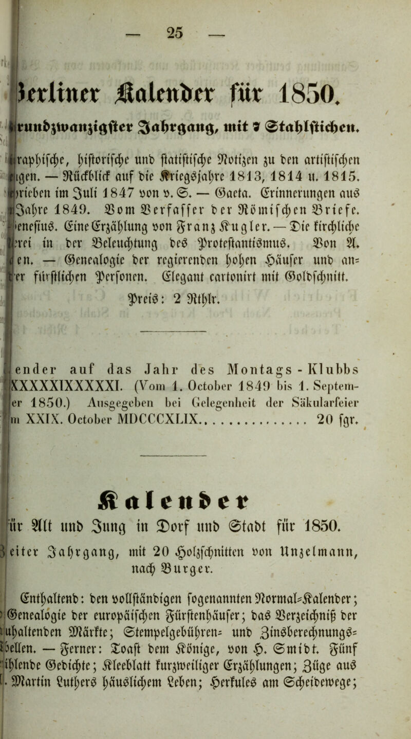 I ■ jkrltntr fla Untrer für 1850. üuttb$ma»$t3fter mit 9 (©tablfttcbcn. irap|)tf^e, Ijtftortfdje unb ftatiftifcfte ÜUotijen ju ben artiftifcf)rn tilgen. — StücfHtcf auf bt'c $rteg3jat;rc 1813, 1814 it. 1815. jpricben tut 3uli 1847 yon y. @. — ©aeta. ©rinnerttngen aud |3at)re 1849. 35om 2?erfaffer bev 9tömtfcf)cn Briefe, peneftuö. ©tue ©rjäldung yon granj Rugier. —2>te firc^lirfte pret tu bev ^Beleuchtung bed ^roteftantiömug. 35on 21, f en. — ©enealogie ber regterenben hol;en Raufer unb an= [er fi'trftHcfjen ^»erfonen. ©legant cartontrt mit ©olbfcfjntll. $ret3: 2 SKtldr. lender auf das Jahr des Montags - Klubbs XXXXXTXXXXXI. (Vom 1. October 1849 bis 1. Septem- er 1850.) Ausgegeben bei Gelegenheit der Säkularfeier m XXIX. October MDCCCXLIX 20 fgr. & n I c u D c r üt $l(t unb Suttg tu $)orf unb @tabt für 1850. 3 etter 3al)rgang, mit 20 ^oläfifnitten Don Unjelmann, nach Bürger. ©ntfwltenb: ben yollftanbigen fogenannten ^ormaUÄalenber; ) ©enealogte ber europät[d;cn gürftenftaufer; baS 23erjetchni§ ber tuhaltenben ÜMrfte; ©tempe(gebüi)ven= unb 3ittöberecfmungP= gellen, — ferner: £oaft bem Könige, yon £. ©mibt. günf t ifjlcnbe ©ebicfite; Kleeblatt fünfteiliger ©näljungen; 3üSe au^ t SPlartin Sutl;er3 l;auMtchem Ceben; #erfuleg am ©cheibeftege;