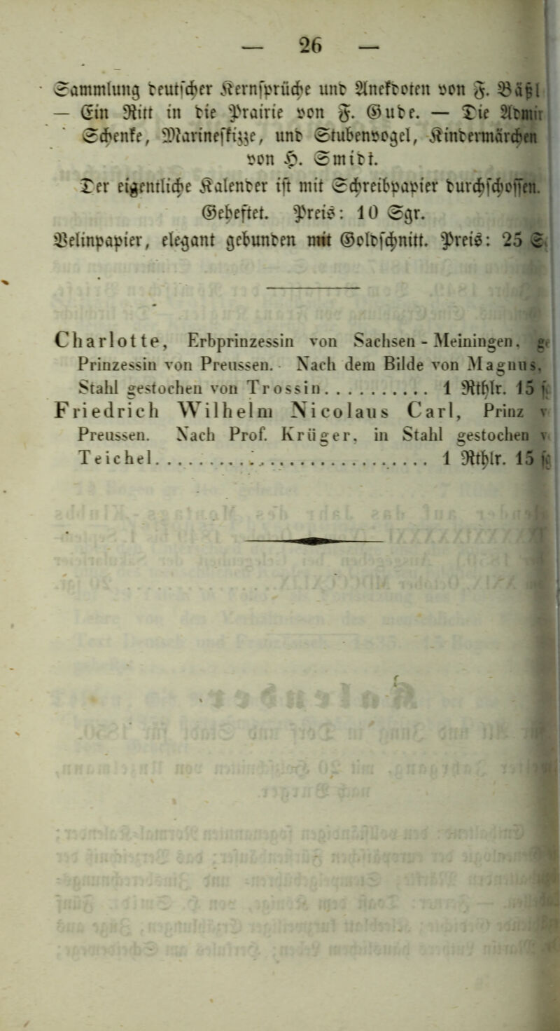 Sammlung trutfdher Ätmfprü^e tutb Slnefboten von g. SBa§l — Gin -Hitt in tie D>rairie von g. ©ube. — £ie äbnm ©cbenfe, SDiarineffiye, unb ©tubenvogel, -Äinberaärcben von £. ©mtbt. Ter eigentlich Valenter ift mit ©ebreibpapier burcbjcboiien. ©ebeftet. IPreis: 10 ©gr. Velinpapier, elegant gebunten mit ©oltfc^nitt. $rei$: 25 3 Charlotte, Erbprinzessin von Sachsen - Meiningen. g« Prinzessin von Preussen. Nach dem Bilde von Magnus, Stahl gestochen von Trossin 1 9ttf>lr. 15 f Friedrich Wilhelm Nicolaus Carl, Prinz v Preussen. Nach Prof. Krüger, in Stahl gestochen v Teichel. ........ i.. ., • • • 1 9W)lr. 15 fe