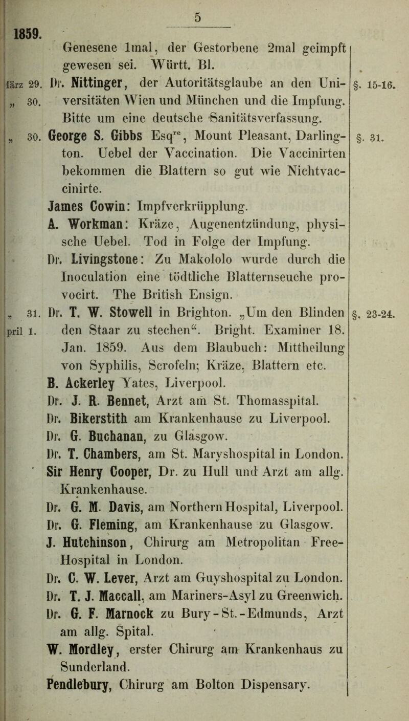 1859. Genesene ltnal, der Gestorbene 2mal geimpft gewesen sei. Württ. Bl. lärz 29. Dr. Nittinger, der Autoritätsglaube an den Uni- „ 30. versitäten Wien und München und die Impfung. Bitte um eine deutsche ■Sanitätsverfassung, „ 30. George S. Gibbs Esqre, Mount Pleasant, Darling- ton. Uebel der Vaccination. Die Vaccinirten bekommen die Blattern so gut wie Nichtvac- cinirte. James Cowin: Impfverkrüpplung. A. Workman: Kräze, Augenentzündung, physi- sche Uebel. Tod in Folge der Impfung. Dr. Livingstone: Zu Makololo wurde durch die Inoculation eine tödtliche Blatternseuche pro- vocirt. The British Ensign. L 31. Dr. T. W. Stowell in Brighton. „Um den Blinden prii i. den Staar zu stechen“. Bright. Examiner 18. Jan. 1859. Aus dem Blaubuch: Mittheilung von Syphilis, Scrofeln; Kräze, Blattern etc. B. Ackerley Yates, Liverpool. Dr. J. R. Bennet, Arzt am St. Thomasspital. Dr. Bikerstith am Krankenhause zu Liverpool. Dr. G. Buchanan, zu Glasgow. Dr. T. Chambers, am St. Maryshospital in London. Sir Henry Cooper, Dr. zu IIull und Arzt am allg. Krankenhause. Dr. G. M- Davis, am Northern Hospital, Liverpool. Dr. G. Fleming, am Krankenhause zu Glasgow. J. Hutchinson, Chirurg am Metropolitan Free- Hospital in London. Dr. C. W. Lever, Arzt am Guyshospital zu London. Dr. T. J. Maccall, am Mariners-Asyl zu Greenwich. Dr. G. F. Marnock zu Bury-St.-Edmunds, Arzt am allg. Spital. W. Mordley, erster Chirurg am Krankenhaus zu Sunderland. Pendlebury, Chirurg am Bolton Dispensary. §. 15-16. §• 31. §. 23-24.