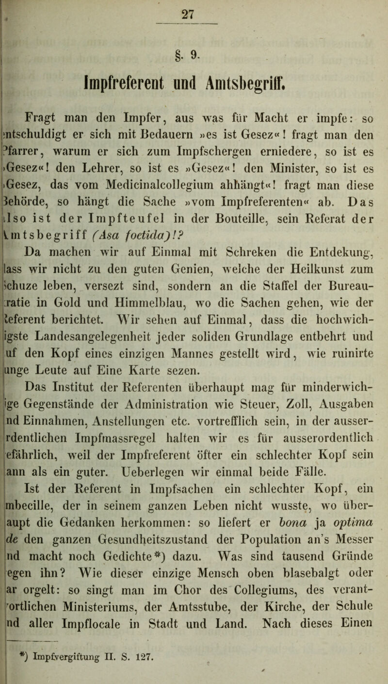 _ §• 9- Impfreferent und Amtsbegritf. Fragt man den Impfer, aus was für Macht er impfe: so j:ntschuldigt er sich mit Bedauern »es ist Gesez«! fragt man den Pfarrer, warum er sich zum Impfschergen erniedere, so ist es >Gesez«! den Lehrer, so ist es »Gesez«! den Minister, so ist es iGesez, das vom Medicinalcollegium ahhängt«! fragt man diese lehörde, so hängt die Sache »vom Impfreferenten« ab. Das lIso ist der Impfteufel in der Bouteille, sein Referat der Iintsbe griff (Asa foetida)!? Da machen wir auf Einmal mit Schreken die Entdekung, lass wir nicht zu den guten Genien, welche der Heilkunst zum ichuze leben, versczt sind, sondern an die Staffel der Bureau- ratie in Gold und Himmelblau, wo die Sachen gehen, wie der teferent berichtet. Wir sehen auf Einmal, dass die hochwich- ligste Landesangelegenheit jeder soliden Grundlage entbehrt und uf den Kopf eines einzigen Mannes gestellt wird, wie ruinirte unge Leute auf Eine Karte sezen. Das Institut der Referenten überhaupt mag für minderwich- ige Gegenstände der Administration wie Steuer, Zoll, Ausgaben nd Einnahmen, Anstellungen etc. vortrefflich sein, in der ausser- rdentlichen Impfmassregel halten wir es für ausserordentlich efährlich, weil der Impfreferent öfter ein schlechter Kopf sein ann als ein guter. Ueberlegen wir einmal beide Fälle. Ist der Referent in Impfsachen ein schlechter Kopf, ein mbecille, der in seinem ganzen Leben nicht wusste, wo über- aupt die Gedanken herkommen: so liefert er bona ja optima de den ganzen Gesundheitszustand der Population ans Messer nd macht noch Gedichte*) dazu. Was sind tausend Gründe egen ihn? Wie dieser einzige Mensch oben blasebalgt oder ar orgelt: so singt man im Chor des Collegiums, des verant- ortlichen Ministeriums, der Amtsstube, der Kirche, der Schule nd aller Impflocale in Stadt und Land. Nach dieses Einen *) Implvergiftung II. S. 127. 0