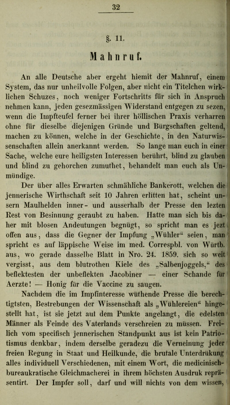 §. 11. M a h n r u f. An alle Deutsche aber ergeht hiemit der Mahnruf, einem System, das nur unheilvolle Folgen, aber nicht ein Titelchen wirk- lichen Schuzes, noch weniger Fortschritts für sich in Anspruch nehmen kann, jeden gesezmässigen Widerstand entgegen zu sezen, wenn die Irnpfteufel ferner bei ihrer höllischen Praxis verharren ohne für dieselbe diejenigen Gründe und Bürgschaften geltend, machen zu können, welche in der Geschichte, in den Naturwis- senschaften allein anerkannt werden. So lange man euch in einer Sache, welche eure heiligsten Interessen berührt, blind zu glauben und blind zu gehorchen zumuthet, behandelt man euch als Un- mündige. Der über alles Erwarten schmähliche Bankerott, welchen die jennerische Wirthschaft seit 10 Jahren erlitten hat, scheint un- sern Maulhelden inner- und ausserhalb der Presse den lezten Rest von Besinnung geraubt zu haben. Hatte man sich bis da- her mit blosen Andeutungen begnügt, so spricht man es jezt offen aus, dass die Gegner der Impfung „Wühler“ seien, man spricht es auf läppische Weise im med. Correspbl. von Würtb. aus, wo gerade dasselbe Blatt in Nro. 24. 1859. sich so weit vergisst, aus dem blutrothen Kiele des „Salbenjoggels,“ des beflektesten der unbeflekten Jacobiner — einer Schande für Aerzte! — Honig für die Vaccine zu saugen. Nachdem die im Impfinteresse wüthende Presse die berech- tigtsten, Bestrebungen der Wissenschaft als „Wühlereien“ hinge- stellt hat, ist sie jetzt aut dem Punkte angelangt, die edelsten Männer als Feinde des Vaterlands verschreien zu müssen. Frei- lich vom specifisch jennerischen Standpunkt aus ist kein Patrio- tismus denkbar, indem derselbe geradezu die Verneinung jeder freien Regung in Staat und Heilkunde, die brutale Unterdriikung alles individuell Verschiedenen, mit einem Wort, die medicinisch- bureaukratische Gleichmacherei in ihrem höchsten Ausdruk reprä- sentirt. Der Impfer soll, darf und will nichts von dem wissen,