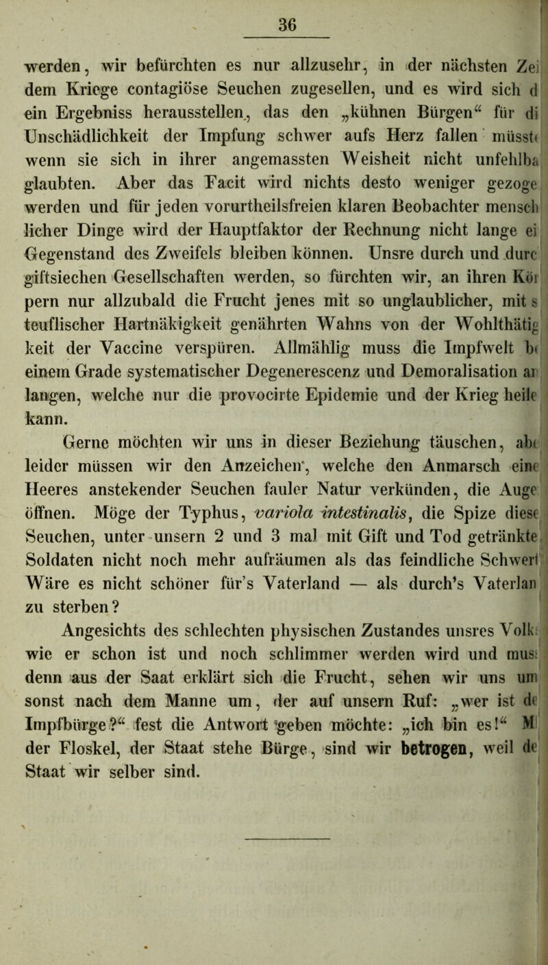 •werden, wir befurchten es nur allzusehr, in der nächsten Zei dem Kriege contagiöse Seuchen zugesellen, und es wird sich d ein Ergebniss heraussteilen, das den „kühnen Bürgen“ für di Unschädlichkeit der Impfung schwer aufs Herz fallen müsst« wenn sie sich in ihrer angemassten Weisheit nicht unfehlba glaubten. Aber das Facit wird nichts desto weniger gezoge werden und für jeden vorurtheilsfreien klaren Beobachter menscli licher Dinge wird der Hauptfaktor der Rechnung nicht lange ei Gegenstand des Zweifels bleiben können. Unsre durch und durc giftsiechen Gesellschaften werden, so fürchten wir, an ihren Köi pern nur allzubald die Frucht jenes mit so unglaublicher, mit s teuflischer Hartnäkigkeit genährten Wahns von der Wohlthätig keit der Vaccine verspüren. Allmählig muss die Impfwelt b< einem Grade systematischer Degenerescenz und Demoralisation ai langen, welche nur die provocirte Epidemie und der Krieg heile kann. Gerne möchten wir uns in dieser Beziehung täuschen, ab« leider müssen wir den Anzeichen, welche den Anmarsch ein« Heeres anstekender Seuchen fauler Natur verkünden, die Auge öffnen. Möge der Typhus, variola intestinalis, die Spize diese Seuchen, unter unsern 2 und 3 mal mit Gift und Tod getränkte Soldaten nicht noch mehr aufräumen als das feindliche Schwert Wäre es nicht schöner für’s Vaterland — als durch’s Vaterlan zu sterben? Angesichts des schlechten physischen Zustandes unsres Volk wie er schon ist und noch schlimmer werden wird und raus: denn aus der Saat erklärt sich die Frucht, sehen wir uns um sonst nach dem Manne um, der auf unsern Ruf: „wer ist de Impfbürge?“ fest die Antwort Jgeben möchte: „ich bin es!“ M der Floskel, der Staat stehe Bürge, sind wir betrogen, weil de Staat wir selber sind.