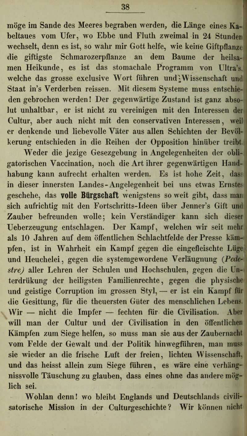 möge im Sande des Meeres begraben werden, die Länge eines Ka- beltaues vom Ufer, wo Ebbe und Fiutli zweimal in 24 Stunden wechselt, denn es ist, so wahr mir Gott helfe, wie keine Giftpflanze die giftigste Schmarozerpflanze an dem Baume der heilsa- men Heikunde, es ist das stomachale Programm von Ultra’s. welche das grosse exclusive Wort führen und;Wissenschaft und Staat in’s Verderben reissen. Mit diesem Systeme muss entschie- den gebrochen werden! Der gegenwärtige Zustand ist ganz abso- lut unhaltbar, er ist nicht zu vereinigen mit den Interessen der Cultur, aber auch nicht mit den conservativen Interessen, weil i er denkende und liebevolle Väter aus allen Schichten der Bevöl- « kerung entschieden in die Reihen der Opposition hinüber treibt Weder die jezige Gesezgebung in Angelegenheiten der obli- gatorischen Vaccination, noch die Art ihrer gegenwärtigen Hand- habung kann aufrecht erhalten werden. Es ist hohe Zeit, das; in dieser innersten Landes-Angelegenheit bei uns etwas Ernstes geschehe, das volle Bürgschaft wenigstens so weit gibt, dass man sich aufrichtig mit den Fortschritts-Ideen über Jenner’s Gift und Zauber befreunden wolle; kein Verständiger kann sich dieser Ueberzeugung entschlagen. Der Kampf, welchen wir seit mehr als 10 Jahren auf dem öffentlichen Schlachtfelde der Presse käm- pfen, ist in Wahrheit ein Kampf gegen die eingefleischte Lüge und Heuchelei, gegen die systemgewordene Verläugnung (Pcde- strej aller Lehren der Schulen und Hochschulen, gegen die Un- terdrükung der heiligsten Familienrechte, gegen die physische und geistige Corruption im grossen Styl, — er ist ein Kampf für die Gesittung, für die theuersten Güter des menschlichen Lebens. Wir — nicht die Impfer — fechten für die Civilisation. Aber will man der Cultur und der Civilisation in den öffentlichen Kämpfen zum Siege helfen, so muss man sie aus der Zaubernacht vom Felde der Gewalt und der Politik hinwegführen, man muss sie wieder an die frische Luft der freien, lichten Wissenschaft, und das heisst allein zum Siege führen, es wäre eine verhäng- nissvolle Täuschung zu glauben, dass eines ohne das andere mög- lich sei. Wohlan denn! wo bleibt Englands und Deutschlands civili- satorische Mission in der Culturgeschichte ? Wir können nicht