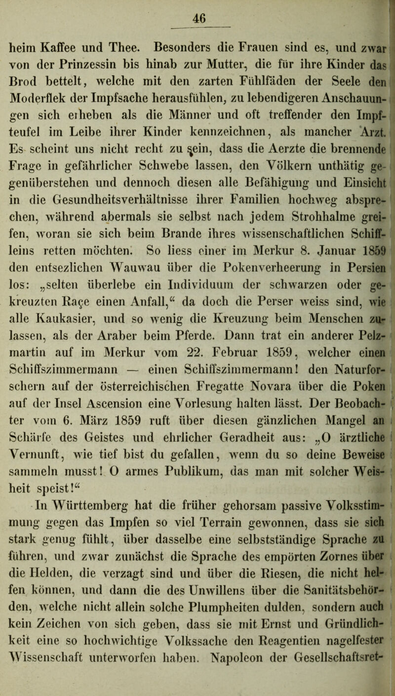 heim Kaffee und Thee. Besonders die Frauen sind es, und zwar von der Prinzessin bis hinab zur Mutter, die für ihre Kinder das Brod bettelt, welche mit den zarten Fühlfäden der Seele den Moderflek der Impfsache herausfühlen, zu lebendigeren Anschauun- gen sich erheben als die Männer und oft treffender den Impf- teufel im Leibe ihrer Kinder kennzeichnen, als mancher Arzt. Es scheint uns nicht recht zu in, dass die Aerzte die brennende Frage in gefährlicher Schwebe lassen, den Völkern unthätig ge- genüberstehen und dennoch diesen alle Befähigung und Einsicht in die Gesundheitsverhältnisse ihrer Familien hochweg abspre- chen, während abermals sie selbst nach jedem Strohhalme grei- fen, woran sie sich beim Brande ihres wissenschaftlichen Schiff- leins retten möchten. So liess einer im Merkur 8. Januar 1859 den entsezlichen Wauwau über die Pokenverheerung in Persien los: „selten überlebe ein Individuum der schwarzen oder ge- kreuzten Ra§e einen Anfall,“ da doch die Perser weiss sind, wie alle Kaukasier, und so wenig die Kreuzung beim Menschen zu- lassen, als der Araber beim Pferde. Dann trat ein anderer Pelz- martin auf im Merkur vom 22. Februar 1859, welcher einen Schiffszimmermann — einen Schiffszimmermann! den Naturfor- schern auf der österreichischen Fregatte Novara über die Poken auf der Insel Ascension eine Vorlesung halten lässt. Der Beobach- ter vom 6. März 1859 ruft über diesen gänzlichen Mangel an Schärfe des Geistes und ehrlicher Geradheit aus: „O ärztliche Vernunft, wie tief bist du gefallen, wenn du so deine Beweise sammeln musst! 0 armes Publikum, das man mit solcher Weis- heit speist!“ In Württemberg hat die früher gehorsam passive Volksstim- mung gegen das Impfen so viel Terrain gewonnen, dass sie sich stark genug fühlt, über dasselbe eine selbstständige Sprache zu führen, und zwar zunächst die Sprache des empörten Zornes über die Helden, die verzagt sind und über die Riesen, die nicht hel- fen können, und dann die des Unwillens über die Sanitätsbehör- den, w elche nicht allein solche Plumpheiten dulden, sondern auch kein Zeichen von sich geben, dass sie mit Ernst und Gründlich- keit eine so hochwichtige Volkssache den Reagentien nagelfester Wissenschaft unterworfen haben. Napoleon der Gesellschaftsret-