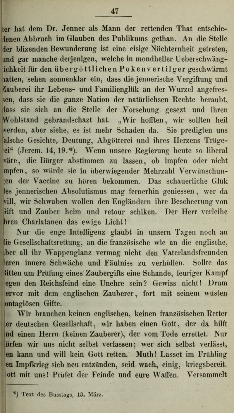 Jter hat dem Dr. Jenner als Mann der rettenden That entschie- denen Abbruch im Glauben des Publikums getlian. An die Stelle der blizenden Bewunderung ist eine eisige Nüchternheit getreten, jund gar manche derjenigen, welche in mondheller Ueberschwäng- lichkeit für den übergöttlichen Pokenvertilger geschwärmt latten, sehen sonnenklar ein, dass die jennerische Vergiftung und Zauberei ihr Lebens- und Familienglük an der Wurzel angefres- sen, dass sie die ganze Nation der natürlichsen Rechte beraubt, lass sie sich an die Stelle der Vorsehung gesezt und ihren Wohlstand gebrandschazt hat. „Wir hofften, wir sollten heil werden, aber siehe, es ist mehr Schaden da. Sie predigten uns älsche Gesichte, Deutung, Abgötterei und ihres Herzens Trüge- ei“ (Jerem. 14,19.*). Wenn unsere Regierung heute so liberal väre, die Bürger abstimmen zu lassen, ob impfen oder nicht mpfen, so würde sie in überwiegender Mehrzahl Verwünschun- gen der Vaccine zu hören bekommen. Das schauerliche Glük les jennerischen Absolutismus mag fernerhin gemessen, wer da vill, wir Schwaben wollen den Engländern ihre Bescheerung von lift und Zauber heim und retour schiken. Der Herr verleihe hren Charlatanen das ewige Licht! Nur die enge Intelligenz glaubt in unsern Tagen noch an ilie Gesellschaftsrettung, an die französische wie an die englische, ber all ihr Wappenglanz vermag nicht den Vaterlandsfreunden leren innere Schwäche und Fäulniss zu verhüllen. Sollte das litten um Prüfung eines Zaubergifts eine Schande, feuriger Kampf egen den Reichsfeind eine Unehre sein? Gewiss nicht! Drum iervor mit dem englischen Zauberer, fort mit seinem wüsten ontagiösen Gifte. Wir brauchen keinen englischen, keinen französischen Retter er deutschen Gesellschaft, wir haben einen Gott, der da hilft nd einen Herrn (keinen Zauberer), der vom Tode errettet. Nur jirfen wir uns nicht selbst verlassen; wer sich selbst verlässt, en kann und will kein Gott retten. Muth! Lasset im Frühling en Impfkrieg sich neu entzünden, seid wach, einig, kriegsbereit, rott mit uns! Prüfet der Feinde und eure Waffen. Versammelt *) Text des Busstags, 13. März.