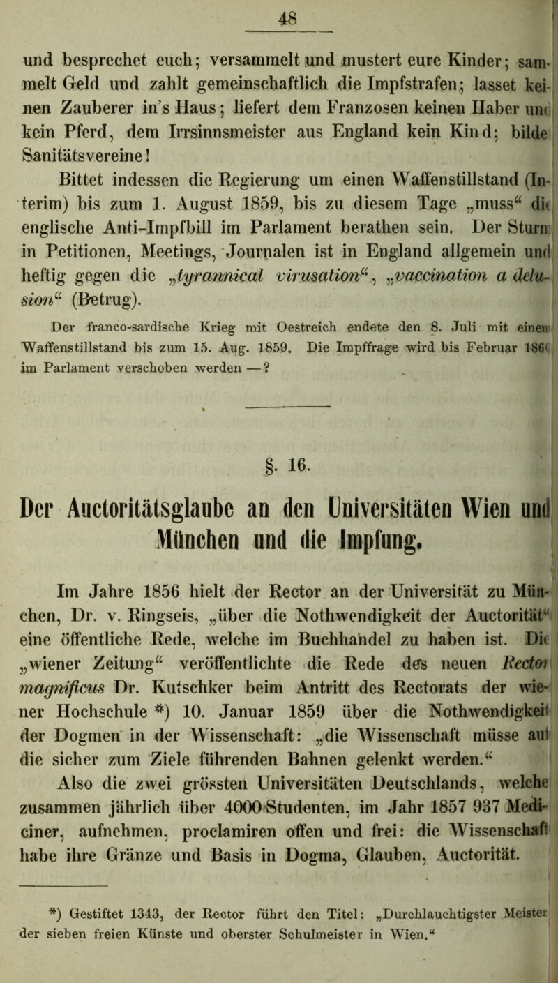 und besprechet euch; versammelt und mustert eure Kinder; sam- melt Geld und zahlt gemeinschaftlich die Impfstrafen; lasset kei- nen Zauberer in s Haus; liefert dem Franzosen keinen Haber um kein Pferd, dem Irrsinnsmeister aus England kein Kind; bilde Sanitätsvereine! Bittet indessen die Regierung um einen Waffenstillstand (In- terim) bis zum 1. August 1859, bis zu diesem Tage „muss“ di« englische Anti-Impfbill im Parlament berathen sein. Der Sturm in Petitionen, Meetings, Journalen ist in England allgemein und heftig gegen die „tyrannical virusatiorr, „vaccination a delu- sion“ (Betrug). Der franco-sardische Krieg mit Oestreich endete den 8. Juli mit einen Waffenstillstand bis zum 15. Aug. 1859. Die Impffrage wird bis Februar 186< im Parlament verschoben werden — ? §. 16. Der Auctoritätsglaube an den Universitäten Wien und München und die Impfung. Im Jahre 1856 hielt der Rector an der Universität zu Mün- chen, Dr. v. Ringseis, „über die Nothwendigkeit der Auctorität“ eine öffentliche Rede, welche im Buchhandel zu haben ist. Die „wiener Zeitung“ veröffentlichte die Rede des neuen lledoi magnificus Dr. Kutschker beim Antritt des Rectorats der wie- ner Hochschule *) 10. Januar 1859 über die Nothwendigkeit der Dogmen in der Wissenschaft: „die Wissenschaft müsse aui die sicher zum Ziele führenden Bahnen gelenkt werden.“ Also die zwei grössten Universitäten Deutschlands, welche zusammen jährlich über 4000 Studenten, im Jahr 1857 937 Medi- ciner, aufnehmen, proclamiren offen und frei: die Wissenschaf* habe ihre Gränze und Basis in Dogma, Glauben, Auctorität. *) Gestiftet 1343, der Rector führt den Titel: „Durchlauchtigster Meister der sieben freien Künste und oberster Schulmeister in Wien.“