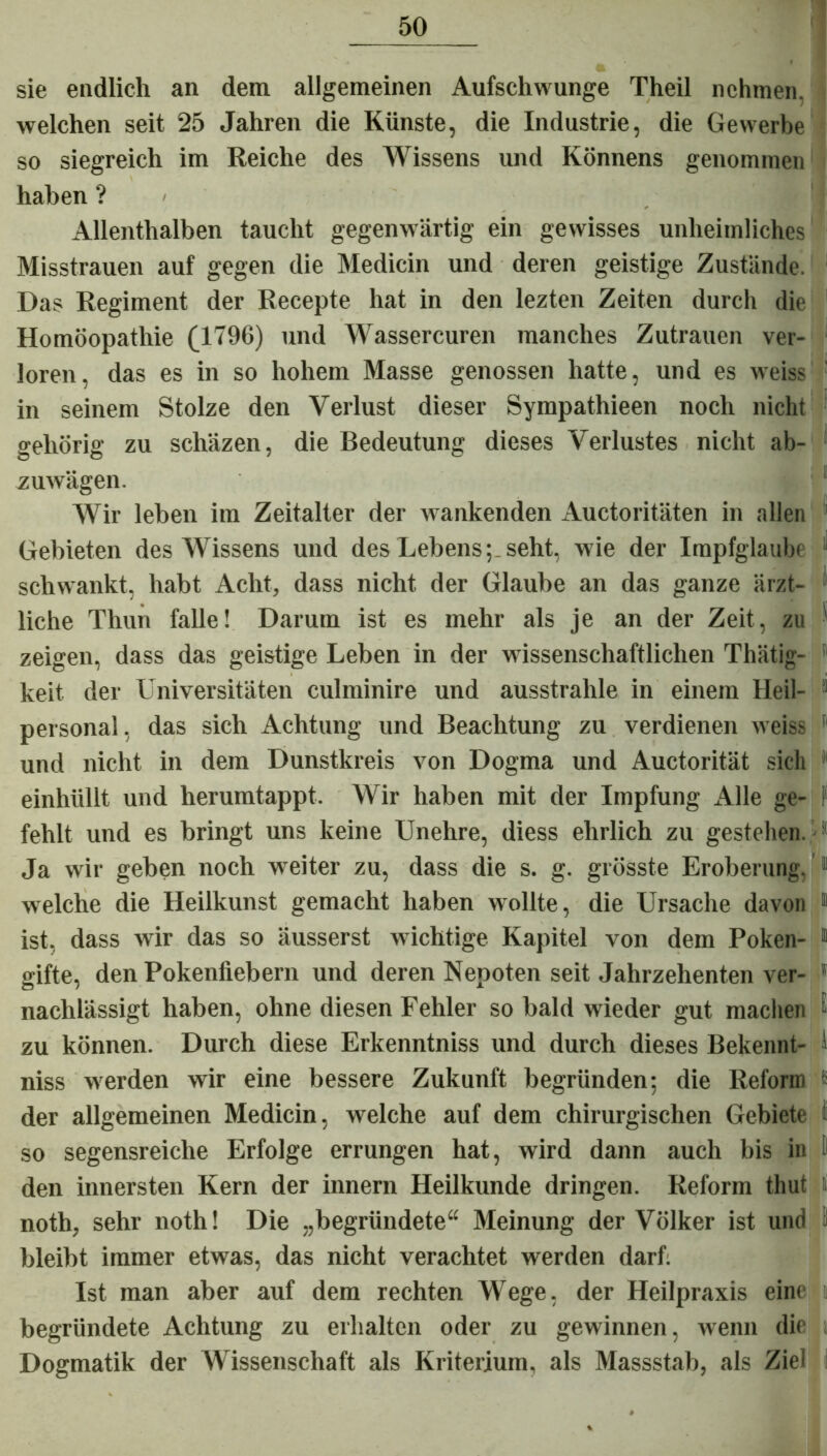 sie endlich an dem allgemeinen Aufschwünge Theil nehmen, welchen seit 25 Jahren die Künste, die Industrie, die Gewerbe so siegreich im Reiche des Wissens und Könnens genommen haben ? / Allenthalben taucht gegenwärtig ein gewisses unheimliches Misstrauen auf gegen die Medicin und deren geistige Zustände. Das Regiment der Recepte hat in den lezten Zeiten durch die Homöopathie (1796) und Wassercuren manches Zutrauen ver- loren, das es in so hohem Masse genossen hatte, und es weiss ' in seinem Stolze den Verlust dieser Sympathieen noch nicht gehörig zu schäzen, die Bedeutung dieses Verlustes nicht ab- zuwägen. Wir leben im Zeitalter der wankenden Auctoritäten in allen ' Gebieten des Wissens und des Lebens;.seht, wie der Impfglaube schwankt, habt Acht, dass nicht der Glaube an das ganze ärzt- liehe Thun falle! Darum ist es mehr als je an der Zeit, zu ■ zeigen, dass das geistige Leben in der wissenschaftlichen Thätig- keit der Universitäten culminire und ausstrahle in einem Heil- 1 personal, das sich Achtung und Beachtung zu verdienen weiss 11 und nicht in dem Dunstkreis von Dogma und Auctorität sich einhüllt und herumtappt. Wir haben mit der Impfung Alle ge- fehlt und es bringt uns keine Unehre, diess ehrlich zu gestehen. Ja wir geben noch weiter zu, dass die s. g. grösste Eroberung. 11 welche die Heilkunst gemacht haben wollte, die Ursache davon 1 ist, dass wir das so äusserst wichtige Kapitel von dem Poken- 11 gifte, den Pokenfiebern und deren Nepoten seit Jahrzehenten ver- 1 nachlässigt haben, ohne diesen Fehler so bald wieder gut machen - zu können. Durch diese Erkenntniss und durch dieses Bekennt- ' niss werden wir eine bessere Zukunft begründen; die Reform K der allgemeinen Medicin, welche auf dem chirurgischen Gebiete i so segensreiche Erfolge errungen hat, wird dann auch bis in I den innersten Kern der innern Heilkunde dringen. Reform thut t noth, sehr noth! Die „begründete“ Meinung der Völker ist und j bleibt immer etwas, das nicht verachtet werden darf. Ist man aber auf dem rechten Wege, der Heilpraxis eine begründete Achtung zu erhalten oder zu gewinnen, wenn die Dogmatik der Wissenschaft als Kriterium, als Massstab, als Ziel