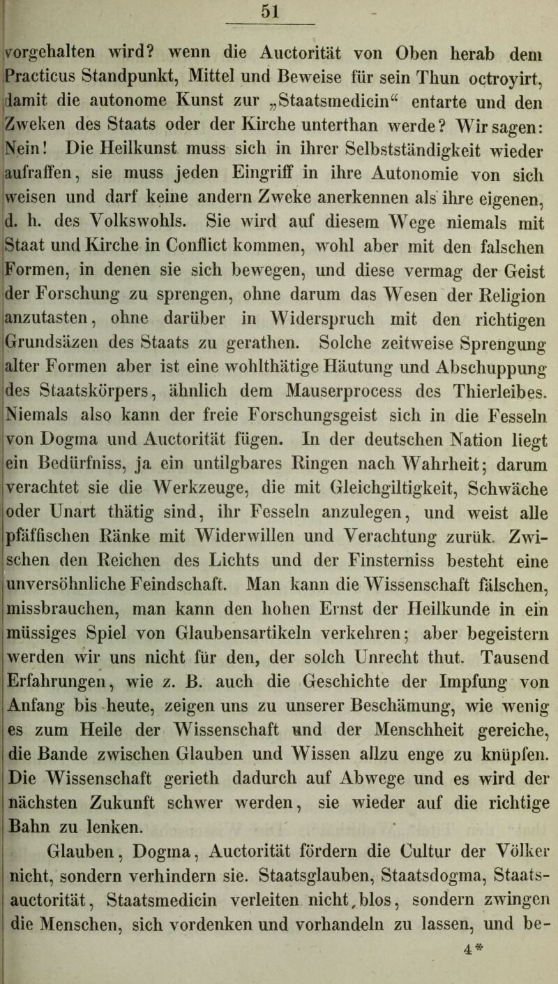 rorgehalten wird? wenn die Auctorität von Oben herab dem Practicus Standpunkt, Mittel und Beweise für sein Thun octroyirt, idamit die autonome Kunst zur „Staatsmedicin“ entarte und den Zweken des Staats oder der Kirche unterthan werde? Wir sagen: iNein! Die Heilkunst muss sich in ihrer Selbstständigkeit wieder aufraffen, sie muss jeden Eingriff in ihre Autonomie von sich weisen und darf keine andern Zweke anerkennen als ihre eigenen, d. h. des Volkswohls. Sie wird auf diesem Wege niemals mit Staat und Kirche in Conflict kommen, wohl aber mit den falschen Formen, in denen sie sich bewegen, und diese vermag der Geist der Forschung zu sprengen, ohne darum das Wesen der Religion anzutasten, ohne darüber in Widerspruch mit den richtigen Grundsäzen des Staats zu gerathen. Solche zeitweise Sprengung alter Formen aber ist eine wohlthätige Häutung und Abschuppung des Staatskörpers, ähnlich dem Mauserprocess des Thierleibes. iNiemals also kann der freie Forschungsgeist sich in die Fesseln von Dogma und Auctorität fügen. In der deutschen Nation liegt ein Bedürfniss, ja ein untilgbares Ringen nach Wahrheit; darum verachtet sie die Werkzeuge, die mit Gleichgiltigkeit, Schwäche oder Unart thätig sind, ihr Fesseln anzulegen, und weist alle pfäffischen Ränke mit Widerwillen und Verachtung zuriik. Zwi- schen den Reichen des Lichts und der Finsterniss besteht eine unversöhnliche Feindschaft. Man kann die Wissenschaft fälschen, missbrauchen, man kann den hohen Ernst der Heilkunde in ein müssiges Spiel von Glaubensartikeln verkehren; aber begeistern werden wir uns nicht für den, der solch Unrecht thut. Tausend Erfahrungen, wie z. B. auch die Geschichte der Impfung von Anfang bis heute, zeigen uns zu unserer Beschämung, wie wenig es zum Heile der Wissenschaft und der Menschheit gereiche, die Bande zwischen Glauben und Wissen allzu enge zu knüpfen. Die Wissenschaft gerieth dadurch auf Abwege und es wird der nächsten Zukunft schwer werden, sie wieder auf die richtige Bahn zu lenken. Glauben, Dogma, Auctorität fördern die Cultur der Völker nicht, sondern verhindern sie. Staatsglauben, Staatsdogma, Staats- auctorität, Staatsmedicin verleiten nicht,blos, sondern zwingen die Menschen, sich vordenken und vorhandeln zu lassen, und be- 4* i