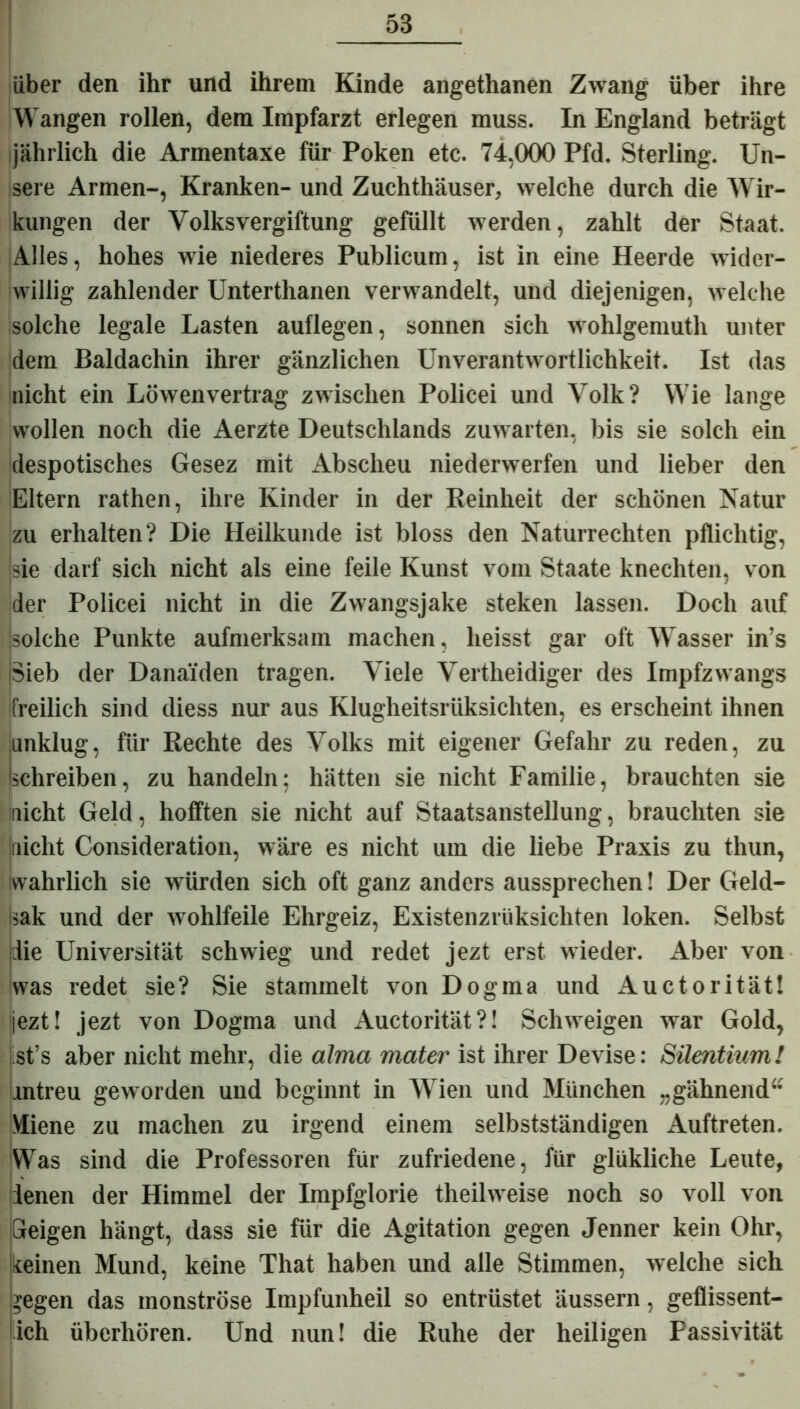 über den ihr und ihrem Kinde angethanen Zwang über ihre Wangen rollen, dem Impfarzt erlegen muss. In England beträgt jährlich die Armentaxe für Poken etc. 74,000 Pfd. Sterling. Un- sere Armen-, Kranken- und Zuchthäuser, welche durch die Wir- kungen der Volksvergiftung gefüllt werden, zahlt der Staat. Alles, hohes wie niederes Publicum, ist in eine Heerde wider- willig zahlender Unterthanen verwandelt, und diejenigen, welche solche legale Lasten auflegen, sonnen sich wohlgemuth unter dem Baldachin ihrer gänzlichen Unverantwortlichkeit. Ist das nicht ein Löwenvertrag zwischen Policei und Volk? Wie lange wollen noch die Aerzte Deutschlands zuwarten, bis sie solch ein despotisches Gesez mit Abscheu niederwerfen und lieber den Eltern rathen, ihre Kinder in der Reinheit der schönen Natur zu erhalten? Die Heilkunde ist bloss den Naturrechten pflichtig, sie darf sich nicht als eine feile Kunst vom Staate knechten, von der Policei nicht in die Zwangsjake steken lassen. Doch auf solche Punkte aufmerksam machen, heisst gar oft Wasser in’s iSieb der Danaiden tragen. Viele Vertheidiger des Impfzwangs freilich sind diess nur aus Klugheitsrüksichten, es erscheint ihnen unklug, für Rechte des Volks mit eigener Gefahr zu reden, zu Schreiben, zu handeln; hätten sie nicht Familie, brauchten sie nicht Geld, hofften sie nicht auf Staatsanstellung, brauchten sie nicht Consideration, wäre es nicht um die liebe Praxis zu thun, wahrlich sie würden sich oft ganz anders aussprechen! Der Geld- Isak und der wohlfeile Ehrgeiz, Existenzrüksichten loken. Selbst die Universität schwieg und redet jezt erst wieder. Aber von was redet sie? Sie stammelt von Dogma und Auctorität! jezt! jezt von Dogma und Auctorität?! Schweigen war Gold, st’s aber nicht mehr, die alma mater ist ihrer Devise: Silentium! untreu geworden und beginnt in Wien und München „gähnend“ Miene zu machen zu irgend einem selbstständigen Auftreten. Was sind die Professoren für zufriedene, für glükliche Leute, denen der Himmel der Impfglorie theilweise noch so voll von Geigen hängt, dass sie für die Agitation gegen Jenner kein Ohr, keinen Mund, keine That haben und alle Stimmen, welche sich gegen das monströse Impfunheil so entrüstet äussern, geflissent- ich überhören. Und nun! die Ruhe der heiligen Passivität