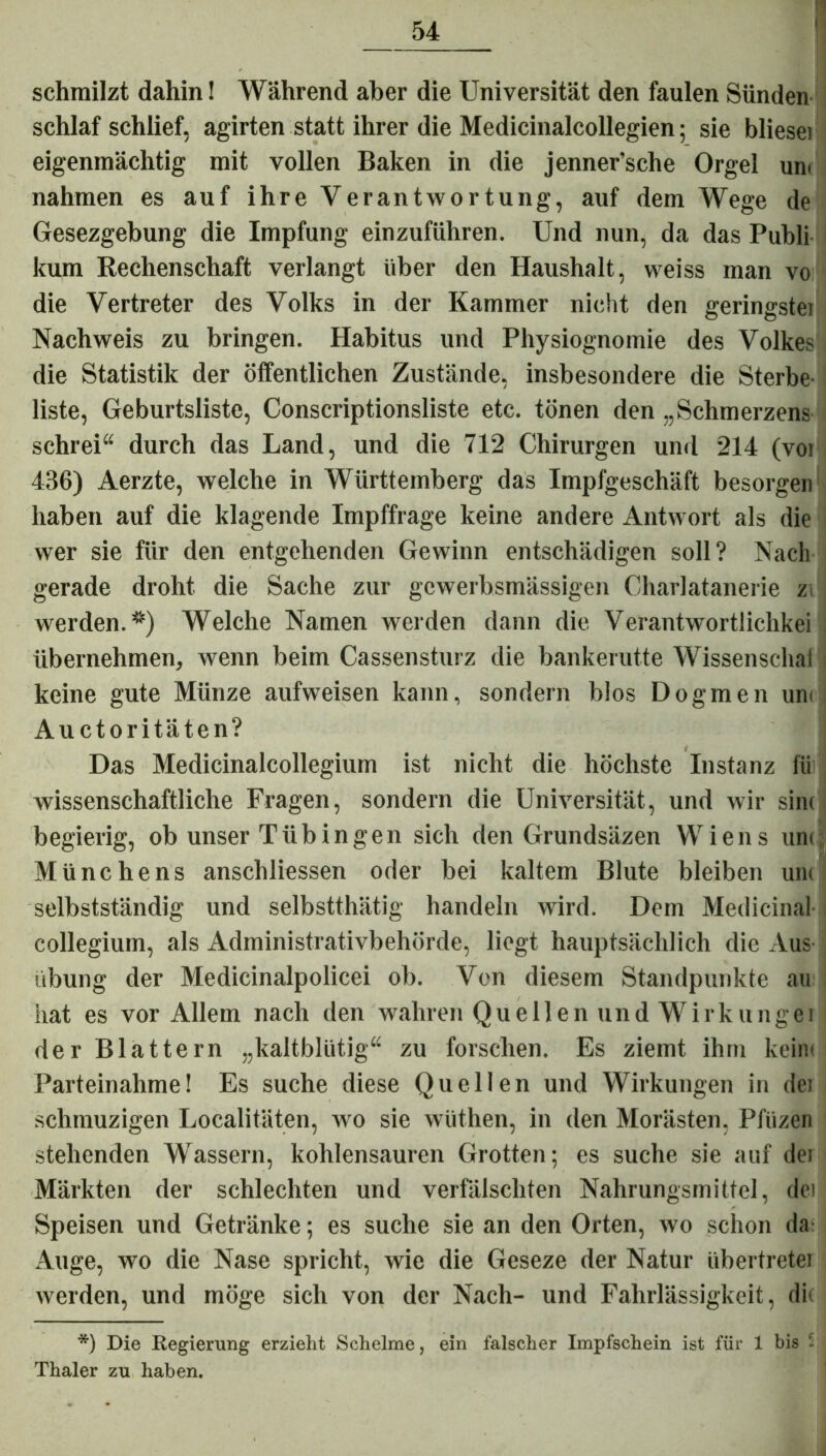 schmilzt dahin! Während aber die Universität den faulen Sünden schlaf schlief, agirten statt ihrer die Medicinalcollegien; sie bliesei eigenmächtig mit vollen Baken in die jenner’sche Orgel um nahmen es auf ihre Verantwortung, auf dem Wege de Gesezgebung die Impfung einzuführen. Und nun, da das Publi kum Rechenschaft verlangt über den Haushalt, weiss man vo die Vertreter des Volks in der Kammer nicht den geringstei Nachweis zu bringen. Habitus und Physiognomie des Volkes! die Statistik der öffentlichen Zustände, insbesondere die Sterbe- liste, Geburtsliste, Conscriptionsliste etc. tönen den „Schmerzens schrei“ durch das Land, und die 712 Chirurgen und 214 (voi 436) Aerzte, welche in Württemberg das Impfgeschäft besorgen haben auf die klagende Impffrage keine andere Antwort als die wer sie für den entgehenden Gewinn entschädigen soll? Nach gerade droht die Sache zur gewerbsmässigen Charlatanerie z werden.*) Welche Namen werden dann die Verantwortlichkei übernehmen, wenn beim Cassensturz die bankerutte Wissenschai keine gute Münze aufweisen kann, sondern blos Dogmen um Auctoritäten? Das Medicinalcollegium ist nicht die höchste Instanz fii wissenschaftliche Fragen, sondern die Universität, und wir sine begierig, ob unser Tübingen sich den Grundsäzen Wiens um Münchens anschliessen oder bei kaltem Blute bleiben um selbstständig und selbstthätig handeln wird. Dem Medicinal- collegium, als Administrativbehörde, liegt hauptsächlich die Aus- übung der Medicinalpolicei ob. Von diesem Standpunkte au hat es vor Allem nach den wahren Quellen und Wirkungei der Blattern „kaltblütig“ zu forschen. Es ziemt ihm kam Parteinahme! Es suche diese Quellen und Wirkungen in dei schmuzigen Localitäten, wo sie wüthen, in den Morästen, Pfiizen stehenden Wassern, kohlensauren Grotten; es suche sie auf der Märkten der schlechten und verfälschten Nahrungsmittel, dei Speisen und Getränke; es suche sie an den Orten, wo schon da Auge, wo die Nase spricht, wie die Geseze der Natur Übertreter werden, und möge sich von der Nach- und Fahrlässigkeit, dk *) Die Regierung erzieht Schelme, ein falscher Impfschein ist für 1 bis - Thaler zu haben.