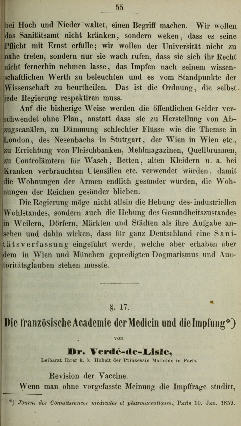 55 bei Hoch und Nieder waltet, einen Begriff machen. Wir wollen das Sanitätsamt nicht kränken, sondern weken, dass es seine Pflicht mit Ernst erfülle; wir wollen der Universität nicht zu jnahe treten, sondern nur sie wach rufen, dass sie sich ihr Recht nicht fernerhin nehmen lasse, das Impfen nach seinem wissen- schaftlichen Werth zu beleuchten und es vom Standpunkte der Wissenschaft zu beurtheilen. Das ist die Ordnung, die selbst, jede Regierung respektiren muss. Auf die bisherige Weise werden die öffentlichen Gelder ver- schwendet ohne Plan, anstatt dass sie zu Herstellung von Ab- zugscanälen, zu Dämmung schlechter Flüsse wie die Themse in London, des Nesenbachs in Stuttgart, der Wien in Wien etc., zu Errichtung von Fleischbanken, Mehlmagazinen, Quellbrunnen, zu Controlämtern für Wasch, Betten, alten Kleidern u. a. bei Kranken verbrauchten Utensilien etc. verwendet würden, damit die Wohnungen der Armen endlich gesünder würden, die Woh- jnungen der Reichen gesünder blieben. Die Regierung möge nicht allein die Hebung des- industriellen Wohlstandes, sondern auch die Hebung des Gesundheitszustandes in Weilern, Dörfern, Märkten und Städten als ihre Aufgabe an- sehen und dahin wirken, dass für ganz Deutschland eine Sani- tätsverfassung eingeführt werde, welche aber erhaben über dem in Wien und München gepredigten Dogmatismus und Auc- toritätsglauben stehen müsste. Die französische Academie derMedicin und die Impfung*) „ von Ur. Verde-de-Lisle, Leibarzt Ihrer k. k. Hoheit der Prinzessin Mathilde in Paris. Revision der Vaccine. Wenn man ohne vorgefasste Meinung die Impffrage studirt,