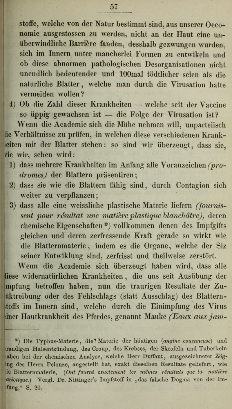 Stoffe, welche von der Natur bestimmt sind, aus unserer Oeco- nomie ausgestossen zu werden, nicht an der Haut eine un- überwindliche Barriere fanden, desshalb gezwungen wurden, sich im Innern unter mancherlei Formen zu entwikeln und ob diese abnormen pathologischen Desorganisationen nicht unendlich bedeutender und lOOmal tödtlicher seien als die natürliche Blatter, welche man durch die Virusation hatte vermeiden wollen? | 4) Ob die Zahl dieser Krankheiten — welche seit der Vaccine so üppig gewachsen ist — die Folge der Virusation ist? Wenn die Academie sich die Mühe nehmen will, unparteiisch lie Verhältnisse zu prüfen, in welchen diese verschiedenen Krank- ieiten mit der Blatter stehen: so sind wir überzeugt, dass sie, de wir, sehen wird: i 1) dass mehrere Krankheiten im Anfang alle Voranzeichen fpro- dromes) der Blattern präsentiren; 2) dass sie wie die Blattern fähig sind, durch Contagion sich weiter zu verpflanzen; 3) dass alle eine weissliche plastische Materie liefern (fournis- sent pour resuUat une matibre plastique blanchätre), deren chemische Eigenschaften*) vollkommen denen des Impfgifts gleichen und deren zerfressende Kraft gerade so wirkt wie die Blatternmaterie , indem es die Organe, welche der Siz seiner Entwiklung sind, zerfrisst und theilweise zerstört. Wenn die Academie sich überzeugt haben wird, dass alle diese widernatürlichen Krankheiten, die uns seit Ausübung der mpfung betroffen haben, nun die traurigen Resultate der Zu- iiktreibung oder des Fehlschlags (statt Ausschlag) des Blattern- toffs im Innern sind, welche durch die Einimpfung des Virus iner Hautkrankheit des Pferdes, genannt Mauke (Eaux auxjam- *) Die Typhus-Materie, die'* Materie der häutigen (angine couenneuse) und wandigen Halsentzündung, des Croup, des Krebses, der Skrofeln und Tuberkeln iiaben bei der chemischen Analyse, welche Herr Duffaut, ausgezeichneter Zög- ing des Herrn Pelouze, angestellt hat, exakt dieselben Resultate geliefert, wie ie Blatternmaterie. (Ont fourni ciactement les meines resultats que la mattere ariolique.) Yergl. Dr. Mttinger’s Impfstoff in „das falsche Dogma von der Im- •fung,u S. 20. .