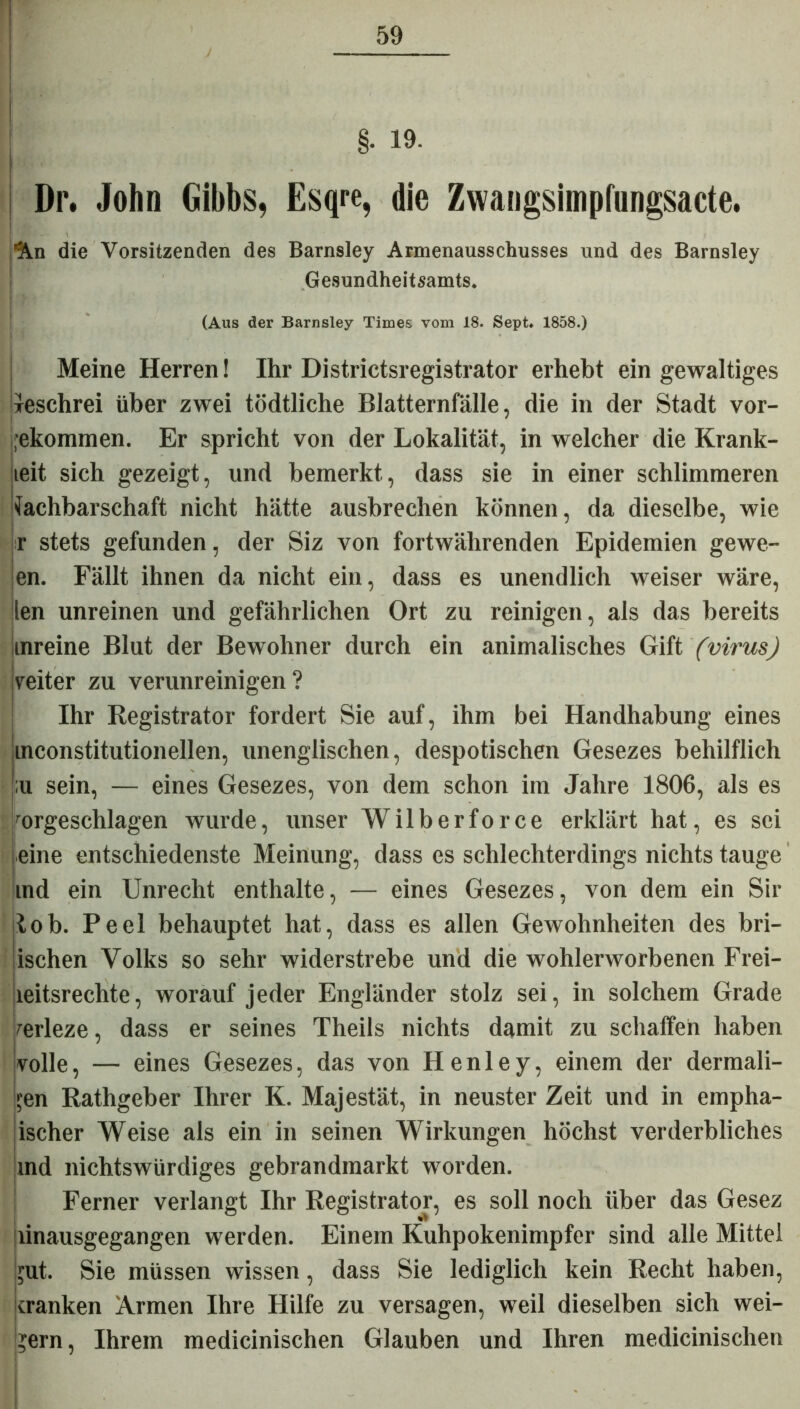 I §• 19. Dr. John Gibbs, Esqre, die Zwangsimpfungsacte. An die Vorsitzenden des Barnsley Armenausschusses und des Barnsley Gesundheitsamts. (Aus der Barnsley Times vom 18. Sept. 1858.) Meine Herren! Ihr Districtsregistrator erhebt ein gewaltiges jeschrei über zwei tödtliche Blatternfälle, die in der Stadt vor- ekommen. Er spricht von der Lokalität, in welcher die Krank- leit sich gezeigt, und bemerkt, dass sie in einer schlimmeren Nachbarschaft nicht hätte ausbrechen können, da dieselbe, wie r stets gefunden, der Siz von fortwährenden Epidemien gewe- sen. Fällt ihnen da nicht ein, dass es unendlich weiser wäre, len unreinen und gefährlichen Ort zu reinigen, als das bereits inreine Blut der Bewohner durch ein animalisches Gift (virusj veiter zu verunreinigen? Ihr Registrator fordert Sie auf, ihm bei Handhabung eines inconstitutionellen, unenglischen, despotischen Gesezes behilflich ;u sein, — eines Gesezes, von dem schon im Jahre 1806, als es mrgeschlagen wurde, unser Wilberforce erklärt hat, es sei eine entschiedenste Meinung, dass es schlechterdings nichts tauge md ein Unrecht enthalte, — eines Gesezes, von dem ein Sir lob. Peel behauptet hat, dass es allen Gewohnheiten des bri- ischen Volks so sehr widerstrebe und die wohlerworbenen Frei- lei tsrechte, worauf jeder Engländer stolz sei, in solchem Grade /erleze, dass er seines Theils nichts damit zu schaffen haben volle, — eines Gesezes, das von Henley, einem der dermali- ?en Rathgeber Ihrer K. Majestät, in neuster Zeit und in empha- ischer Weise als ein in seinen Wirkungen höchst verderbliches md nichtswürdiges gebrandmarkt worden. Ferner verlangt Ihr Registrator, es soll noch über das Gesez «I jiinausgegangen werden. Einem Kuhpokenimpfer sind alle Mittel ;ut. Sie müssen wissen, dass Sie lediglich kein Recht haben, cranken Armen Ihre Hilfe zu versagen, weil dieselben sich wei- gern, Ihrem medicinischen Glauben und Ihren medicinischen