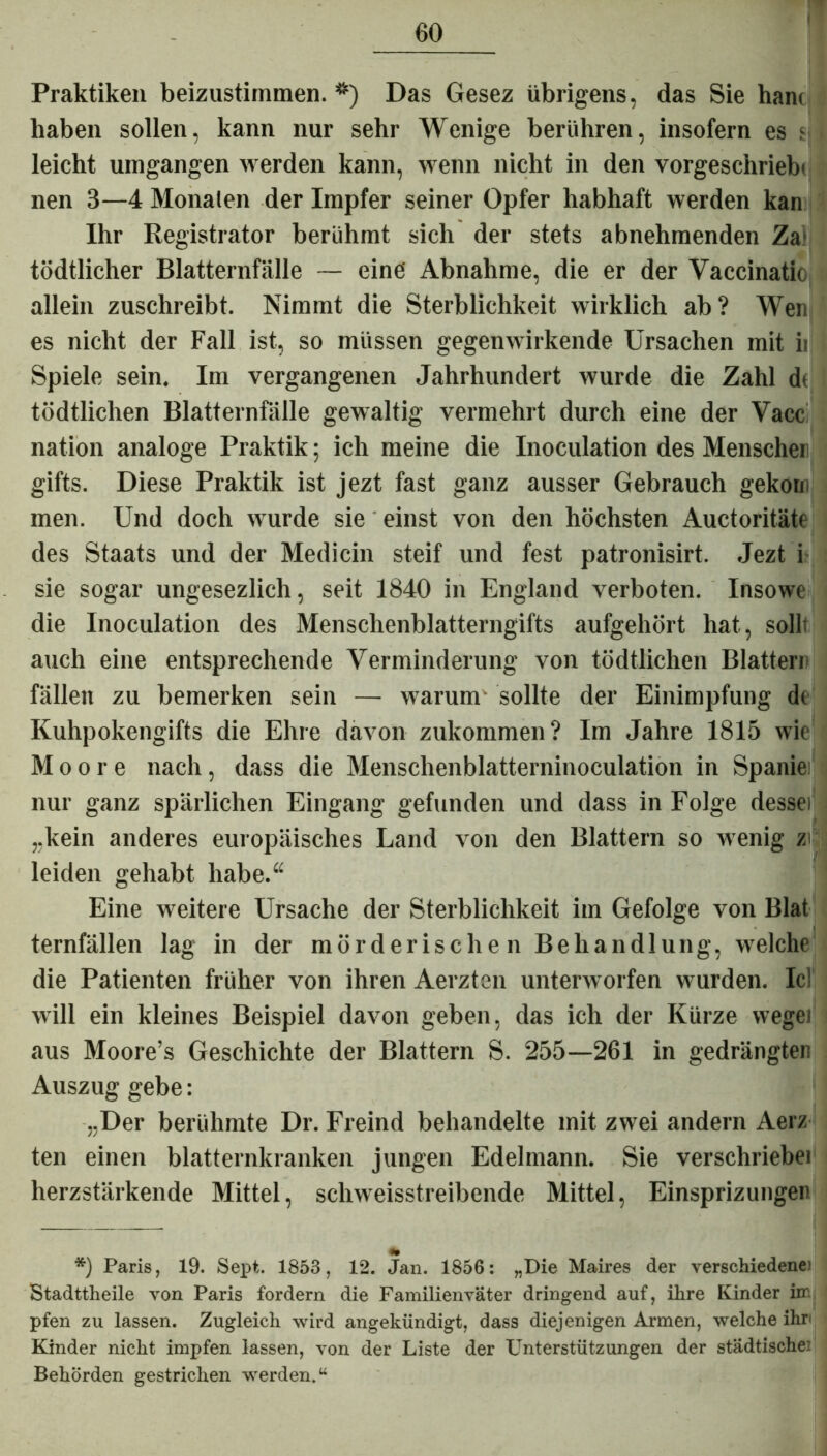 Praktiken beizustimmen. *) Das Gesez übrigens, das Sie han< haben sollen, kann nur sehr Wenige berühren, insofern es sJ leicht umgangen werden kann, wenn nicht in den vorgeschriebi nen 3—4 Monaten der Impfer seiner Opfer habhaft werden kan Ihr Registrator berühmt sich der stets abnehmenden Za) tödtlicher Blatternfälle — eine Abnahme, die er der Vaccinatio allein zuschreibt. Nimmt die Sterblichkeit wirklich ab? Wen es nicht der Fall ist, so müssen gegenwirkende Ursachen mit ii Spiele sein. Im vergangenen Jahrhundert wurde die Zahl d< tödtlichen Blatternfälle gewaltig vermehrt durch eine der Vacc nation analoge Praktik; ich meine die Inoculation des Menscher gifts. Diese Praktik ist jezt fast ganz ausser Gebrauch gekoin men. Und doch wurde sie einst von den höchsten Auctoritäte des Staats und der Medicin steif und fest patronisirt. Jezt i sie sogar ungesezlich, seit 1840 in England verboten. Insowe die Inoculation des Menschenblatterngifts aufgehört hat, sollt auch eine entsprechende Verminderung von tödtlichen Blatten fällen zu bemerken sein — warum- sollte der Einimpfung de Kuhpokengifts die Ehre davon zukommen? Im Jahre 1815 wie Moore nach, dass die Menschenblatterninoculation in Spanie! nur ganz spärlichen Eingang gefunden und dass in Folge dessei „kein anderes europäisches Land von den Blattern so wenig zi leiden gehabt habe.“ Eine weitere Ursache der Sterblichkeit im Gefolge von Blat ternfällen lag in der mörderischen Behandlung, welche die Patienten früher von ihren Aerzten unterworfen wurden. IcI will ein kleines Beispiel davon geben, das ich der Kürze wegei aus Moore’s Geschichte der Blattern S. 255—261 in gedrängten Auszug gebe: „Der berühmte Dr. Freind behandelte mit zwei andern Aerz ten einen blatternkranken jungen Edelmann. Sie verschriebet herzstärkende Mittel, schweisstreibende Mittel, Einsprizungen *) Paris, 19. Sept. 1853, 12. Jan. 1856: „Die Maires der verschiedene! Stadttheile von Paris fordern die Familienväter dringend auf, ihre Kinder im pfen zu lassen. Zugleich wird angekündigt, dass diejenigen Armen, welche ihn Kinder nicht impfen lassen, von der Liste der Unterstützungen der städtische! Behörden gestrichen werden.“