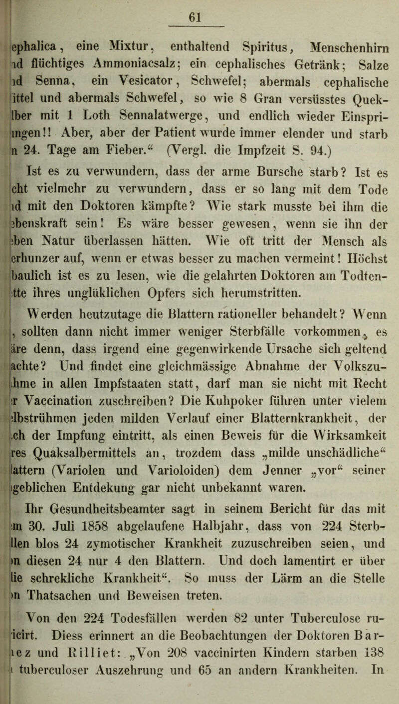 ephalica, eine Mixtur, enthaltend Spiritus, Menschenhirn id flüchtiges Ammoniacsalz; ein cephalisches Getränk; Salze id Senna, ein Yesicator, Schwefel; abermals cephalische iittel und abermals Schwefel, so wie 8 Gran versüsstes Quek- Iber mit 1 Loth Sennalatwerge, und endlich wieder Einspri- ingen!! Aber, aber der Patient wurde immer elender und starb n 24. Tage am Fieber.“ (Yergl. die Impfzeit S. 94.) Ist es zu verwundern, dass der arme Bursche starb? Ist es cht vielmehr zu verwundern, dass er so lang mit dem Tode id mit den Doktoren kämpfte? Wie stark musste bei ihm die ibenskraft sein! Es wäre besser gewesen, wenn sie ihn der :ben Natur überlassen hätten. Wie oft tritt der Mensch als erhunzer auf, wenn er etwas besser zu machen vermeint! Höchst baulich ist es zu lesen, wie die gelahrten Doktoren am Todten- tte ihres unglüklichen Opfers sich herumstritten. Werden heutzutage die Blattern rationeller behandelt? Wenn j, sollten dann nicht immer weniger Sterbfälle Vorkommen j es äre denn, dass irgend eine gegenwirkende Ursache sich geltend achte? Und findet eine gleichmässige Abnahme der Volkszu- ihme in allen Impfstaaten statt, darf man sie nicht mit Recht sr Vaccination zuschreiben? Die Kuhpoker führen unter vielem dbstrühmen jeden milden Verlauf einer Blatternkrankheit, der ch der Impfung eintritt, als einen Beweis für die Wirksamkeit res Quaksalbermittels an, trozdem dass „milde unschädliche“ lattern (Variolen und Varioloiden) dem Jenner „vor“ seiner [geblichen Entdekung gar nicht unbekannt waren. Ihr Gesundheitsbeamter sagt in seinem Bericht für das mit m 30. Juli 1858 abgelaufene Halbjahr, dass von 224 Sterb- llen blos 24 zymotischer Krankheit zuzuschreiben seien, und >n diesen 24 nur 4 den Blattern. Und doch lamentirt er über lie schrekliche Krankheit“. So muss der Lärm an die Stelle >n Thatsachen und Beweisen treten. Von den 224 Todesfällen werden 82 unter Tuberculose ru- icirt. Diess erinnert an die Beobachtungen der Doktoren Bar- lez und Rilliet: „Von 208 vaccinirten Kindern starben 138 jt tuberculoser Auszehrung und 65 an andern Krankheiten. In